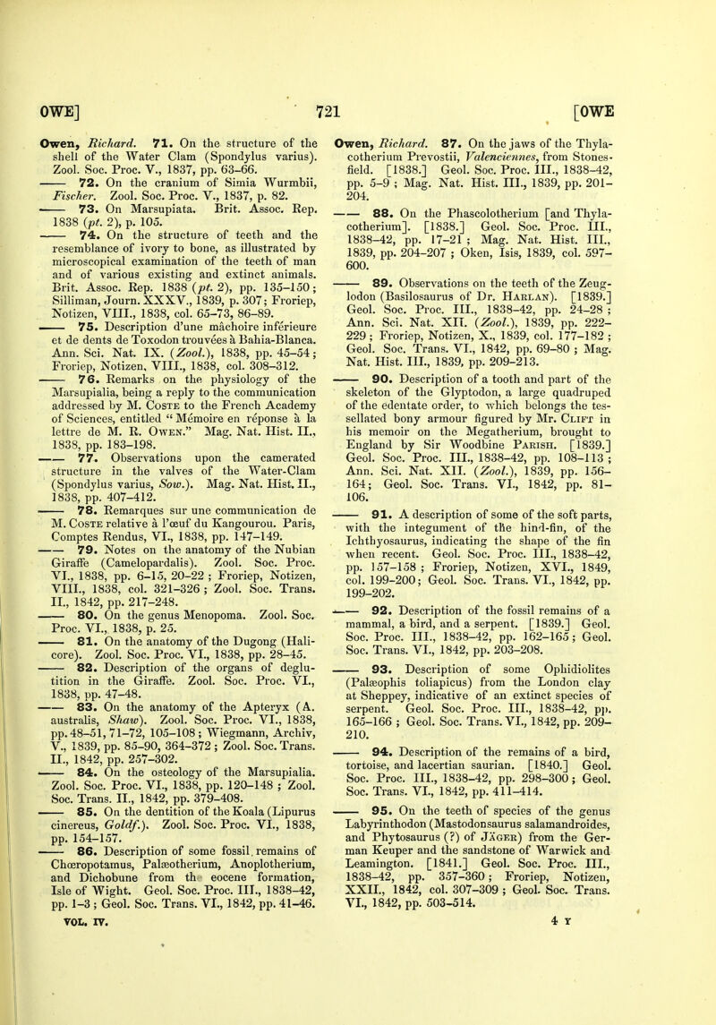 Owen, Richard. 71. On the structure of the shell of the Water Clam (Spondylus varius). Zool. Soc. Proc. v., 1837, pp. 63-66. 72. On the cranium of Simla Wurmbii, Fischer. Zool. Soc. Proc. V., 1837, p. 82. • 73. On Marsupiata. Brit. Assoc. Rep. 1838 {pt. 2), p. 105. 74. On the structure of teeth and the resemblance of ivory to bone, as illustrated by microscopical examination of the teeth of man and of various existing and extinct animals. Brit. Assoc. Rep. {pt. 2), pp. 135-150; Silliman, Journ. XXXV., 1839, p. 307; Froriep, Notizen, VIII., 1838, col. 65-73, 86-89. — 75. Description d'une machoire inferieure et de dents de Toxodon ti'ouvees a Bahia-Blanca. Ann. Sci. Nat. IX. {Zool), 1838, pp. 45-54; Froriep, Notizen, VIII., 1838, col. 308-312. 76. Remarks on the physiology of the Marsupialia, being a reply to the communication addressed by M. Coste to the French Academy of Sciences, entitled  Memoire en reponse a la lettre de M. R. Ovfen. Mag. Nat. Hist. II., 1838, pp. 183-198. 77. Observations upon the camerated structure in the valves of the Water-Clam (Spondylus varius. Sow.). Mag. Nat. Hist. II., 1838, pp. 407-412. ■ 78. Remarques sur une communication de M. Coste relative a I'ceuf du Kangourou. Paris, Comptes Rendus, VI., 1838, pp. 147-149. 79. Notes on the anatomy of the Nubian Giraffe (Camelopardalis). Zool. Soc. Proc. VI., 1838, pp. 6-15, 20-22 ; Froriep, Notizen, VIII., 1838, col. 321-326 ; Zool. Soc. Trans. II., 1842, pp. 217-248. 80. On the genus Menopoma. Zool. Soc. Proc. VI., 1838, p. 25. 81. On the anatomy of the Dugong (Hali- core). Zool. Soc. Proc. VI., 1838, pp. 28-45. 82. Description of the organs of deglu- tition in the Giraffe. Zool. Soc. Proc. VI., 1838, pp. 47-48, 83. On the anatomy of the Apteryx (A. australis, Shaw). Zool. Soc. Proc. VI., 1838, pp. 48-51, 71-72, 105-108 ; Wiegmann, Archiv, v., 1839, pp. 85-90, 364-372 ; Zool. Soc. Trans. II., 1842, pp. 257-302. — 84. On the osteology of the Marsupialia. Zool. Soc. Proc. VI., 1838, pp. 120-148 ; Zool. Soc. Trans. II., 1842, pp. 379-408. 85. On the dentition of the Koala (Lipurus cinereus. Gold/.). Zool. Soc. Proc. VI., 1838, pp.154-157. 86. Description of some fossil. remains of Chceropotamus, Palseotherium, Anoplotherium, and Dichobune from th eocene formation, Isle of Wight. Geol. Soc. Proc. III., 1838-42, pp. 1-3 ; Geol. Soc. Trans. VI., 1842, pp. 41-46. VOL. IV. Owen, Richard. 87. On the jaws of the Thyla- cotherium Prevostii, Valencien?ies, from Stones- field. [1838.] Geol. Soc. Proc. III., 1838-42, pp. 5-9 ; Mag. Nat. Hist. III., 1839, pp. 201- 204. 88. On the Phascolotherium [and Thyla- cotherium]. [1838.] Geol. Soc. Proc, III., 1838-42, pp, 17-21 ; Mag, Nat. Hist, III, 1839, pp. 204-207 ; Oken, Isis, 1839, col. 597- 600. 89. Observations on the teeth of the Zeug- lodon (Basilosaurus of Dr. Harlan). [1839.] Geol. Soc. Proc. III., 1838-42, pp. 24-28 ; Ann. Sci. Nat. XII. {Zool.), 1839, pp. 222- 229 ; Froriep, Notizen, X., 1839, col. 177-182 ; Geol. Soc. Trans. VI., 1842, pp. 69-80 ; Mag. Nat, Hist, III,, 1839, pp, 209-213. 90. Description of a tooth and part of the skeleton of the Glyptodon, a large quadruped of the edentate order, to which belongs the tes- sellated bony armour figured by Mr. Clift in his memoir on the Megatherium, brought to England by Sir Woodbine Parish. [1839.] Geol. Soc. Proc. III., 1838-42, pp. 108-113; Ann. Sci. Nat. XII. {Zool.), 1839, pp. 156- 164; Geol. Soc. Trans. VI., 1842, pp. 81- 106. 91. A description of some of the soft parts, with the integument of the hind-fin, of the Ichthyosaurus, indicating the shape of the fin when recent. Geol. Soc. Proc. III., 1838-42, pp. 157-158; Froriep, Notizen, XVI., 1849, col. 199-200; Geol. Soc. Traus. VI., 1842, pp. 199-202. 92. Description of the fossil remains of a mammal, a bird, and a serpent. [1839.] Geol. Soc. Proc. III., 1838-42, pp. 162-165 ; Geol. Soc. Trans. VI., 1842, pp. 203-208. 93. Description of some Ophidiolites (Pal^ophis toliapicus) from the London clay at Sheppey, indicative of an extinct species of serpent. Geol. Soc. Proc. III., 1838-42, p]). 165-166 ; Geol. Soc. Trans. VI., 1842, pp. 209- 210. 94. Description of the remains of a bird, tortoise, and lacertian saurian. [1840.] Geol. Soc. Proc. III., 1838-42, pp. 298-300; Geol. Soc. Trans. VI., 1842, pp. 411-414. 95. On the teeth of species of the genus Labyrinthodon (Mastodonsaurus salamandroides, and Phytosaurus (?) of Jager) from the Ger- man Keuper and the sandstone of Warwick and Leamington. [1841.] Geol. Soc. Proc. III., 1838-42, pp, 357-360; Froriep, Notizen, XXIL, 1842, col, 307-309 ; Geol, Soc. Trans. VI., 1842, pp. 503-514. 4 T