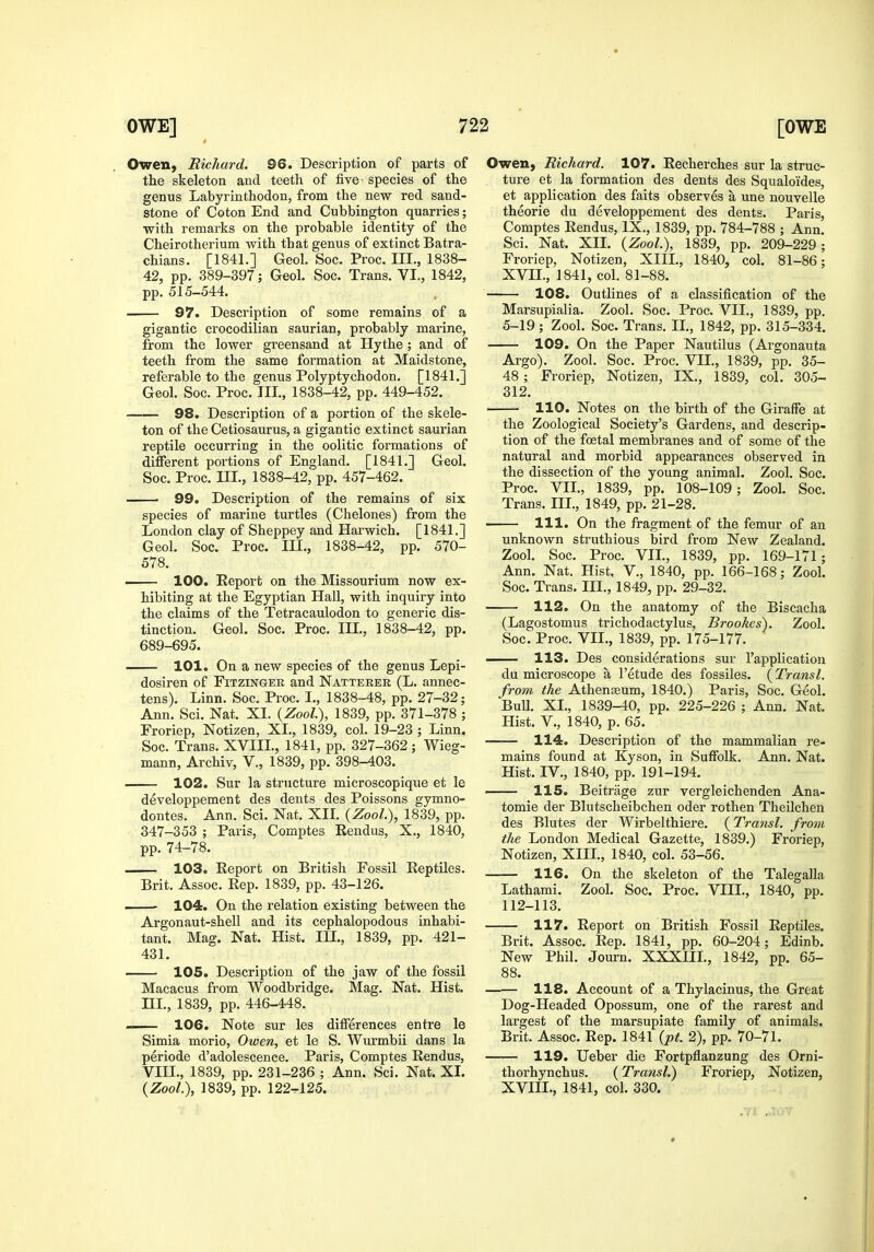 Owen, Richard. 96. Description of parts of the skeleton and teeth of five species of the genus Labyrinthodon, from the new red sand- stone of Coton End and Cubbington quarries; with remarks on the probable identity of the Cheirotherium with that genus of extinct Batra- chians. [1841.] Geol. Soc. Proc. III., 1838- 42, pp. 389-397; Geol. Soc. Trans. VI., 1842, pp. 515-544. 97. Description of some remains of a gigantic crocodilian saurian, probably marine, from the lower greensand at Hythe; and of teeth from the same formation at Maidstone, referable to the genus Polyptychodon, [1841.] Geol. Soc. Proc. III., 1838-42, pp. 449-452. 98. Description of a portion of the skele- ton of the Cetiosaurus, a gigantic extinct saurian reptile occurring in the oolitic formations of different portions of England. [1841.] Geol. Soc. Proc. III., 1838-42, pp. 457-462. 99. Description of the remains of six species of marine turtles (Chelones) from the London clay of Sheppey and Harwich. [1841.] Geol. Soc. Proc. III., 1838-42, pp. 570- 578. . 100. Report on the Missourium now ex- hibiting at the Egyptian Hall, with inquiry into the claims of the Tetracaulodon to generic dis- tinction. Geol. Soc. Proc. III., 1838-42, pp. 689-695. 101. On a new species of the genus Lepi- dosiren of Fitzinger and Natterer (L. annec- tens). Linn. Soc. Proc. I., 1838-48, pp. 27-32; Ann. Sci. Nat. XI. {Zool), 1839, pp. 371-378 ; Froriep, Notizen, XL, 1839, col. 19-23 ; Linn. Soc. Trans. XVIIL, 1841, pp. 327-362 ; Wieg- mann, Archiv, V., 1839, pp. 398-403. 102. Sur la structure microscopique et le developpement des dents des Poissons gymno- dontes. Ann. Sci. Nat. XIL {Zool), 1839, pp. 347-353 ; Paris, Comptes Rendus, X., 1840, pp. 74-78. 103. Report on British Fossil Reptiles. Brit. Assoc. Rep. 1839, pp. 43-126. 104. On the relation existing between the Argonaut-shell and its cephalopodous inhabi- tant. Mag. Nat. Hist. III., 1839, pp. 421- 431. 105. Description of the jaw of the fossil Macacus from Woodbridge. Mag. Nat. Hist, ni., 1839, pp. 446-448. 106. Note sur les differences entre le Simia morio, Owen, et le S. Wurmbii dans la periode d'adolescence. Paris, Comptes Rendus, VIIL, 1839, pp. 231-236 ; Ann. Sci. Nat. XL {Zool), 1839, pp. 122-rl25. Owen, Richard. 107. Recherches sur la struc- ture et la formation des dents des Squalo'ides, et application des faits observes a une nouvelle theorie du developpement des dents. Paris, Comptes Rendus, IX., 1839, pp. 784-788 ; Ann. Sci. Nat. XII. {Zool), 1839, pp. 209-229; Froriep, Notizen, XIII., 1840, col. 81-86; XVn., 1841, col. 81-88. 108. Outlines of a classification of the Marsupialia. Zool. Soc. Proc. VII., 1839, pp. 5-19 ; Zool. Soc. Trans. IL, 1842, pp. 315-334. 109. On the Paper Nautilus (Argonauta Argo). Zool. Soc. Proc. VIL, 1839, pp. 35- 48; Froriep, Notizen, IX., 1839, col. 305- 312. 110. Notes on the birth of the Giraffe at the Zoological Society's Gardens, and descrip- tion of the foetal membranes and of some of the natural and morbid appearances observed in the dissection of the young animal. Zool. Soc. Proc. VIL, 1839, pp. 108-109 ; Zool. Soc. Trans. IIL, 1849, pp. 21-28. 111. On the fragment of the femur of an unknown struthious bird from New Zealand. Zool. Soc. Proc. VIL, 1839, pp. 169-171; Ann. Nat. Hist, V., 1840, pp. 166-168; Zool, Soc. Trans. IIL, 1849, pp. 29-32. 112. On the anatomy of the Biscacha (Lagostomus trichodactylus, Brookes). Zool. Soc. Proc. VIL, 1839, pp. 175-177. 113. Des considerations sur I'application du microscope a I'etude des fossiles. (Transl. from the Athenaeum, 1840.) Paris, Soc. Geol. Bull. XL, 1839-40, pp. 225-226 ; Ann. Nat. Hist, v., 1840, p. 65. 114. Description of the mammalian re- mains found at Kyson, in Suffolk. Ann. Nat. Hist. IV., 1840, pp. 191-194. 115. Beitrage zur vergleichenden Ana- tomic der Blutscheibchen oder rothen Theilchen des Blutes der Wirbelthiere. (Transl. from the London Medical Gazette, 1839.) Froriep, Notizen, XIIL, 1840, col. 53-56. —— 116. On the skeleton of the Talegalla Lathami. Zool. Soc. Proc. VIIL, 1840, pp. 112-113. 117. Report on British Fossil Reptiles. Brit. Assoc. Rep. 1841, pp. 60-204; Edinb. New Phil. Journ. XXXIIL, 1842, pp. 65- 88. —— 118. Account of a Thylacinus, the Great Dog-Headed Opossum, one of the rarest and largest of the marsupiate family of animals. Brit. Assoc. Rep, 1841 {pt. 2), pp. 70-71. 119. Ueber die Fortpflanzung des Orni- thorhynchus. {Transl) Froriep, Notizen, XVIIL, 1841, col. 330. 9