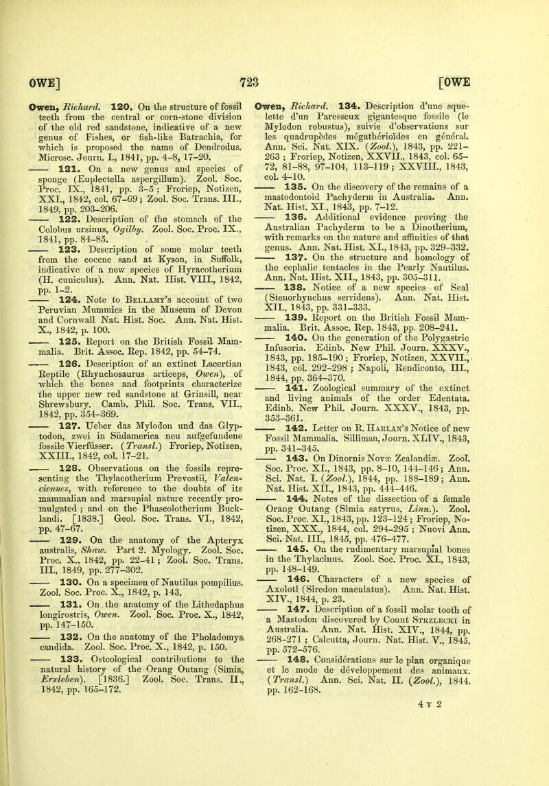 Owen, Richard. 120. On the structure of fossil teeth from the central or corn-stone division of the old red sandstone, indicative of a new genus of Fishes, or fish-like Batrachia, for which is proposed the name of Dendrodus. Microsc. Journ. L, 1841, pp. 4-8, 17-20. 121. On a new genus and species of sponge (Euplectella aspergiUum). Zool. Soc. Proc. IX., 1841, pp. 3-5 ; Fi-oriep, Notizen, XXI., 1842, col. 67-69; Zool. Soc. Trans. III., 1849, pp. 203-206. 122. Description of the stomach of the Colobus ursinus, Ogilby. Zool. Soc. Proc. IX., 1841, pp. 84-85. 123. Description of some molar teeth from the eocene sand at Kyson, in Suffolk, indicative of a new species of Hyracotherium (H. cuniculus). Ann. Nat. Hist. VIII., 1842, pp. 1-2. 124. Note to Bellajstt's account of two Peruvian Mummies in the Museum of Devon and Cornwall Nat. Hist. Soc. Ann. Nat. Hist. X., 1842, p. 100. 125. Report on the British Fossil Mam- malia. Brit. Assoc. Kep. 1842, pp. 54-74. -I 126. Description of an extinct Lacertian Reptile (Rhynchosaurus articeps, Owen), of which the bones and footprints characterize the upper new red sandstone at Grinsill, near Shrewsbury. Camb. Phil. Soc. Trans. VII.. 1842, pp. 354-369. 127. Ueber das Mylodon und das Glyp- todon, zwei in Sildamerica neu aufgefundene fossile Vierfiisser. (Transl.) Froriep, Notizen, XXIII., 1842, col. 17-21. —— 128. Observations on the fossils repre- senting the Thylacotherium Prevostii, Valen- ciennes, with reference to the doubts of its mammalian and marsupial nature recently pro- mulgated ; and on the Phascolotherium Buck- landi. [1838.] Geol. Soc. Trans. VI., 1842, pp. 47-67. 129. On the anatomy of the Apteryx australis, Shaw. Part 2. Myology. Zool. Soc. Proc. X., 1842, pp. 22-41 ; Zool. Soc. Trans. III., 1849, pp. 277-302. 130. On a specimen of Nautilus pompilius. Zool. Soc. Proc. X., 1842, p. 143. 131. On the anatomy of the Lithedaphus longirostris, Owen. Zool. Soc. Proc. X., 1842, pp. 147-150. 132. On the anatomy of the Pholadomya Candida. Zool. Soc. Proc. X., 1842, p. 150. 133. Osteological contributions to the natural history of the Orang Outang (Simla, Erxleben). [1836.] Zool. Soc. Trans. II., 1842, pp. 165-172. Owen, Richard. 134. Description d'une sque- lette d'un Paresseux gigantesque fossile (le Mylodon robustus), suivie d'observations sur les quadrupedes megatherioides en general. Ann. Sci. Nat. XIX. {Zool.), 1843, pp. 221- 263 ; Froriep, Notizen, XXVII., 1843, col. 65- 72, 81-88, 97-104, 113-119; XXVIH., 1843, col. 4-10. 135. On the discovery of the remains of a mastodontoid Pachyderm in Australia. Ann. Nat. Hist. XI., 1843, pp. 7-12. 136. Additional evidence proving the Australian Pachyderm to be a Dinotherium, with remarks on the nature and affinities of that genus. Ann. Nat. Hist. XI., 1843, pp. 329-332. 137. On the structure and homology of the cephalic tentacles in the Pearly Nautilus. Ann. Nat. Hist. XII., 1843, pp. 305-311. 138. Notice of a new species of Seal (Stenorhynchus semdens). Ann. Nat. Hist. XII., 1843, pp. 331-333. 139. Report on the British Fossil Mam- malia. Brit. Assoc. Rep. 1843, pp. 208-241. 140. On the generation of the Polygastric Infusoria. Edinb. New Phil. Journ. XXXV., 1843, pp. 185-190; Froriep, Notizen, XXVII.,- 1843, col. 292-298 ; NapoU, Rendiconto, HI., 1844, pp. 364-370. 141. Zoological summary of the extinct and living animals of the order Edentata. Edinb. New Phil. Journ. XXXV., 1843, pp. 353-361. 142. Letter on R. Harlan's Notice of new Fossil Mammalia. Silliman, Journ. XLIV., 1843, pp. 341-345. 143. On Dinornis Novse Zealandiae. Zool. Soc. Proc. XL, 1843, pp. 8-10, 144-146; Ann. Sci. Nat. L {Zool), 1844, pp. 188-189; Ann. Nat. Hist. Xn., 1843, pp. 444-446. 144. Notes of the dissection of a female Orang Outang (Simla satyrus. Linn.). Zool. Soc. Proc. XL, 1843, pp. 123-124; Froriep, No- tizen, XXX., 1844, col. 294-295 ; Nuovi Ann. Sci. Nat. IIL, 1845, pp. 476-477. —— 145. On the rudimentar}^ marsupial bones in the Thylacinus. Zool. Soc. Proc. XI., 1843, pp. 148-149. 146. Characters of a new species of Axolotl (Siredon maculatus). Ann. Nat. Hist. XIV., 1844, p. 23. 147. Description of a fossil molar tooth of a Mastodon discovered by Count Strzlecki in Australia. Ann. Nat. Hist. XIV., 1844, pp. 268-271 ; Calcutta, Journ. Nat. Hist. V., 1845, pp.572-576. 148. Considerations sur le plan organique et le mode de developpement des animaux. {Tra7isl.) Ann. Sci. Nat. II. (Zool.), 1844. pp. 162-168. 4 T 2