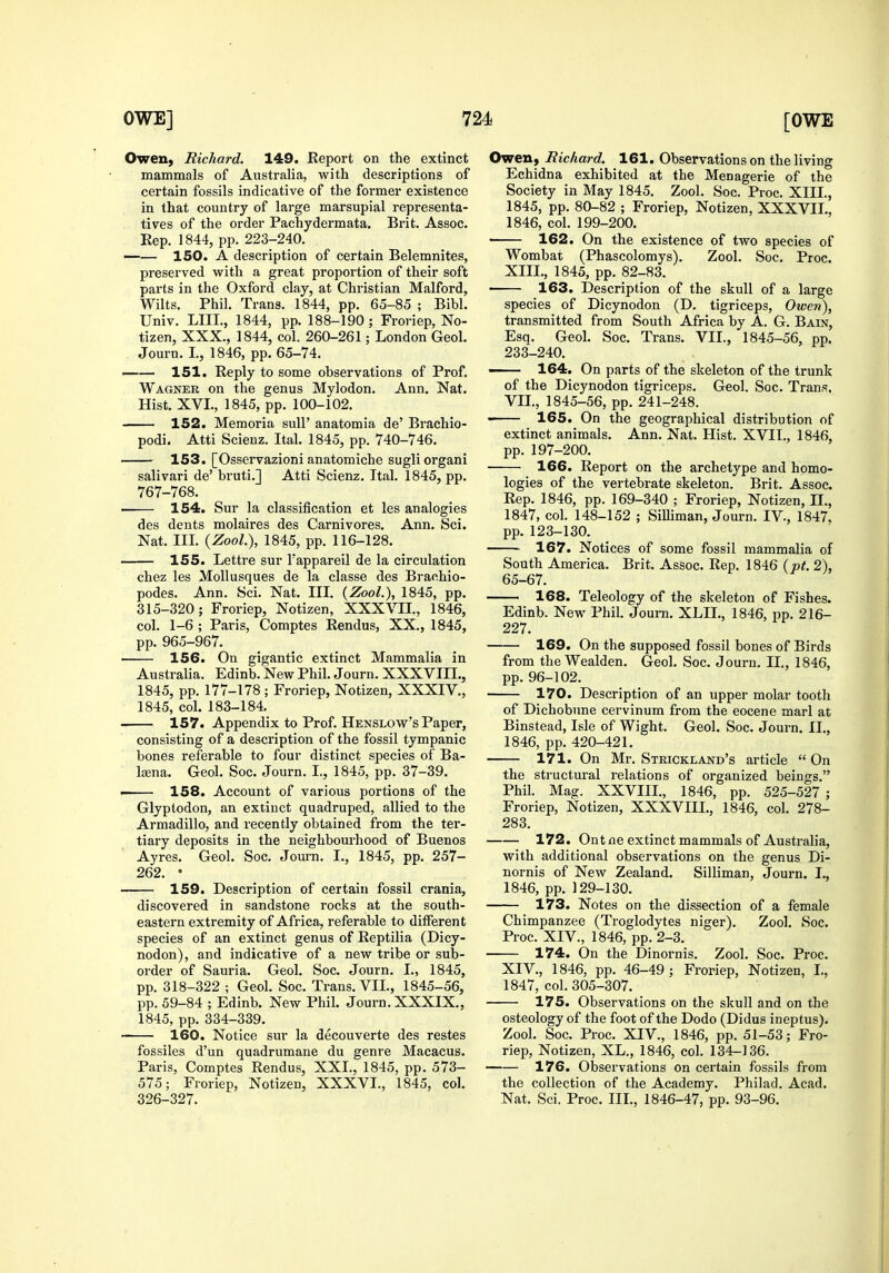 OweU) Richard. 149. Report on the extinct mammals of Australia, with descriptions of certain fossils indicative of the former existence in that country of large marsupial representa- tives of the order Pachydermata. Brit. Assoc. Rep. 1844, pp. 223-240. 150. A description of certain Belemnites, preserved with a great proportion of their soft parts in the Oxford clay, at Christian Malford, Wilts. Phil. Trans. 1844, pp. 65-85 ; Bibl. Univ. LIII., 1844, pp. 188-190 ; Froriep, No- tizen, XXX., 1844, col. 260-261; London Geol. Journ. I., 1846, pp. 65-74. —— 151. Reply to some observations of Prof. Wagner on the genus Mylodon. Ann. Nat. Hist. XVI., 1845, pp. 100-102. 152. Memoria sull' anatomia de' Brachio- podi. Atti Scienz. Ital. 1845, pp. 740-746. 153. [Osservazioni anatomiche sugliorgani salivari de' bruti.] Atti Scienz. Ital. 1845, pp. 767-768. • 154. Sur la classification et les analogies des dents molaires des Carnivores. Ann. Sci. Na,t. III. {Zool), 1845, pp. 116-128. —— 155. Lettre sur Tappareil de la circulation chez les MoUusques de la classe des Brachio- podes. Ann. Sci. Nat. III. (ZooL), 1845, pp. 315-320; Froriep, Notizen, XXXVII., 1846, col. 1-6 ; Paris, Comptes Rendus, XX., 1845, pp. 965-967. —— 156. On gigantic extinct Mammalia in Australia. Edinb. New Phil. Journ. XXXVIIL, 1845, pp. 177-178 ; Froriep, Notizen, XXXIV., 1845, col. 183-184. 157. Appendix to Prof. Henslow's Paper, consisting of a description of the fossil tympanic bones referable to four distinct species of Ba- lajna. Geol. Soc. Journ. I., 1845, pp. 37-39. 158. Account of various portions of the Glyptodon, an extinct quadruped, allied to the Armadillo, and recently obtained from the ter- tiary deposits in the neighbourhood of Buenos Ayres. Geol. Soc. Journ. I., 1845, pp. 257- 262. • 159. Description of certain fossil crania, discovered in sandstone rocks at the south- eastern extremity of Africa, referable to different species of an extinct genus of Reptilia (Dicy- nodon), and indicative of a new tribe or sub- order of Sauria. Geol. Soc. Journ. I., 1845, pp. 318-322 ; Geol. Soc. Trans. VII., 1845-56, pp. 59-84 ; Edinb. New Phil. Journ. XXXIX., 1845, pp. 334-339. 160. Notice sur la decouverte des restes fossiles d'un quadrumane du genre Macacus. Paris, Comptes Rendus, XXI., 1845, pp. 573- 575; Froriep, Notizen, XXXVI., 1845, col. 326-327. Owen, Richard. 161. Observations on the living Echidna exhibited at the Menagerie of the Society in May 1845. Zool. Soc. Proc. XIII., 1845, pp. 80-82 ; Froriep, Notizen, XXXVII., 1846, col. 199-200. 162. On the existence of two species of Wombat (Phascolomys). Zool. Soc. Proc. XIII. , 1845, pp. 82-83. • 163. Description of the skull of a large species of Dicynodon (D. tigriceps, Owen), transmitted from South Africa by A. G. Bain, Esq. Geol. Soc. Trans. VII., 1845-56, pp. 233-240. ■ 164. On parts of the skeleton of the trunk of the Dicynodon tigriceps. Geol. Soc. Trans. VII., 1845-56, pp. 241-248. 165. On the geographical distribution of extinct animals. Ann. Nat. Hist. XVIT., 1846, pp. 197-200. 166. Report on the archetype and homo- logies of the vertebrate skeleton. Brit. Assoc. Rep. 1846, pp. 169-340 ; Froriep, Notizen, TI., 1847, col. 148-152 ; SiUiman, Journ. IV., 1847. pp. 123-130. 167. Notices of some fossil mammalia of South America. Brit. Assoc. Rep. 1846 (pt. 2), 65-67. 168. Teleology of the skeleton of Fishes. Edinb. New Phil. Journ. XLIL, 1846, pp. 216- 227. 169. On the supposed fossil bones of Birds from the Wealden. Geol. Soc. Journ. II., 1846, pp. 96-102. 170. Description of an upper molar tooth of Dichobune cervinum from the eocene marl at Binstead, Isle of Wight. Geol. Soc. Journ. II., 1846, pp. 420-421. 171. On Mr. Strickland's article  On the structural relations of organized beings. Phil. Mag. XXVIII., 1846, pp. 525-527 ; Froriep, Notizen, XXXVIII., 1846, col. 278- 283. 172. Ontne extinct mammals of Australia, with additional observations on the genus Di- nornis of New Zealand. Silliman, Journ. I., 1846, pp. 129-130. 173. Notes on the dissection of a female Chimpanzee (Troglodytes niger). Zool. Soc. Proc. XIV., 1846, pp. 2-3. • 174. On the Dinornis. Zool. Soc. Proc. XIV. , 1846, pp. 46-49; Froriep, Notizen, L, 1847, col. 305-307. 175. Observations on the skull and on the osteology of the foot of the Dodo (Didus ineptus). Zool. Soc. Proc. XIV., 1846, pp. 51-53; Fro- riep, Notizen, XL., 1846, col. 134-136. 176. Observations on certain fossils from the collection of the Academy. Philad. Acad. Nat. Sci. Proc. IIL, 1846-47, pp. 93-96.