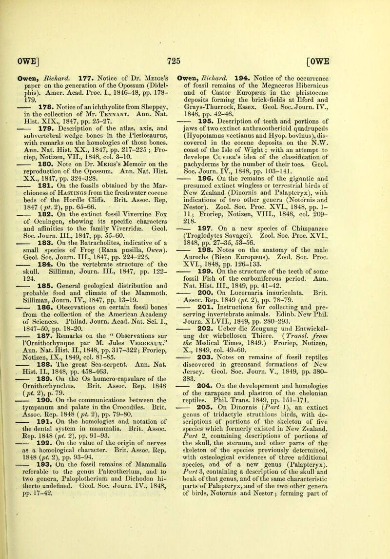 Owen, Richard. 177. Notice of Dr. Meigs's paper on the generation of the Opossum (Didel- phis). Amer. Acad. Proc. I., 1846-48, pp. 178- 179. 178. Notice of an ichthyolite from Sheppey, in the collection of Mr. Tennant. Ann. Nat. Hist. XIX., 1847, pp. 25-27. 179. Description of the atlas, axis, and subvertebral wedge bones in the Plesiosaurus, with remarks on the homologies of those bones. Ann. Nat. Hist. XX., 1847, pp. 217-225 ; Fro- riep, Notizen, VII., 1848, col. 3-10. 180. Note on Dr. Meigs's Memoir on the reproduction of the Opossum. Ann. Nat. Hist. XX., 1847, pp. 324-328. 181. On the fossils obtained by the Mar- chioness of Hastings from the freshwater eocene beds of the Hordle Cliffs. Brit. Assoc. Rep. 1847 (p<. 2), pp. 65-66. 182. On the extinct fossil Viverrine Fox of Oeningen, showing its specific characters and affinities to the family Viverridte. Geol. Soc. Journ. Ill, 1847, pp. 55-60. 183. On the Batracholites, indicative of a small species of Frog (Rana pusilla, Owen). Geol. Soc. Journ. III., 1847, pp. 224-225. 184. On the vertebrate structure of the skull. Silliman, Journ. III., 1847, pp. 122- 124. 185. General geological distribution and probable food and climate of the Mammoth. Silliman, Journ. IV., 1847, pp. 13-19. —— 186. Observations on certain fossil bones from the collection of the American Academy of Sciences. Philad. Journ. Acad. Nat. Sci. I., 1847-50, pp. 18-20. —— 187. Remai'ks on the  Observations sur I'Ornithorhynque par M. Jules Vekreaux. Ann. Nat. Hist. II., 1848, pp. 317-322; Froriep, Notizen, IX., 1849, col. 81-85. 188. The great Sea-serpent. Ann. Nat. Hist. II., 1848, pp. 458-463. —— 189. On the Os humero-capsulare of the Ornithorhynchus. Brit. Assoc. Rep. 1848 {pt. 2), p. 79. 190. On the communications between the tympanum and palate in the Crocodiles. Brit. Assoc. Rep. 1848 {pt. 2), pp. 79-80. 191. On the homologies and notation of the dental system in mammalia. Brit. Assoc. Rep. 1848 {pt. 2), pp. 91-93. 192. On the value of the origin of nerves as a homological character. Brit. Assoc. Rep. 1848 {pt. 2), pp. 93-94. 193. On the fossil remains of Mammalia referable to the genus Palseotherium, and to two genera, Paloplotherium. and Dichodon hi- therto undefined. Geol. Soc. Journ. IV., 1848, pp.17-42. Owen, Richard. 194. Notice of the occurrence of fossil remains of the Megaceros Hibernicus and of Castor Europaeus in the pleistocene deposits forming the brick-fields at Ilford and Grays-Thurrock, Essex. Geol. Soc. Journ. IV., 1848, pp. 42-46. 195. Description of teeth and portions of jaws of two extinct anthracotherioid quadrupeds (Hyopotamus vectianus and Hyop. bovinus), dis- covered in the eocene deposits on the N.W. coast of the Isle of Wight; with an attempt to develope Cuvier's idea of the classification of pachyderms by the number of their toes. Geol. Soc. Journ. IV., 1848, pp. 103-141. 196. On the remains of the gigantic and presumed extinct wingless or terrestrial birds of New Zealand (Dinornis and Palapteryx), with indications of two other genera (Noto'rnis and Nestor). Zool. Soc. Proc. XVI., 1848, pp. 1- 11; Froriep, Notizen, VIII., 1848, col. 209- 218. — 197. On a new species of Chimpanzee (Troglodytes Savagei). Zool. Soc. Proc. XVI., 1848, pp. 27-35, 53-56. 198. Notes on the anatomy of the male Aurochs (Bison Europasus). Zool. Soc. Proc. XVI., 1848, pp. 126-133. 199. On the structure of the teeth of some fossil Fish of the carboniferous period. Ann. Nat. Hist. III., 1849, pp. 41-42. 200. On Lucernaria inauriculata. Brit. Assoc. Rep. 1849 {pt. 2), pp. 78-79. 201. Instructions for collecting and pre- serving invertebrate animals. Edinb. New Phil. Journ. XLVIL, 1849, pp. 280-293. 202. Ueber die Zeugung und Entwickel- ung der wirbellosen Thiere. (Transl. from the Medical Times, 1849.) Froriep, Notizen, X., 1849, col. 49-60. 203. Notes on remains of fossil reptiles discovered in greensand formations of New Jersey. Geol. Soc. Journ. V., 1849, pp. 380- 383. 204. On the developement and homologies of the carapace and plastron of the chelonian reptiles. Phil. Trans. 1849, pp. 151-171. 205. On Dinornis {Part 1), an extinct genus of tridactyle struthious birds, with de- scriptions of portions of the skeleton of five species which formerly existed in New Zealand. Part 2, containing descriptions of portions of the skull, the sternum, and other parts of the skeleton of the species previously determined, with osteological evidences of three additional species, and of a new genus (Palapteryx). Part 3, containing a description of the skull and beak of that genus, and of the same characteristic parts of Palapteryx, and of the two other genera of birds, Notornis and Nestor ; forming part of