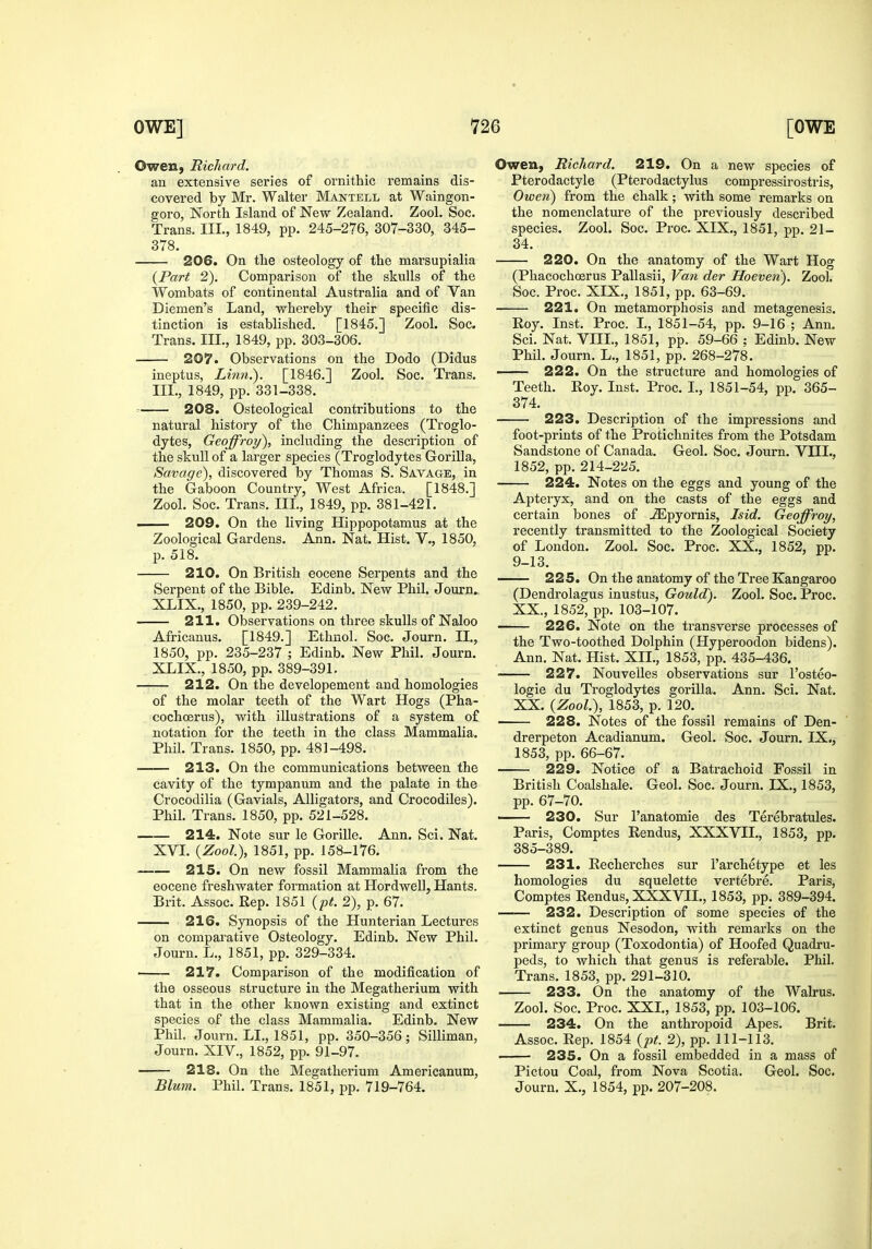 Owen, RicJiard. an extensive series of ornithic remains dis- covered by Mr. Walter Mantell at Waingon- goro, North Island of New Zealand. Zool. Soc. Trans. III., 1849, pp. 245-276, 307-330, 345- 378. 206. On the osteology of the marsupialia {Part 2). Comparison of the skulls of the Wombats of continental Australia and of Van Diemen's Land, whereby their specific dis- tinction is established. [1845.] Zool. Soc. Trans. III., 1849, pp. 303-306. 207. Observations on the Dodo (Didus ineptus, Linn.). [1846.] Zool. Soc. Trans. III., 1849, pp. 331-338. 208. Osteological contributions to the natural history of the Chimpanzees (Troglo- dytes, Geoffroy), including the description of the skull of a larger species (Troglodytes Gorilla, Savage), discovered by Thomas S. Savage, in the Gaboon Country, West Africa. [1848.] Zool. Soc. Trans. III., 1849, pp. 381-421. 209. On the living Hippopotamus at the Zoological Gardens. Ann. Nat. Hist. V., 1850, p. 518. 210. On British eocene Serpents and the Serpent of the Bible. Edinb. New Phil. Journ. XLIX., 1850, pp. 239-242. 211. Observations on three skulls of Naloo Africanus. [1849.] Ethnol. Soc. Journ. II., 1850, pp. 235-237 ; Edinb. New Phil. Journ. XLIX., 1850, pp. 389-391. 212. On the developement and homologies of the molar teeth of the Wart Hogs (Pha- cochoerus), with illustrations of a system of notation for the teeth in the class Mammalia. Phil. Trans. 1850, pp. 481-498. 213. On the communications between the cavity of the tympanum and the palate in the Crocodilia (Gavials, Alligators, and Crocodiles). Phil. Trans. 1850, pp. 521-528. 214. Note sur le Gorille. Ann. Sci. Nat. XVL {Zool), 1851, pp. 158-176. 215. On new fossil Mammalia from the eocene freshwater foi'mation at Hordwell, Hants. Brit. Assoc. Rep. 1851 {pt. 2), p. 67. 216. Synopsis of the Hunterian Lectures on comparative Osteology. Edinb. New Phil. Journ. L., 1851, pp. 329-334. 217. Comparison of the modification of the osseous structure in the Megatherium with that in the other known existing and extinct species of the class Mammalia. Edinb. New Phil. Journ. LI., 1851, pp. 350-356; Silliman, Journ. XIV., 1852, pp. 91-97. 218. On the Megatherium Americanum, Blum. Phil. Trans. 1851, pp. 719-764. Owen, Richard. 219. On a new species of Pterodactyle (Pterodactylus compressirostris, Owen) from the chalk; with some remarks on the nomenclature of the previously described species. Zool. Soc. Proc. XIX., 1851, pp. 21- 34. 220. On the anatomy of the Wart Hog (Phacochoerus Pallasii, Van der Hoeven). Zool. Soc. Proc. XIX., 1851, pp. 63-69. 221. On metamorphosis and metagenesis. Eoy. Inst. Proc. L, 1851-54, pp. 9-16 ; Ann, Sci. Nat. VIII., 1851, pp. 59-66 ; Edinb. New Phil. Journ. L., 1851, pp. 268-278. 222. On the structure and homologies of Teeth. Eoy. Inst. Proc. I., 1851-54, pp. 365- 374. 223. Description of the impressions and foot-prints of the Protichnites from the Potsdam Sandstone of Canada. Geol. Soc. Journ. VHL, 1852, pp. 214-225. 224. Notes on the eggs and young of the Apteryx, and on the casts of the eggs and certain bones of JEpyornis, Isid. Geoffroy, recently transmitted to the Zoological Society of London. Zool. Soc. Proc. XX., 1852, pp. 9-13. 225. On the anatomy of the Tree Kangaroo (Dendrolagus inustus, Gould). Zool. Soc. Proc. XX., 1852, pp. 103-107. 226. Note on the transverse processes of the Two-toothed Dolphin (Hyperoodon bidens). Ann. Nat. Hist. XII., 1853, pp. 435-436. 227. Nouvelles observations sur I'osteo- logie du Troglodytes gorilla. Ann. Sci. Nat. XX. {Zool.), 1853, p. 120. 228. Notes of the fossil remains of Den- drerpeton Acadianum. Geol. Soc. Journ. IX., 1853, pp. 66-67. 229. Notice of a Batrachoid Fossil in British Coalshale. Geol. Soc. Journ. IX., 1853, pp. 67-70. 230. Sur I'anatomie des Terebratules. Paris, Comptes Rendus, XXXVII., 1853, pp. 385-389. 231. Recherches sur I'archetype et les homologies du squelette vertebre. Paris, Comptes Rendus, XXXVII., 1853, pp. 389-394. 232. Description of some species of the extinct genus Nesodon, with remarks on the primary group (Toxodontia) of Hoofed Quadru- peds, to which that genus is referable. Phil. Trans. 1853, pp. 291-310. 233. On the anatomy of the Walrus. Zool. Soc. Proc. XXL, 1853, pp. 103-106. 234. On the anthropoid Apes. Brit. Assoc. Rep. 1854 {pt. 2), pp. 111-113. 235. On a fossil embedded in a mass of Pictou Coal, from Nova Scotia. Geol. Soc. Journ. X., 1854, pp. 207-208.