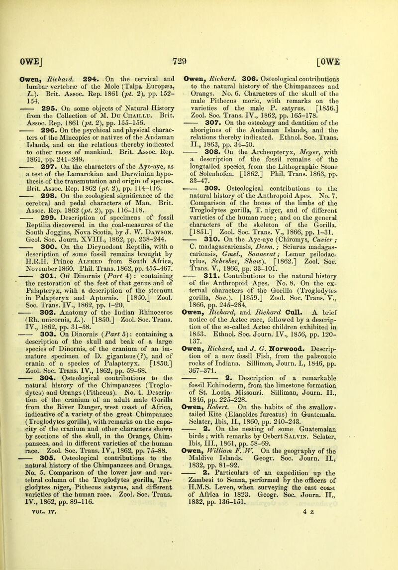 Owen, Richard. 294. On the cervical and lumbar vertebrae of the Mole (Talpa Europsea, L.). Brit. Assoc. Rep. 1861 {pt. 2), pp. 152- 154. 295. On some objects of Natural History from the Collection of M. Du Chaillu. Brit. Assoc. Rep. 1861 {pt. 2), pp. 155-156. 296. On the psychical and physical charac- ters of the Mincopies or natives of the Andaman Islands, and on the relations thereby indicated to other races of mankind. Brit. Assoc. Rep. 1861, pp. 241-249. 297. On the characters of the Aye-aye, as a test of the Lamarckian and Darwinian hypo- thesis of the transmutation and origin of species. Brit. Assoc. Rep. 1862 {pt. 2), pp. 114-116. 298. On the zoological significance of the cerebral and pedal characters of Man. Brit. Assoc. Rep. 1862 {pt. 2), pp. 116-118. 299. Description of specimens of fossil Reptilia discovered in the coal-measures of the South Joggins, Nova Scotia, by J. W. Dawson. Geol. Soc. Journ. XVIIL^ 1862, pp. 238-244. 300. On the Dicynodont Reptilia, with a description of some fossil remains brought by H.R.H. Prince Alfred from South Africa, November 1860. Phil. Trans. 1862, pp. 455-467. 301. On' Dinornis {Part 4) : containing the restoration of the feet of that genus and of Palapteryx, with a description of the sternum in Palapteryx and Aptornis. [1850.J Zool. Soc. Trans. IV., 1862, pp. 1-20. 302. Anatomy of the Indian Rhinoceros f Rh. unicornis, L.). [1850.] Zool. Soc. Trans. iV., 1862, pp. 31-58. ■ 303. On Dinornis {Part 5) : containing a description of the skull and beak of a large species of Dinornis, of the cranium of an im- mature specimen of D. giganteus (?), and of crania of a species of Palapteryx. [1850.] Zool. Soc. Trans. IV., 1862, pp. 59-68. 304. Osteological contributions to the natural history of the Chimpanzees (Troglo- dytes) and Orangs (Pithecus). No. 4. Descrip- tion of the cranium of an adult male Gorilla from the River Danger, west coast of Africa, indicative of a variety of the great Chimpanzee (Troglodytes gorilla), with remarks on the capa- city of the cranium and other characters shown by sections of the skull, in the Orangs, Chim- panzees, and in different varieties of the human race. Zool. Soc. Trans. IV., 1862, pp. 75-88. 305. Osteological contributions to the natural history of the Chimpanzees and Orangs. No. 5. Comparison of the lower jaw and ver- tebral column of the Troglodytes gorilla, Tro- glodytes niger, Pithecus tityrus, and different varieties of the human race. Zool. Soc. Trans. IV., 1862, pp. 89-116. VOL. IV. Owen, Richard. 306. Osteological contributions to the natural history of the Chimpanzees and Orangs. No. 6. Characters of the skull of the male Pithecus morio, with remarks on the varieties of the male P. satyr us. [1856.] Zool. Soc. Trans. IV., 1862, pp. 165-178. 307. On the osteology and dentition of the aborigines of the Andaman Islands, and the relations thereby indicated. Ethnol. Soc. Trans. II., 1863, pp. 34-50. 308. On the Archeopteryx, Meyer, with a description of the fossil remains of the longtailed species, from the Lithographic Stone of Solenhofen. [1862.] Phil. Trans. 1863, pp. 33-47. • 309. Osteological contributions to the natural history of the Anthropoid Apes. No. 7. Comparison of the bones of the limbs of the Troglodytes gorilla, T. niger, and of different varieties of the human race; and on the general characters of the skeleton of the Gorilla. [1851.] Zool. Soc. Trans. V., 1866, pp. 1-31. 310. On the Aye-aye (Chiromys, Cuvier ; C. madagascariensis, Desm. ; Sciurus madagas- cariensis, Gmel., Sonnerat; Lemur psilodac- tylus, Schreber, Shaw). [1862.] Zool. Soc. Trans. V., 1866, pp. 33-101. 311. Contributions to the natural history of the Anthropoid Apes. No. 8. On the ex- ternal characters of the Gorilla (Troglodytes gorilla, Sav.). [1859.] Zool. Soc. Trans. V., 1866, pp. 245-284. Owen, Richard, and Richard Cull. A brief notice of the Aztec race, followed by a descrip- tion of the so-called Aztec children exhibited in 1853. Ethnol. Soc. Journ. IV., 1856, pp. 120- 137. Owen, Richard, and J. G. Iforwood. Descrip- tion of a new fossil Fish, from the palaeozoic rocks of Indiana. Silliman, Journ. I., 1846, pp. 367-371. 2. Description of a remarkable fossil Echinoderm, from the limestone formation of St. Louis, Missouri. Silliman, Journ. II., 1846, pp. 225-228. Owen, Robert. On the habits of the swallow- tailed Kite (Elanoides furcatus) in Guatemala. Sclater, Ibis, IL, 1860, pp. 240-243. 2. On the nesting of some Guatemalan birds ; with remarks by Osbert Salvin. Sclater, Ibis, IIL, 1861, pp. 58-69. Owen, William F. .W. On the geography of the Maldive Islands. Geogr. Soc. Journ. II., 1832, pp. 81-92. 2. Particulars of an expedition up the Zambesi to Senna, performed by the officers of H.M.S. Leven, when surveying the east coast of Africa in 1823. Geogr. Soc. Journ. II., 1832, pp. 136-151. 4 z