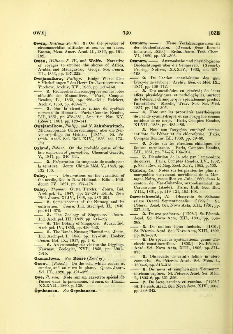 Owen, William F. 3. On the practice of circummeridian altitudes at sea or on shore. Boston, Mem. Amer. Acad. II., 1846, pp. 161- 182. Owen, William F. W., and Wolfe. Narrative of voyages to explore the shores of Africa, Arabia, and Madagascar. Geogr. Soc. Journ. III., 1833, pp. 197-222. Owsjannikow, Philipp. Einige Worte iiber *' Mittheilungen  des Herrn Dr. Jakubowitsch. Virchow, Archiv, XV., 1858, pp. 150-153. ■ 2. Recherches microscopiques sur les lobes olfactifs des Mammiferes.  Paris, Comptes Eendus, L., 1860, pp. 428-434 ; Eeichert, Archiv, 1860, pp. 469-477. 3. Sur la structure intime du systeme nerveux du Homard. Paris, Comptes Rendus, LII., 1861, pp. 378-381; Ann. Sci. Nat. XV. {ZooL), 1861, pp. 129-141. OwsjannikoW) Philipp, undiV. Jakubowitsch. Microscopische Untersuchungen iiber die Ner- venurspriinge im Gehirn. [1855.] St. Pe- tersb. Acad. Sci. Bull. XIV., 1856, col. 173- 174. Oxland, Robert. On the probable cause of the late explosion of gun-cotton. Chemical Gazette, v., 1847, pp. 340-341. 2. Preparation du tungstate de sonde pour la teinture. Journ. Chimie Med. V., 1849, pp. 132-136. Oxley, . Observations on the variation of the needle, &c. in New Holland. Edinb. Phil. Journ. IV., 1821, pp. 177-179. Oxley, Thomas. Gutta Percha. Journ. Ind. Archipel. I., 1847, pp. 22-29; Edinb. New Phil. Journ. XLIV, 1848, pp. 286-294. 2. Some account of the Nutmeg and its cultivation. Journ. Ind. Archipel. IL, 1848, pp. 641-670. 3. The Zoology of Singapore. Journ. Ind. Archipel. III., 1849, pp. 594-597. —— 4. The Botany of Singapore. Journ. Ind. Archipel. IV., 1850, pp. 436-440. 5. The Banda Nutmeg Plantations. Journ. Ind. Archipel. I., 1856, pp. 127-140; Hooker, Journ. Bot. IX., 1857, pp. 1-6. 6. An entomologist's visit to the Diggings. Newman, Zoologist, XVI., 1858, pp. 5901- 5915. Oxmantown. See Hosse {Earl of). Oxon^ \Pseud.'] On the cold which occurs at sunrise, and on nitre in plants. Quart. Journ. Sci. IX., 1820, pp. 421-422. Oye, R. van. Note sur un caractere special de i'urine dans la pneumonie. Journ. de Pharm. XXXVII., 1860, p. 138. Oynhausen. See Oeynhausen. Ozanam, . Neue Verfahrungsweisen in der Seidenfarberei. {Transl. from Recueil industriel, 1829.) Erdm. Journ. Tech. Chem. VI., 1829, pp. 301-303. Ozanam, . Anatomische und physiologische Beobachtungen iiber die Sehnerven. {Transl.) Froriep, Notizen, XXXIV., 1832, col. 197- 198. 2. De Taction anesthesique des gaz. L'oxyde de carbone. Archiv. Gen. de Med. IX., 1857, pp. 159-172. 3. Des anesthesies en general; de leurs effets physiologiques et pathologiques, surtout de I'element chimique qui specialement produit I'anesthesie. Moselle, Trav. Soc. Sci. Med. 1857, pp. 195-395. 4. Note sur les proprietes anesthesiques de I'acide cyanhydrique, et sur I'oxygene comme antidote de ce corps. Paris, Comptes Rendus, XLVIL, 1858, pp. 483-486. 5. Note SUE I'oxygene employe comme antidote de I'ether et du chloroforme. Paris, Comptes Rendus, LI., 1860, pp. 59-60. —— 6. Notes sur les reactions chimiques des fausses membranes. Paris, Comptes Rendus, LII., 1861, pp. 74-75, 103-104. 7. Dissolution de la soie par I'ammoniure de cuivre. Paris, Comptes Rendus, LV., 1862, p. 883 ; Rev. et Mag. Zool. XIV., 1862, p. 500. Ozanon, Ch. Notes sur les plantes les plus re- marqiiables du versant meridional de la Mon- tagne-Noire, recueillies en Juin 1860, dans le canton de Mas-Cabardes, arrondissement de Carcassonne (Aude), Paris, Bull. Soc. Bot. VIII., 1861, pp. 119-121, 165-168. Ozeretskovski, N. Observata de Salmone salare Oceani Septentrionahs. [1797.] St. Petersb. Acad. Sci. Nova Acta, XII., 1801, pp. 337-343. 2. De ovo perforate. [1798.] St. Petersb. Acad. Sci. Nova Acta, XIL, 1801, pp. 364- 368. 3. De ossibus ligno inclusis. [1801.] St. Petersb. Acad. Sci. Nova Acta, XIH., 1802, pp. 367-370. 4. De speciebus systematicum genus Tri- chechi constituentibus. [1800.] St. Petersb. Acad. Sci. Nova Acta, XIII., 1802, pp. 371- 375. 5. Observatio de catulis felinis in utero connexis. St. Petersb. Acad. Sci. Mem. I., 1803-6, pp. 313-315. 6. De nova et simplicissima Tetraonum tetricum captura. St. Petersb. Acad. Sci. Mem. L, 1803-6, pp. 321-326. 7. De lacte caprino et vaccino. [1798.] St. Petersb. Acad. Sci. Nova Acta, XIV., 1805, pp. 339-342.