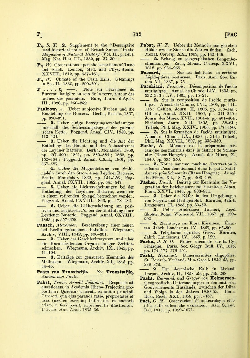 P., S. T. 2. Supplement to the Descriptive and historical notice of British Snipes  in the Magazme of Natural History (Vol. II., p. 143). Mag. Nat. Hist. III., 1830, pp. 27-30. P., W. Observations upon the sensations of Taste and Smell. London, Med. and Phys. Journ. XXVIII., 1812, pp. 457-461. P., W. Climate of the Casia Hills. Gleanings in Sci. IL, 1830, pp. 290-291. P . . . . t, . Note sur I'existence du Puceron lanigere au sein de la terre, autour des racines des pomraiers. Eure, Journ. d'Agric. III., 1826, pp. 250-252. Paalzowy A. Ueber subjective Farben und die Entstehung des Glanzes. Berlin, Bericht, 1857, pp. 390-391. 2. Ueber einige Bewegungserscheinungen innerhalb des Schliessungsbogens der galvan- ischen Kette. Poggend. Annal. CIV., 1858, pp. 413-421. 3. Ueber die Richtung und die Art der Entladung des Haupt- und des Nebenstromes der Leydner Batterie. Berlin, Monatsber. 1860, pp. 497-500; 1861, pp. 880-884; 1862, pp. 152-154; Poggend. Annal. CXIL, 1861, pp. 567-587. 4. Ueber die Magnetisirung von Stahl- nadeln durch den Strom einer Leydner Batterie. Berlin, Monatsber. 1862, pp. 154-156; Pog- gend. Annal. CXVII., 1862, pp. 645-647. —— 5. Ueber die Lichterscheinungen bei der Entladung der Leydener Batterie, wenn sie in einem rotu'enden Spiegel betrachtet werden. Poggend. Annal. CXVIII., 1863, pp. 178-182. 6. Ueber die Gliiherscheinung am posi- tiven und negativen Pol bei der Entladung einer Leydener Batterie. Poggend. Annal. CXVIII., 1863, pp. 357-358. Paasch, Alexander. Beschreibung einer neuen bei Berlin gefundenen Paludina. Wiegmann, Archiv, VIII., 1842, pp. 300-301. 2. Ueber das Geschlechtssystem und iiber die Harnbereitenden Organe einiger Zwitter- schnecken. Wiegmann, Archiv, IX,, 1843, pp. 71-104. 3. Beitrage zur genaueren Kenntniss der Mollusken. Wiegmann, Archiv, XL, 1845, pp. 34-46. Faats van Troostwijk. Adrian van Paats. Fabst, Franc. Arnold Johannes. Responsio ad quEestionem, in Academia Rheno-Trajectina pro- positam : Qu^ritur accurata expositio principii Creozoti, qua ejus parandi ratio, proprietates et usus (medico excepto) indicentur, et auctoris etiam, si fieri possit, experimentis illusti'entur. Utrecht, Ann. Acad. 1835-36. See Troostwijk, Pabst, W. T. Ueber die Methode aus gleichen Hohen zweier Sterne die Zeit zu finden. Zach, Monat. Corresp. XX., 1809, pp. 140-146. 2. Beitrag zu geographischen Langenbe- stimmungeu. Zach, Monat. Corresp. XXVI., 1812, pp. 264-269. Paccard, . Sur les habitudes de certains Lepidopteres nocturnes. Paris, Ann. Soc. En- tom. VL, 1837, p. 75. Pacchiani, Frangois. Decomposition de I'acide muriatique. Annal. de Chimie, LIV., 1805, pp. 332-333 ; LV., 1805, pp. 15-21. —— 2. Sur la composition de I'acide muria- tique. Annal. de Chimie, LVL, 1805, pp. 111- 118; Gehlen, Journ. IL 1806, pp. 138-141 ; Gilbert, Annal. XXIL, 1806, pp. 211-220; Journ. des Mines, XVII., 1804-5, pp. 401-404 ; Nicholson, Journ. XIL, 1805, pp. 58-61 ; Tilloch, Phil. Mag. XXIV., 1806, pp. 176-180. 3. Sur la formation de I'acide muriatique. Annal. de Chimie, LX., 1806, p. 314 ; Tilloch, Phil. Mag. XXVIL, 1807, pp. 338-339. Pache, H. Memoire sur la preparation me- canique des minerals dans le district de Schem- nitz (Basse-Hongrie). Annal. des Mines, X., 1846, pp. 595-656. 2. Notice sur une machine d'extraction a colonne d'eau fonctionnant dans le puits Saint- Andre, pres Schemnitz (Basse Hongrie). Annal. des Mines, XL, 1847, pp. 403-408. Pacher, David. Beitrag zur Kenntniss der Ve- getation der Reichenauer und Flatnitzer Alpen. Flora, XXVL, 1843, pp. 803-811. 2. Ueber die Kafer in den Umgebungen von Sagritz und Heiligenblut. Karnten, Jahrb. Landesmus. IL, 1853, pp. 30-52. 3. Ueber Androsace Pacheri, Leyb. Skofitz, Botan. Wocbenbl. VII., 1857, pp. 199- 200. 4. Nachtrage zur Flora Karntens. Karn- ten, Jahrb. Landesmus. IV., 1859, pp. 65-90. 5. Telephorus signatus. Germ. Karnten, Jahrb. Landesmus. IV., 1859, p. 129. Pacho, J. R. D. Notice succincte sur la Cy-. renaique. Paris, Soc. Geogr. Bull. IV., 1825, pp. 174-177, 276-291. Facht, Raimund. Dimerocrinites oligoptilus. St. Petersb. Verhand. Min. Gesell. 1852-53, pp. 339-375. 2. Der devonische Kalk in Livland. Dorpat, Archiv, IL, 1858-59, pp. 249-298. Facht, Raimund, und Gregor von Helmersen. Geognostische Untersuchungen in den mittleren Gouvernements Russlands, zwischen der Diina und Wolga, in den Jahren 1850-53. Beitr. Russ. Reich. XXL, 1858, pp. 1-187. Faci, G. M. Osservazioni di meteorologia elet- trica sulle vulcaniche esalazioni. Atti Scienz. Ital. 1845, pp. 1069-1071.