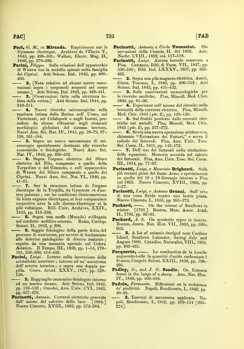 Faci, G. M., et IXiranda. Expeiiences sur le Gymnote electrique. Archives de i'Electr. V., 1845, pp. 496-505; Walker, Electr. Mag. H., 1846, pp. 279-286. Pacini, Filippo. SuUe relazioni dell' apparecchio di Weber con la midolla spinale nella famiglia dei Ciprini. Atti Scienz. Ital. 1843, pp. 400- 403. 2. [Nota relativa ad alcune nuove osser- vazioni sopra i corpuscoli scoperti nel corpo umano.] Atti Scienz. Ital. 1843, pp. 439-441. 3. [Osservazioni fatte sulla struttura in- tima della retina.] Atti Scienz. Ital. 1844, pp. 310-311. 4. Nuove ricerche microscopiche sulla tessitura intima della Retina nell' Uomo, nei Vertebrati, nei Cefalopodi e negli Insetti, pre- cedute da alcune riflessioni sugli elementi morfologici globular! del sistema nervoso. Nuovi Ann. Sci. Nat. IV., 1845, pp. 59-79, 97- 128, 161-184. 5. Sopra un nuovo meccanismo di mi- croscopio specialmente destinato alle ricerche anatomiche e fisiologiche. Nuovi Ann. Sci. Nat. IV., 1845, pp. 336-352. 6. Sopra I'organo elettrico del Siluro elettrico del Nilo, comparato a quello della Torpedine e del Gimnoto, e sull' apparecchio di Weber del Siluro comparato a quello dei Ciprini. Nuovi Ann. Sci. Nat. VI., 1846, pp. 41-61. 7. Sur la structure intime de I'organe electrique de la Torpille, du Gymnote et d'au- tres poissons ; sur les conditions electromotrices de leurs organes electriques, et leur comparaison respective avec la pile thermo-electrique et la pile voltaique. Bibl. Univ. Archives, XXIV., 1853, pp. 313-336. 8. Sopra una muffa (Mucedo) svillupata nel condotto auditivo esterno. Eoma, Corrisp. Scient. II., 1853, p. 206. 9. Saggio fisiologico della parte fisica del processo di nutrizione, per servire di fondamento alle dottrine patologiche di diverse malattie ; seguito da una memoria speciale sul Colera Asiatico. II Tempo, HI., 1859, pp. 1-15, 179- 191, 246-260, 414-449. Pacini, Luigi. Lettere sulla lacerazione della cristalloide anteriore ; intorno ad un' aneurisma deir arteria toracica ; e sopra una doppia pa- pilla. Giorn. Arcad. XXXV., 1827, pp. 129- 138. 2. Ragguaglio anatomico-fisiologico intorno ad un mostro umano. Atti Scienz. Ital. 1842, pp. 138-139 ; Omodei, Ann. Univ. CVL, 1843, pp. 457-472. Pacinotti, Antonio. Correrti elettriche generate dair azione del calorico della luce. [1864.] Nuovo Cimento, XVIII., 1863, pp. 373-384. Pacinotti, Antonio, e Carlo Toussaint. Os- servazioni della Cometa II. del 1862. Astr. Nachr. LVIIL, 1862, col. 117-118. Pacinotti, Luigi. Aurora boreale osservata a Pisa. Cattaneo, Bibl. di Farm. VII., 1837, pp. 336-340; Bibl. Ital. LXXXV., 1837, pp. 462- 465. 2. Sopra una pilamagneto-elettrica. Amici, Giorn. Toscano, I., 1840, pp. 506-512; Atti Scienz. Ital. 1842, pp. 451-452. 3. Sulle osservazioni meteorologiche per le ricerche mediche. Pisa, Miscell. Med. Chir. 1843, pp. 81-96. ' 4. Esperienze suU' azione del circuito nella intensita della corrente elettrica. Pisa, Miscell.- Med. Chir. 1843 {pte. 2), pp. 129-130. 5. Sul freddo prodotto dalle correnti elet- triche nei metalli. Pisa, Miscell. Med. Chir. 1843 {pte. 2), pp. 257-272. — 6. Sovra una nuova operazione arithmetica, chiamata Estrazione dei Fattori, e sovra il calcolo dei fattorali. Pisa, Ann. Univ. Tosc. Sci. Cosm. II., 1851, pp. 143-172. 7. Deir uso dei fattorali nella risoluzione delle equazioni. Memoria seconda sul calcolo dei fattorali. Pisa, Ann. Univ. Tosc. Sci. Cosm. III. , 1854, pp. 77-97. Pacinotti, Luigi, e Maurizio Brighenti. Sulle piu recenti piene del fiume Arno, e .«pecialmente su quella del 18 e 19 Gennajo intorno a Pisa nel 1863. Nuovo Cimento, XVIII., 1863, pp. 5-27. Pacinotti, Luigi, e Antonio Granni. Sull' urto di una vena fluida contro una lastra plana. Nuovo Cimento, I., 1855, pp. 265-273. Packard, . On the retreat of Swallows in winter. [1791.] Boston, Mem. Amer. Acad^ II., 1793, pp. 93-95. Packard, A. S. On synthetic types in insects. Boston, Journ. Nat. Hist. VII., 1863, pp. 590- 603. 2. A list of animals dredged near Caribou Island, Southern Labrador, during July and August 1860. Canadian Naturalist, VIII., 1863, pp. 402-431. Pacqueree, . La combustion de la houille augmente-t-elle la quantite d'acide carbonique ? France, Congres Scient. XXIIL, 1856, pp. 199- 201. Padley, G., and J. G. Sandie. On Entozoa found in the lungs of a sheep. Ann. Nat. Hist IV. , 1849, pp. 102-104. Padnla, Fortunato. Riflessioni su la resistenza de' piediritti. Napoli, Rendiconto, I., 1842 pp 40-48. 2. Esercizi di meccanica applieata. Na- poli, Rendiconto, I., 1842, pp. 103-124 [203- 224].