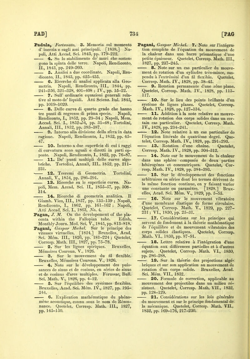 Fadula, Fortunato. 3. Memoria sul momento d' inerzia e sugli assi principali. [1838.] Na- poli, Atti Accad. Sci. 1843, pp. 179-222. 4. Su lo stabilimento de' muri che sosten- gono la spinta delle terre. Napoli, Eendiconto, II., 1843, pp. 249-260. 5. Analisi a due coordinate. Napoli, Ren- diconto, II., 1843, pp. 425-435. 6. Ricerche di analisi applicata alia Geo- meti'ia. Napoli, Eendiconto, III., 1844, pp. 241-256, 321-328, 401-408 ; IV., pp. 15-22. ■ 7. SuU' oi'dinarie equazioni generali rela- tive al moto de' liquidi. Atti Scienz. Ital. 1845, pp. 1019-1020. ■ 8. Delle curve di quarto grado che hanno tre punti di regresso di prima specie. Napoli, Eendiconto, I., 1852, pp. 29-34 ; Napoli, Mem. Accad. Sci. I., 1852-^4, pp. 31-48; Tortolini, Annali, III., 1852, pp. 383-387. ■ 9. Intorno alia divisione della sfera in data ragione. Napoli, Eendiconto, I., 1852, pp. 45- 47. ■ 10. Intorno a due superficie di cui i raggi di curvatura sono uguali e diretti in parti op- poste. Napoli, Eendiconto, I., 1852, pp. 76-87. 11. De' punti multipli delle curve alge- briche. Tortolini, Annali, III., 1852, pp. 211- 231.  12. Teoremi di Geometria. Tortolini, Annali, V., 1854, pp. 286-291. 13. Eicerclie su le superficie curve. Na- poli, Mem. Accad. Sci. II., 1855-57, pp. 308- 314. 14. Eicerche di geometria analitica. II Giamb. Vico, III., 1857, pp. 133-139 ; Napoli, Eendiconto, I., 1862, pp. 161-162 ; Napoli, Atti Accad. Sci. I., 1863, No. 4. Pagan, J. M. On the developement of the pla- centa within the Fallopian tube. Edinb. Monthly Journ. Med. Sci. V., 1845, pp. 813-818. Pagani, Gaspar Michel. Sur le principe des vitesses virtuelles. [1824.] Bruxelles, Acad. Sci. Mem. III., 1826, pp. 181-224 ; Quetelet, Corresp. Math. III., 1827, pp. 75-78. 2. Sur les lignes spiriques. Bruxelles, Memoires Couronn. V., 1826. 3. Sur le mouvement du fil flexible. Bruxelles, Memoires Couronn. V., 1826. 4. Note sur le developpement des puis- sances de sinus et de cosinus, en series de sinus et de cosinus d'arcs multiples. Ferussac, Bull. Sci. Math. V., 1826, pp. 4-12. 5. Sur I'equilibre des systemes flexibles. Bruxelles, Acad. Sci. Mem. IV., 1827, pp. 195- 244. —— 6, Explication mathematique du pheno- mene acoustique, connu sous le nom de Eeson- nance. Quetelet, Corresp. Math. III., 1827, pp. 145-150. Pagani, Gaspar Michel. 7. Note sur I'integrai tion complete de I'equation du mouvement de la chaleur dans une barre prismatique d'une petite epaisseur. Quetelet, Corresp. Math. III., 1827, pp. 237-245. 8. Note sur un cas particulier du mouve- ment de rotation d'un cylindre tres-mince, sus- pendu a I'extremite d'un Jfil flexible. Quetelet, Corresp. Math. IV., 1828, pp. 38-45. 9. Eolation permanente d'une zone plane. Quetelet, Corresp. Math. IV., 1828, pp. 113- 117. ■ 10. Sur le lieu des points briUants d'un systeme de lignes planes. Quetelet, Corresp. Math. IV., 1828, pp. 127-134. ■ 11. Addition a la note relative au mouve- ment de rotation des corps solides dans un cer- tain cas particulier. Quetelet, Corresp. Math. IV., 1828, pp. 234-241. 12. Note relative a un cas particulier de I'equation litterale du quatrieme degre. Que- telet, Corresp. Math. IV,, 1828, pp. 291-293, 13. Eotation d'une chaine. Quetelet, Corresp. Math. IV., 1828, pp. 304-312. 14. Note sur le mouvement de la chaleur dans une sphere composee de deux parties hetei'ogenes et concentriques. Quetelet, Cor- resp. Math. IV,, 1828, pp. 384-393. 15. Sur le developpement des fonctions arbitraires en series dont les termes derivent de la meme fonction continue, en y faisant varier une constante ou parametre. [1828.] Brux- elles, Acad. Sci. Mem. V., 1829, pp. 5-55. 16. Note sur le mouvement vibratoii*e d'une membrane elastique de forme circulaire. Quetelet, Corresp. Math. V., 1829, pp. 227- 231; VI., 1830, pp. 25-31. ■ 17. Considerations sur les principes qui servent de fondement a la theorie mathematique de I'equilibre et du mouvement vibratoire des corps solides elastiques. Quetelet, Corresp. Math. VI., 1830, pp. 87-91. 18. Lettre relative a I'integration d'une equation aux differences partielles et a d'autres sujets. Quetelet, Corresp. Math. VI., 1830, pp. 286-288. 19. Sur la theorie des projections alge- briques et sur son application au mouvement de rotation d'un corps solide. Bruxelles, Acad. Sci. Mem. VII., 1832. 20. Formule de correction, applicable au mouvement des projectiles dans un milieu re- sistant. Quetelet, Corresp. Math. VII., 1832, pp. 128-129. 21. Considerations sur les lois generales du mouvement et sur le principe fondamental de la mecanique. Quetelet, Corresp. Math. VII., 1832, pp. 169-176, 217-230.