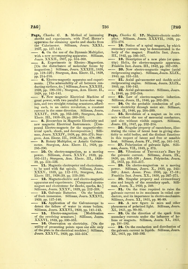 Page, Charles G. 3. Method of increasing shocks and experiments, with Prof. Henry's apparatus for obtaining sparks and shocks from the Calorimotor. Silliman, Journ. XXXI., 1837, pp. 137-141. 4. On the use of the Dynamic Multiplier, with a new accompanying apparatus. Silliman, Journ. XXXII., 1837, pp. 354-360. 5. Experiments in Electro - Magnetism. [On the disturbance of molecular forces by magnetism.] Silliman, Journ. XXXIII., 1838, pp. 118-120; Sturgeon, Ann. Electr. II., 1838, pp. 214-216. 6. Electro-magnetic apparatus and experi- ments. [The admissibility of oil between con- ducting surfaces, &c.] Silliman, Journ. XXXIII., 1838, pp. 190-193 ; Sturgeon, Ann. Electr. II., 1838, pp. 142-145. 7. New magnetic Electrical Machine of great power, with two parallel horse-shoe mag- nets, and two straight rotating armatures, afford- ing each, in an entire revolution, a constant current in the same direction. Silliman, Journ. XXXIV. , 1838, pp. 163-169; Sturgeon, Ann. Electr. III., 1838-39, pp. 389-393. 8. Jiesearches in Magnetic Electricity and new magnetic Electrical Instruments. [Com- pound Electro-magnets for the magnetic-elec- trical spark, shock, and decomposition.] Silli- man, Journ. XXXIV., 1838, pp. 364-373 ; Stur- geon, Ann. Electr. III., 1838-39, pp. 478-486. 9. Rotary Multiplier, or Astatic Galvano- meter. Sturgeon, Ann. Electr. II., 1838, pp. 286-290. 10. On electro-magnetism, as a moving power. Silliman, Journ. XXXV., 1839, pp. 105-111; Sturgeon, Ann. Electr. III., 1838- 39, pp. 554-559. 11. Magnetic electrepeter and electrotome, to be used with flat spirals. Silliman, Journ. XXXV. , 1839, pp. 112-113; Sturgeon, Ann. Electr. III., 1838-39, pp. 559-560. 12. Magneto-electric and electro-magnetic apparatus and experiments. [Compound electro- magnet and electrotome for shocks, sparks, &c.] Silliman, Journ. XXXV., 1839, pp. 252-268. 13. Galvanic Batteries. On the benefit of fresh immersion. Silliman, Joui-n. XXXVI., 1839, pp. 137-140. 14. Application of the Galvanoscope to detect the failure of water in steam boilers. Silliman, Journ. XXXVI., 1839, pp. 141-143. —— 15. Electro-magnetism. [Modification of the revolving armature.] Silliman, Journ. XXXVI. , 1839, pp. 350-353. —— 16. Observation on electricity. [On the utility of presenting points upon one side only of the plate in the electrical machine.] Silliman, Journ. XXXVI., 1839, pp. 353-354. Page, Charles G. 17. Magneto-electric multi- plier. Silliman, Journ. XXXVII., 1839, pp. 275-276. 18. Notice of a spiral magnet, by which secondary currents may be demonstrated in the body of the magnet. Franklin Inst. Journ. III., 1842, pp. 166-167. 19. Description of a new plate (or quan- tity) Helix, for electro-magnetic apparatus. Franklin Inst. Journ. III., 1842, pp. 167-168. 20. New electro-magnetic engine (axial reciprocating engine). Silliman, Journ. XLIX., 1845, pp. 131-135. 21. Axial galvanometer and double axial reciprocating engine. Silliman, .lourn. XLIX., 1845, pp. 136-142. 22. Axial galvanometer. Silliman, Journ. I. , 1846, pp. 242-244. ' 23. Law of electro-magnetic induction. Silliman, Journ. II., 1846, pp. 202-204. 24. On the probable conduction of gal- vanic electricity thi'ough moist air. Silliman, Journ. IL, 1846, pp. 204-209. 25. Revolution of a magnet on its own axis without the use of mercurial conductors, and also without visible support. Silliman, Journ. IIL, 1847, pp. 252-254. 26. Singular property of caoutchouc, illus- trating the value of latent heat in giving elas- ticity to solid bodies, and the distinct functions in this respect of latent and free or sensible heat. Silliman, Journ. IV., 1847, pp. 341-342. 27. Polarization of galvanic light. Silli- man, Journ. VII., 1849, p. 375. 28. Vibrations of Teevelyan's Bars by the galvanic current. Silliman, Journ. IX., 1850, pp. 105-108 ; Amer. Polytechn. Journ. II. , 1853, pp. 315-317. 29. On electro-magnetism as a moving power. Silliman, Journ. X., 1850, pp. 343- 349 ; Amer. Assoc. Proc. 1850, pp. 17-18 ; Franklin Inst. Journ. XX., 1850, pp. 267-271. 30. Singular property and extraordinary size and length of the secondary spark. Silli- man, Journ. X., 1850, p. 349. 31. On the time required to raise the galvanic current to its maximum in coiled con- ductors, and its importance in electro-mechanics. Silliman, Journ. XL, 1851, pp. 86-89. 32. A new figure in mica and other phenomena of polarized light. Silliman, Journ. XL, 1851, pp. 89-92. ■ 33. On the direction of the spark from secondary currents under the influence of he- lices or magnets. Silliman, Journ. XL, 1851, pp. 191-192. 34. On the conduction and distribution of the galvanic current in liquids. Silliman, Joui-n. XL, 1851, pp. 192-193.