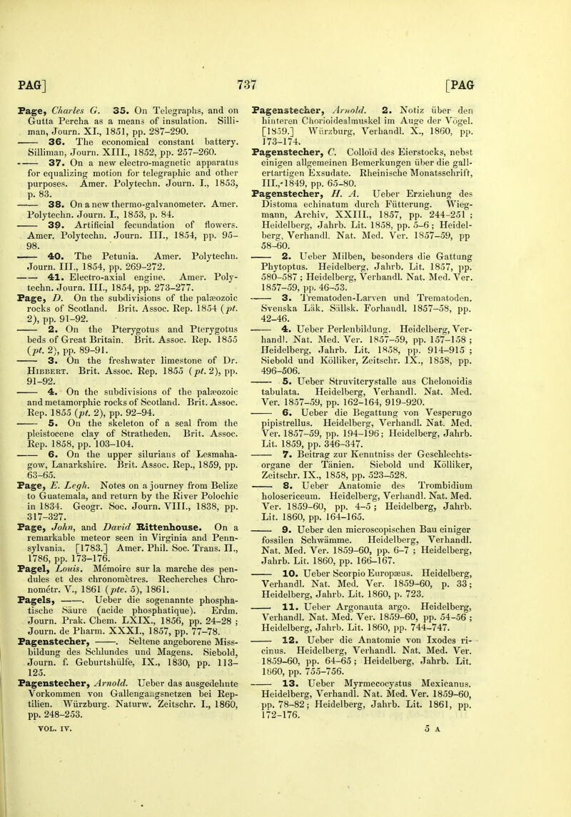 Page, Charles G. 35. On Telegraphs, and on Gutta Percha as a means of insulation. Silli- man, Journ. XL, 1851, pp. 287-290. 36. The economical constant battery. Silliman, Journ. XIII., 1852, pp. 257-260. 37. On a new electro-magnetic apparatus for equalizing motion for telegraphic and other purposes. Amer. Polytechn. Journ. I., 1853, p. 83. 38. On a new thermo-galvanometer. Amer. Polytechn. Journ. I., 1853, p. 84. 39. Artificial fecundation of flowers. Amer. Polytechn. Journ. III., 1854, pp. 95- 98. 40. The Petunia. Amer. Polytechn. Journ. III., 1854, pp. 269-272. 41. Electro-axial engine. Amer. Poly- techn. Journ. III., 1854, pp. 273-277. Page, D. On the subdivisions of the pala30zoic rocks of Scotland. Brit. Assoc. Rep. 1854 {pt. 2), pp. 91-92. 2. On the Pterygotus and Ptcrygotus beds of Great Britain. Brit. Assoc. Rep. 1855 (pt. 2), pp. 89-91. 3. On the freshwater limestone of Dr. HiBBERT. Brit. Assoc. Rep. 1855 (p^. 2), pp. 91-92. 4. On the subdivisions of the palaeozoic and metamorphic rocks of Scotland. Brit. Assoc. Rep. 1855 (pt. 2), pp. 92-94. 5. On the skeleton of a seal from the pleistocene clav of Stratheden. Brit. Assoc. Rep. 1858, pp.'103-104. 6. On the upper Silurians of Lesmaha- gow, Lanarkshire. Brit. Assoc. Rep., 1859, pp. 63-65. Page, E. Legh. Notes on a journey from Belize to Guatemala, and return by the River Polochic in 1834. Geogr. Soc. Journ. VIIL, 1838, pp. 317-327. Page, John, and David Rittenhouse. On a remarkable meteor seen in Virginia and Penn- sylvania. [1783.] Amer. Phil. Soc. Trans. II., 1786, pp. 173-176. Pagel, Louis. Memoire sur la marche des pen- dules et des chronometres. Recherches Chro- nometr. V., 1861 (pte. 5), 1861. Pagels, . Ueber die sogenannte phospha- tische Saure (acide phosphatique). Erdm. Journ. Prak. Chem. LXIX., 1856, pp. 24-28 ; Journ. de Pharm. XXXI., 1857, pp. 77-78. Pagenstecher, . Seltene angeborene Miss- bildung des Schlundes und Magens. Siebold, Journ. f. Geburtshiilfe, IX., 1830, pp. 113- 125. Pagenstecher, Artiold. TJeber das ausgedelmte Vorkommen von GaUenga.;gsnetzen bei Rep- tilien. Wiirzburg. Naturw. Zeitschr. I., 1860, pp. 248-253. VOL. IV. Pagenstecher, Arnold. 2. Notiz iiber den hinteren Chorioidealmuskel im Auge der Vogel. [1859.] Wiirzburg, Verhandl. X., 1860, pp. 173-174. Pagenstecher, C. Colloid des Eierstocks, nebst einigen allgemeinen Bemerkungen iiber die gall- ertartigen Exsudate. Rheinische Monatsschrift, IIL,-1849, pp. 65-80. Pagenstecher, H. A. Ueber Erziehung des Distoma echinatum durch Fiitterung. Wieg- mann, Archiv, XXIIL, 1857, pp. 244-251 ; Heidelberg, Jahrb. Lit. 1858, pp. 5-6; Heidel- berg, Verhandl. Nat. Med. Ver. 1857-59, pp 58-60. 2. Ueber Milben, besonders die Gattung Phytoptus. Heidelberg, Jahrb. Lit. 1857, pp. 580-587 ; Heidelberg, Verhandl. Nat. Med. Ver. 1857-59, pp. 46-53. 3. U'rematoden-Larven und Trematoden. Svenska Lak. Sallsk. Forhaudl. 1857-58, pp. 42-46. 4. Ueber Perlenbildung. Heidelberg, Ver- handl. Nat. Med. Ver. 1857-59, pp. 157-158 ; Heidelberg, Jahrb. Lit. 1858, pp. 914-915 ; Siebold und Kolliker, Zeitschr. IX., 1858, pp. 496-506. 5. Ueber Struvitcrystalle aus Chelouoidis tabulata. Heidelberg, Verhandl. Nat. Med. Ver. 1857-59, pp. 162-164, 919-920. 6. Ueber die Begattung von Vesperugo pipistrellus. Heidelberg, Verhandl. Nat. Med. Ver. 1857-59, pp. 194-196; Heidelberg, Jahrb. Lit. 1859, pp. 346-347. 7. Beitrag zur Kenntniss der Geschlechts- organe der Tiinien. Siebold und Kolliker, Zeitschr. IX., 1858, pp. 523-528. 8. Ueber Anatomic des Trombidium holosericeum. Heidelberg, Verhandl. Nat. Med. Ver. 1859-60, pp. 4-5; Heidelberg, Jahrb. Lit. 1860, pp. 164-165. 9. Ueber den microscopischen Bau einiger fossilen Schwamme. Heidelberg, Verhandl. Nat. Med. Ver. 1859-60, pp. 6-7 ; Heidelberg, Jahrb. Lit. 1860, pp. 166-167. 10. Ueber Scorpio Europseus. Heidelberg, Verhandl. Nat. Med. Ver. 1859-60, p. 33; Heidelberg, Jahrb. Lit. 1860, p. 723. . 11. Ueber Argonauta argo. Heidelberg, Verhandl. Nat. Med. Ver. 1859-60, pp. 54-56 ; Heidelberg, Jahrb. Lit. 1860, pp. 744-747. 12. Uebei die Anatomic von Ixodes ri- cinus. Heidelberg, Vei-handl. Nat. Med. Ver. 1859-60, pp. 64-65; Heidelberg, Jahrb. Lit. 1860, pp. 755-756. 13. Ueber Myrmecocystus Mexicanus. Heidelberg, Verhandl. Nat. Med. Ver. 1859-60, pp. 78-82; Heidelberg, Jahrb. Lit. 1861, pp. 172-176. 5 A