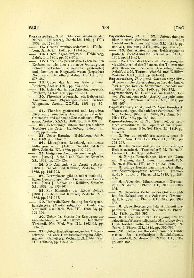 Fagenstecherj H. A. 14. Zur Anatomie der Milben. Heidelberg, Jahrb. Lit. 1861, p. 177 ; 1862, pp. 178-180. 15. Ueber Phronima sedentaria. Heidel- berg, Jahrb. Lit. 1861, pp. 185-186. 16. Ueber Argas reflexus. Heidelberg, Jahrb. Lit. 1861, pp. 568-569. 17. Ueber das parasitische Leben bei den lirebsen, so wie iiber eine neue Gattung von Schmarotzerkrebsen (Thersites gasterostei) und einen neuen Eingeweidewurm (Leptodera Nicothose). Heidelberg, Jahrb. Lit. 1861, pp. 578-587. 18. Ueber das Ei von Gale erminea. Reichert, Archiv, 1861, pp. 625-631. 19. Ueber das Ei von Atherina hepsetus. Reichert, Archiv, 1861, pp. 631-634. 20. Phronima sedentaria; ein Beitrag zur Anatomie und Physiologic dieses Krebses. Wiegmann, Archiv, XXVIL, 1861, pp. 15- 41. 21. Thersites gasterostei und Leptodera Nicothose ; eine neue Gattung parasitischer Crustaceen und eine neue Nematodenart. Wieg- mann, Archiv, XXVn., 1861, pp. 118-126. 22. Ueber einige Untersuchungen niederer Seethiere aus Cette. Heidelberg, Jahrb. Lit. 1862, pp. 565-573. 23. Ueber Bataria. Heidelberg, Jahrb. Lit. 1862, pp. 586-587. 24. Listrophorus Leuckarti, ein neues Milbengeschlecht. [1861.] Siebold und Kol- liker, Zeitschr. XL, 1862, pp. 109-119. 25. Einiges zur Anatomie von Tyroglyphus siro. [I860.] Siebold und Kolliker, Zeitschr. XL, 1862, pp. 120-124. 26. Zur Anatomie von Argas reflexus. [1861.] Siebold und Kolliker, Zeitschr, XL, 1862, pp. 142-155. 27. Listrophorus gibbus, nebst nachtrag- lichen Bemerkungen iiber Listrophorus Leuck- arti. [1861.] Siebold und Kolliker, Zeitschr. XL, 1862, pp. 156-161. 28. Zur Kenntniss des Ixodes ricinus. [1861.] Siebold und Kolliker, Zeitschr. XL, 1862, pp. 162-163. 29. Ueber die Entwickelung der Gespenst- heuschrecke (Mantis religiosa). Heidelberg, Verhandl. Nat. Med. Ver. III., 1862-63, pp. 103-104. —— 30. Ueber das Gesetz der Erzeugung der Geschlechter nach M. Thurt. Heidelberg, Verhandl. Nat. Med. Ver. III., 1862-63, pp. 124-128. 31. Ueber Harnablagerungen bei Alligator sclerops, und iiber Harnausscheidung im Allge- meinen. Heidelberg, Verhandl. Nat. Med. Ver. m., 1862-63, pp. 129-133. Fagenstecher, H. A. 32. Untersuchungen iiber niedere Seethiere aus Cette. [1862.] Siebold und Kolliker, Zeitschr. XIL, 1863, pp. 265-311, 486-529 ; XIIL, 1863, pp. 86-106. 33. Zur Anatomie von Echinorhynchus proteus. Siebold und Kolliker, Zeitschr. XIIL, 1863, pp. 413-421. 34. Ueber das Gesetz der Erzeugung der Geschlechter bei den Pflanzen, den Thieren und dem Menschen. Critische Bearbeitung einer Schrift des M. Thurt. Siebold und Kolliker, Zeitschr. XIIL, 1863, pp, 541-557. Fagenstecher, H. A., und Giovanni Capellini. Microscopische Untersuchungen iiber den innern Bau einiger fossilen Schwamme. Siebold und Kolliker, Zeitschr. X., 1860, pp. 364-372. Fagenstecher, H. A., und Th. von Dusch. Fall von Pneumonomycosis (Aspergillus pulmonum hominis). Virchow, Archiv, XL, 1857, pp. 561-566. Fagenstecher, H. A., mxA Rudolph Leuckart. Untersuchungen iiber niedere Seethiere. Miil- ler, Archiv, 1858', pp. 558-613; Ann. Nat. Hist. IV., 1859, pp. 463-465. Fagenstecher, J. S. Fr. Sur quelques prin- cipes constituants de I'opium et sur I'opium indigene. Ann. Gen. Sci. Phys. IL, 1819, pp. 103-104. 2. Sur un reactif tres-sensible, pour le cuivre. Ann. Gen. Sci. Phys. IL, 1819, pp. 254-257. 3. Das WasserstofFgas als ein kraftiges Reductionsmittel. Trommsdorff, N. Journ. d. Pharm. IIL, 1819, pp. 288-292. 4. Einige Bemerkungen iiber die Natur und Mischung des Opiums. Trommsdorff, N. Journ. d. Pharm. HI., 1819, pp. 357-360. 5. Einige Bemerkungen, die DarsteUung der Schwefelpraparate betreffend. Tromms- dorff, N. Journ. d. Pharm. IIL, 1819, pp. 386- 389. 6. Ueber den Mineralkermes. Tromms- dorff, N. Journ. d. Pharm. HI., 1819, pp. 389- 391. 7. Ueber das Verhalten des Goldschwefels bei der Behandlung mit Salzsaure. Tromms- dorff, N. Journ. d. Pharm. IIL, 1819, pp. 391- 393. 8. Neue Bereitungsart des Antimonii dia- phoretici. TrommsdoriF, N. Journ. d. Pharm. IIL, 1819, pp. 394-395. 9. Ueber die oftere Erzeugung des ge- schwefeltenWasserstoffgases in Mixturen,welche Goldschwefel enthalten. Trommsdorff, N. Journ. d. Pharm. IIL, 1819, pp. 395-399. 10. Ueber den Riickstand von der Subli- mation der eisenhaltigen Salmiakblumen. Trommsdorar, N. Journ. d. Pharm. IIL, 1819, pp. 399-400.