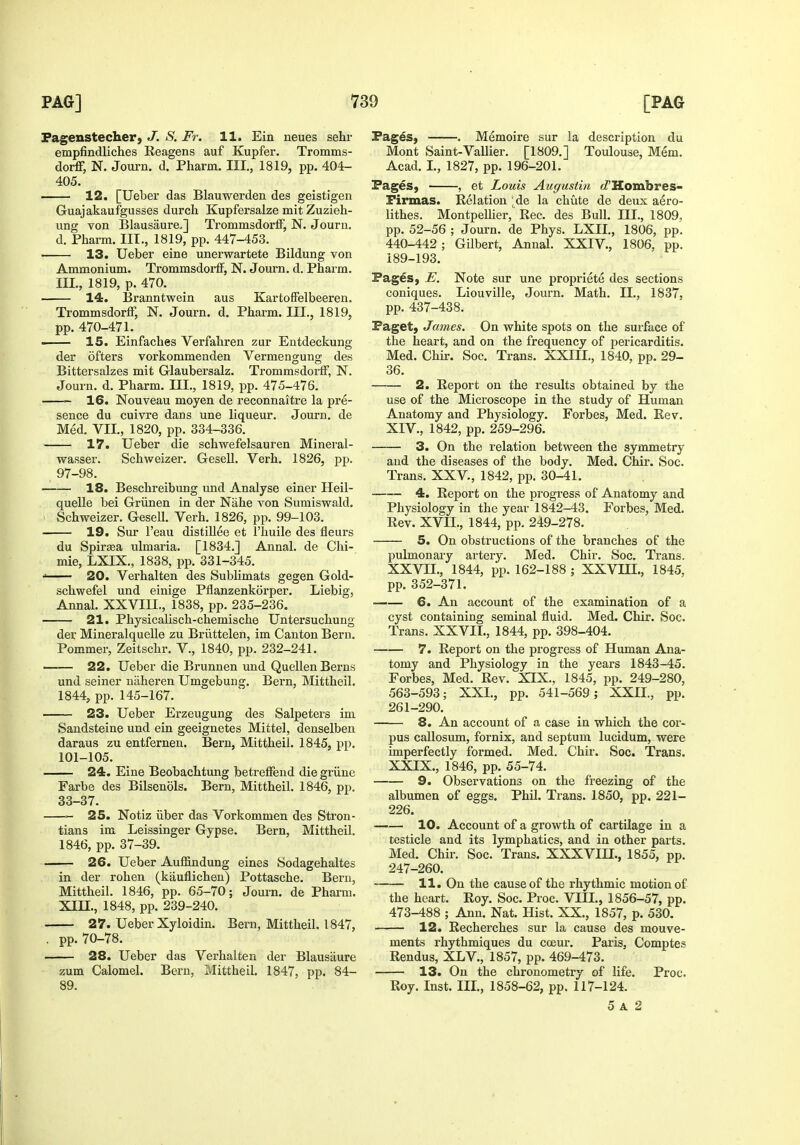 Fagenstecher, J. S. Fr. 11. Ein neues sehr empfindliches Keagens auf Kupfer. Tromms- dorff, N. Journ. d. Pharm, III., 1819, pp. 404- 405. 12. [Uebei das Blauwerden des geistigen Guajakaufgusses durch Kupfersalze mit Zuzieh- ung von Blausaure.] TrommsdorfF, N. Journ. d. Pharm. III., 1819, pp. 447-453. 13. Ueber eine unerwartete Bildung von Ammonium. Trommsdorff, N. Journ. d. Pharm. III., 1819, p. 470. 14. Branntwein aus KartofFelbeeren. Trommsdorff, N. Journ. d. Pharm. III., 1819, pp. 470-471. IS. Einfaches Verfahren zur Entdeckung der ofters vorkommenden Vermengung des Bittersalzes mit Glaubersalz. Trommsdoi'ff, N. Journ. d. Pharm. III., 1819, pp. 475-476. 16. Nouveau moyen de reconnaitre la pre- sence du cuivre dans une liqueur. Journ. de Med. VII., 1820, pp. 334-336. 17. Ueber die schwefelsauren Mineral- wasser. Schweizer. Gesell. Verb. 1826, pp. 97-98. 18. Beschreibimg und Analyse einer Heil- quelle bei Griinen in der Nahe von Sumiswald. Schweizer. Gesell. Verb. 1826, pp. 99-103. 19. Sur I'eau distillee et I'huile des fleurs du Spirsea ulmaria. [1834.] Annal. de Chi- mie, LXIX., 1838, pp. 331-345. ' 20. Verhalten des Sublimats gegen Gold- schwefel und einige Pflanzenkorper. Liebig, Annal. XXVIII., 1838, pp. 235-236. 21. Physicalisch-chemische Untersuchung der Mineralquelle zu Briittelen, im Canton Bern. Pommer, Zeitscbr, V., 1840, pp. 232-241. 22. Ueber die Brunnen und QuellenBerns und seiner niiheren Umgebung. Bern, Mittheil. 1844, pp. 145-167. 23. Ueber Erzeugung des Salpeters im Sandsteine und ein geeignetes Mittel, denselben daraus zu entfernen. Bern, Mittheil. 1845, pp. 101-105. 24. Eine Beobachtung betreffend die griine Farbe des Bilsenols. Bern, Mittheil. 1846, pp. 33-37. 25. Notiz iiber das Vorkommen des Stron- tians im Leissinger Gypse. Bern, Mittheil. 1846, pp. 37-39. 26. Ueber Auffindung eines Sodagehaltes in der rohen (kauflichen) Pottasche. Bern, Mittheil. 1846, pp. 65-70; Journ. de Phami. Xin., 1848, pp. 239-240. 27. Ueber Xyloidin. Bern, Mittheil. 1847, . pp. 70-78. 28. Ueber das Vei-halten der Blausaure zum Calomel. Bern, Mittheil. 1847, pp. 84- 89. Pages, . Memoire sur la description du Mont Saint-Vallier. [1809.] Toulouse, Mem. Acad. L, 1827, pp. 196-201. Pages, , et Louis Augustin <Z'Hombres- Firmas. Relation ;de la chute de deux aero- lithes. MontpeUier, Eec. des Bull. III., 1809, pp. 52-56 ; Journ. de Phys. LXII., 1806, pp. 440-442; Gilbert, Annal. XXIV., 1806, pp. 189-193. Pages, E. Note sur une propriete des sections coniques. Liouville, Journ. Math. II., 1837, pp. 437-438. Paget, James. On white spots on the surface of the heart, and on the frequency of pericarditis. Med. Chir. Soc. Trans. XXIII., 1840, pp. 29- 36. 2. Report on the results obtained by the use of the Microscope in the study of Human Anatomy and Physiology. Forbes, Med. Rev. XIV., 1842, pp. 259-296. 3. On the relation between the symmetry and the diseases of the body. Med. Chir. Soc. Trans. XXV., 1842, pp. 30-41. 4. Report on the progress of Anatomy and Physiology in the year 1842-43. Forbes, Med. Rev. XVII., 1844, pp. 249-278. 5. On obstructions of the branches of the pulmonary artery. Med. Chir. Soc. Trans. XXVn., 1844, pp. 162-188 ; XXVIII., 1845, pp. 352-371. 6. An account of the examination of a cyst containing seminal fluid. Med. Chir. Soc. Trans. XXVII., 1844, pp. 398-404. 7. Report on the progress of Human Ana- tomy and Physiology in the years 1843-45. Forbes, Med. Rev. XIX., 1845, pp. 249-280, 563-593; XXL, pp. 541-569; XXH., pp. 261-290. 8. An account of a case in which the cor- pus callosum, fornix, and septum lucidum, were imperfectly formed. Med. Chir. Soc. Trans. XXIX., 1846, pp. 55-74. 9. Observations on the freezing of the albumen of eggs. Phil. Trans. 1850, pp. 221- 226. 10. Account of a growth of cartilage in a testicle and its lymphatics, and in other parts. Med. Chir. Soc. Trans. XXXVIH., 1855, pp. 247-260. 11. On the cause of the rhythmic motion of the heart. Roy. Soc. Proc. VIII., 1856-57, pp. 473-488 ; Ann. Nat. Hist. XX., 1857, p. 530. 12. Recherches sur la cause des mouve- ments rhythmiques du cceur. Paris, Comptes Rendus, XLV., 1857, pp. 469-473. 13. On the chronometry of life. Proc. Roy. Inst. III., 1858-62, pp. 117-124. 5 A 2