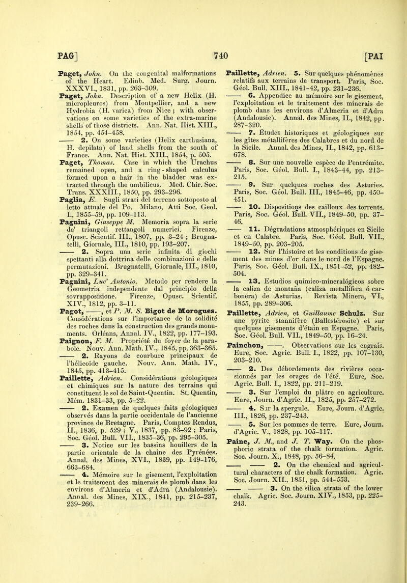 Paget, John. On the congenital malformations of the Heart. Edinb. Med. Surg. Journ. XXXVI., 1831, pp. 263-309. Paget, John. Description of a new Helix (H. micropleuros) from Montpellier, and a new Hydrobia (H. varica) from Nice ; with obser- vations on some varieties of the extra-marine shells of tliose districts. Ann. Nat. Hist. XIII., 1854, pp. 454-458. 2. On some varieties (Helix carthusiana, H. depilata) of land shells from the south of France. Ann. Nat. Hist. XIII., 1854, p. 505. Paget, Thomas. Case in which the Urachus remained open, and a ring - shaped calculus formed upon a hair in the bladder was ex- tracted through the umbilicus. Med. Chir. Soc. Trans. XXXIII., 1850, pp. 293-296. Paglia, E. Sugli strati del terreno sottoposto al letto attuale del Po. Milano, Atti Soc. Geol. I. , 1855-59, pp. 109-113. Pagnini, Giuseppe M. Memoria sopra la serie de' triangoli rettangoli numerici. Firenze, Opusc. Scientif. III., 1807, pp. 3-24 ; Brugna- telli, Giornale, III., 1810, pp. 193-207. 2. Sopra una serie infinita di giochi spettanti alia dottrina delle combinazioni e delle permutazioni, Brugnatelli, Giornale, III., 1810, pp. 329-341. Pagnini, Luc' Autotiio. ^letodo per rendere la Geometria independente dal principio della sovrapposizione. Firenze, Opusc. Scientif. XIV., 1812, pp. 3-11. Pagot, , et P. M. S. Bigot de Morogues. Considerations sur I'importance de la solidite des roches dans la construction des grands monu- ments. Orleans, Annal. IV., 1822, pp. 177-193. Paignon, F. M. Propriete du foyer de la para- bole. Nouv. Ann. Math. IV., 1845, pp. 363-365. 2. Rayons de courbure principaux de I'helicoide gauche. Nouv. Ann. Math. IV., 1845, pp. 413-415. Paillette, Adrien. Considerations geologiques et chimiques sur la nature des terrains qui constituent le sol de Saint-Quentin. St. Quentin, Mem. 1831-33, pp. 5-22. 2. Examen de quelques faits geologiques observes dans la partie occidentale de I'ancienne province de Bretagne. Paris, Comptes Rendus, II., 1836, p. 529 ; V., 1837, pp. 83-92 ; Paris, Soc. Geol. Bull. VII., 1835-36, pp. 295-305. 3. Notice sur les bassins houillers de la partie orientale de la cliaine des Pyrenees. Annal. des Mines, XVI., 1839, pp. 149-176, 663-684. 4. Memoire sur le gisement, I'exploitation et le traitement des minerais de plomb dans les environs d'Almeria et d'Adra (Andalousie). Annal. des Mines, XIX., 1841, pp. 215-237, 239-266. Paillette, Adrien. 5. Sur quelques phenomenes relatifs aux terrains de transport. Paris, Soc. Geol. Bull. XIIL, 1841-42, pp. 231-236. 6. Appendice au memoire sur le gisement, I'exploitation et le traitement des minerais de plomb dans les environs d'Almeria et d'Adra (Andalousie). Annal. des Mines, II., 1842, pp. 287-320.^ 7. Etudes historiques et geologiques sur les gites metalliferes des Calabres et du nord de la Sicile. Annal. des Mines, II., 1842, pp. 613- 678. 8. Sur une nouvelle espece de Pentremite. Paris, Soc. Geol. Bull. I., 1843-44, pp. 213- 215. 9. Sur quelques roches des Asturies. Paris, Soc. Geol. Bull. III., 1845-46, pp. 450- 451. 10. Dispositions des cailloux des tori'ents. Paris, Soc. Geol. B*ull. VII., 1849-50, pp. 37- 46. 11. Degradations atmospheriques en Sicile et en Calabre. Paris, Soc. Geol. Bull. VII., 1849-50, pp. 203-205. ■ 12. Sur I'histoire et les conditions de gise- ment des mines d'or dans le nord de I'Espagne. Paris, Soc. Geol. Bull. IX., 1851-52, pp. 482- 504. 13. Estudios quimico-mineralogicos sobre la caliza de montana (caliza metallifera 6 car- bonera) de Asturias. Revista Minera, VI., 1855, pp. 289-306. Paillette, Adrien, et Guillaume Schulz. Sur une pyrite stannifere (Ballesterosite) et sur quelques gisements d'etain en Espagne. Paris, Soc. Geol. Bull. VII., 1849-50, pp. 16-24. Painchon, . Observations sur les engrais. Eure, Soc. Agric. Bull. I, 1822, pp. 107-130, 203-210. 2. Des debordements des rivieres occa- sionnes par les orages de I'ete. Eure, Soc. Agric. Bull. I., 1822, pp. 211-219. 3. Sur I'emploi du platre en agriculture. Eure, Journ. d'Agric. II., 1825, pp. 257-272. 4. Sar la spergule. Eure, Journ. d'Agric. III., 1826, pp. 237-243. 5. Sur les pommes de terre. Eure, Journ. d'Agric. v., 1828, pp. 105-117. Paine, J. M., and J. T. Way. On the phos- phoric strata of the chalk formation. Agric. Soc. Journ. X., 1848, pp. 56-84. 2. On the chemical and agricul- tural characters of the chalk formation. Agric. Soc. Journ. XII., 1851, pp. 544-553. 3. On the silica strata of the lower chalk. Agric. Soc. Journ. XIV., 1853, pp. 225- 243.