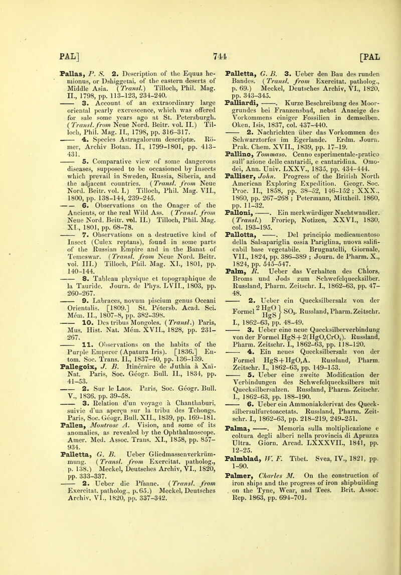 Pallas, P. S. 2. Description of the Equus he- mionus, or Dshiggetai, of the eastern deserts of Middle Asia. {Transl.) Tilloch, Phil. Mag. II., 1798, pp. 113-123, 234-240. 3. Account of an extraordinary large oriental pearly excrescence, which was offered for sale some years ago at St. Petersburgh. ( Transl. from Neue Nord. Beitr. vol. II.) Til- loch, Phil. Mag. 11., 1798, pp. 316-317. 4. Species Astragalorum descriptse. Ro- mer, Archiv Botan. IL, 1799-1801, pp. 413- 431. 5. Comparative view of some dangerous diseases, supposed to be occasioned by Insects which prevail in Sweden, Russia, Siberia, and the adjacent countries. (Transl. from Neue Nord. Beitr. vol. I.) Tilloch, Phil. Mag. VII., 1800, pp. 138-144, 239-245. 6. Observations on the Onager of the Ancients, or the real Wild Ass. ( Transl. from Neue Nord. Beitr. vol. II.) Tilloch, Phil. Mag. XI., 1801, pp. 68-78. 7. Observations on a destructive kind of Insect (Culex reptans), found in some parts of the Russian Empire and in the Banat of Temeswar. {Transl. from Neue Nord. Beitr. vol. III.) Tilloch, Phil. Mag. XL, 1801, pp. 140-144. 8. Tableau physique et topographique de la Tauride. Journ. de Pliys. LVIL, 1803, pp. 260-267. 9. Labraces, novum piscium genus Oceani Orientalis. [1809.] St. Petersb. Acad. Sci. Mem. II., 1807-8, pp. 382-398. 10. Des tribus Mongoles. {Transl.) Paris, Mus. Hist. Nat. Mem. XVII., 1828, pp. 231- 267. 11. Observations on the habits of the Purple Emperor (Apatura Iris). [1836.] En- tom. Soc. Trans. IL, 1837-40, pp. 136-139. Pallegoix, J. B. Itineraire de Juthia a Xai- Nat. Paris, Soc. Geogr. Bull. IL, 1834, pp. 41-53. 2. Sur le Laos. Paris, Soc. Geogr. Bull. v., 1836, pp. 39-58. 3. Relation d'un voyage a Chanthaburi. suivie d'un aper^u sur la tribu des Tchongs. Paris, Soc. Geogr. Bull. XII., 1839, pp. 169-181. Fallen, Montrose A. Vision, and some of its anomalies, as revealed by the Ophthalmoscope. Amer. Med. Assoc. Trans. XL, 1858, pp. 857- 934. Palletta, G. B. Ueber Gliedmassenverkriim- mung. (Transl. from Exercitat. patholog., p. 138.) Meckel, Deutsches Archiv, VI., 1820, pp. 333-337. ■ 2. Ueber die Pfanne. {Transl. from Exercitat. patholog.. p. 65.) Meckel, Deutsches Archiv, VI., 1820, pp. 337-342. Palletta, G. B. 3. Ueber den Bau des runden Bandes. {Transl. from Exercitat. patholog., p. 69.) Meckel, Deutsches Archiv, VI., 1820, pp. 343-345. Palliardi, . Kurzc Beschreibung des Moor- grundes bei Franzensbad, nebst Anzeige des Vorkommens einiger Fossilien in demselben. Oken, Isis, 1837, col. 437-440. 2. Nachrichten iiber das Vorkommen des Schwarztorfes im Egerlande. Erdm. Journ. Prak. Chem. XVIL, 1839, pp. 17-19. Pallino, Tommaso. Cenno esperimentale-pratico suir azione delle cantaridi, e cantaridina. Omo- dei, Ann. Univ. LXXV., 1835, pp. 434-444. Palliser, John. Progress of the British North American Exploring Expedition. Geogr. Soc. Proc. IL, 1858, pp. 38-52, 146-152 ; XXX., 1860, pp. 267-268 ; Petermann, Mittheil. 1860, pp. 11-32. Palloni, . Ein merkwurdiger Nachtwandler. {Tra?isl.) Froriep, Notizen, XXVI., 1830, col. 193-195. Pallotta, . Del principio medicamentoso della Salsapariglia ossia Pariglina, nuova salifi- cabil base vegetabile. Brugnatelli, Giornale, VII., 1824, pp. 386-389 ; Journ. de Pharm, X., 1824, pp. 545-547. Palm, B. Ueber das Verhalten des Chlors, Broms und Jods zum Schwefelquecksilber. Russland, Pharm. Zeitschr. I., 1862-63, pp. 47- 48. • 2. Ueber ein Quecksilbersalz von der Formel^ o \ SO,. Russland, Pharm. Zeitschr. HgSj L, 1862-63, pp. 48-49. 3. Ueber eine neue Quecksilberverbindung von der Formel HgS + 2(HgO,Cr03). Russland, Pharm. Zeitschr. I., 1862-63, pp. 118-120. • 4. Ein neues Quecksilbersalz von der Formel HgS + HgO,A. Russland, Pharm. Zeitschr. L, 1862-63, pp. 149-153. • 5. Ueber eine zweite Modification der Verbindungen des Schwefelquecksilbers mit Quecksilbersalzen. Russland, Pharm. Zeitschr. I., 1862-63, pp. 188-190. 6. Ueber ein Ammoniakderivat des Queck- silbersulfuretoacetats. Russland, Pharm. Zeit- schr. L, 1862-63, pp. 218-219, 249-251. Palma, . Memoria sulla moltiplicazione e coltura degli alberi nella provincia di Apruzza Ultra. Giorn. Arcad. LXXXVIL, 1841, pp. 12-25. Palmblad, TV. F. Tibet. Svea, IV., 1821, pp. 1-90. Palmer, Charles 31. On the construction of iron ships and the pi'ogress of iron shipbuilding on the Tyne, Wear, and Tees. Brit, Assoc. Rep. 1863, pp. 694-701.