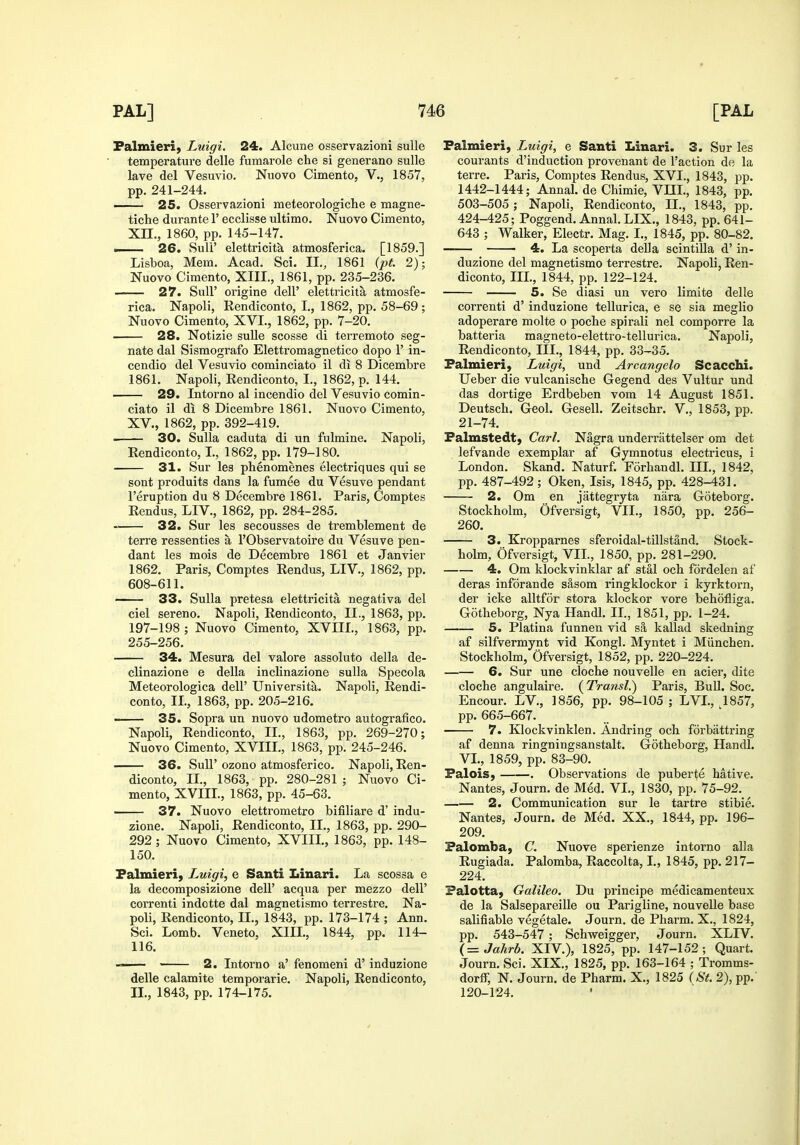 Falmieri, Luigi. 24. Alcune osservazioni suUe temperature delle fumarole che si generano sulle lave del Vesuvio. Nuovo Cimento, V., 1857, pp. 241-244. —— 25. Osservazioni meteorologiche e magne- tiche durante 1' ecclisse ultimo. Nuovo Cimento, Xn., 1860, pp. 145-147. .. 26. Sull' elettricitk atmosferica. [1859.] Lisboa, Mem. Acad. Sci. II., 1861 (pt. 2); Nuovo Cimento, XIII., 1861, pp. 235-236. 27. Suir origine dell' elettricita atmosfe- rica. Napoli, Rendiconto, I., 1862, pp. 58-69; Nuovo Cimento, XVI., 1862, pp. 7-20. 28. Notizie sulle scosse di terremoto seg- nate dal Sismografo Elettromagnetico dopo 1' in- cendio del Vesuvio cominciato il di 8 Dicembre 1861. Napoli, Rendiconto, I., 1862, p. 144. 29. Intorno al incendio del Vesuvio comin- ciato il di 8 Dicembre 1861. Nuovo Cimento, XV., 1862, pp. 392-419. 30. Sulla caduta di un fulmine. Napoli, Rendiconto, I., 1862, pp. 179-180. 31. Sur les phenomenes electriques qui se sont produits dans la fumee du Vesuve pendant I'eruption du 8 Decembre 1861. Paris, Comptes Rendus, LIV., 1862, pp. 284-285. 32. Sur les secousses de tremblement de terra ressenties a I'Observatoire du Vesuve pen- dant les mois de Decembre 1861 et Janvier 1862. Paris, Comptes Rendus, LIV., 1862, pp. 608-611. 33. Sulla pretesa elettricita negativa del ciel sereno. Napoli, Rendiconto, II., 1863, pp. 197-198 ; Nuovo Cimento, XVIII., 1863, pp. 255-256. 34. Mesura del valore assoluto della de- clinazione e della inclinazione sulla Specola Meteorologica dell' Universita. Napoli, Rendi- conto, IL, 1863, pp. 205-216. 35. Sopra un nuovo udometro autografico. Napoli, Rendiconto, IL, 1863, pp. 269-270; Nuovo Cimento, XVIIL, 1863, pp. 245-246. 36. Suir ozono atmosferico. Napoli, Ren- diconto, IL, 1863, pp. 280-281 ; Nuovo Ci- mento, XVIIL, 1863, pp. 45-63. 37. Nuovo elettrometro bifiliare d' indu- zione. Napoli, Rendiconto, IL, 1863, pp. 290- 292; Nuovo Cimento, XVIIL, 1863, pp. 148- 150. Palmieri, Luigi^ e Santi Linari. La scossa e la decomposizione dell' acqua per mezzo dell' correnti indotte dal magnetismo terrestre. Na- poli, Rendiconto, IL, 1843, pp. 173-174 ; Ann. Sci. Lomb. Veneto, XIIL, 1844, pp. 114- 116. —— 2. Intorno a' fenomeni d' induzione delle calamite temporarie. Napoli, Rendiconto, II., 1843, pp. 174-175. Falmieri, Luigi, e Santi Linari. 3. Sur les courants d'induction provenant de Taction de la terre. Paris, Comptes Rendus, XVL, 1843, pp. 1442-1444; Annal. de Chimie, VIIL, 1843, pp. 503-505; Napoli, Rendiconto, IL, 1843, pp. 424-425; Poggend. Annal. LIX., 1843, pp. 641- 643 ; Walker, Electr. Mag. I., 1845, pp. 80-82. ■ 4. La scoperta della scintilla d' in- duzione del magnetismo terrestre. Napoli, Ren- diconto, IIL, 1844, pp. 122-124. 5. Se diasi un vero limite delle correnti d' induzione tellurica, e se sia meglio adoperare molte o pocbe spirali nel comporre la batteria magneto-elettro-tellurica. Napoli, Rendiconto, IIL, 1844, pp. 33-35. Palmieri, Luigi, und Arcangelo Scacchi. Ueber die vulcaniscbe Gegend des Vultur und das dortige Erdbeben vom 14 August 1851. Deutsch. Geol. Gesell. Zeitschr. V., 1853, pp. 21-74. Falmstedt) Carl. Nagra underrattelser om det lefvande exemplar af Gymnotus electricus, i London. Skand. Naturf. Forbandl. IIL, 1842, pp. 487-492; Oken, Isis, 1845, pp. 428-431. 2. Om en jattegryta nara Goteborg. Stockholm, Ofversigt, VIL, 1850, pp. 256- 260. 3. Kropparnes sferoidal-tillstand. Stock- holm, Ofversigt, VIL, 1850, pp. 281-290. 4. Om klockvinklar af stal och fordelen af deras inforande s&som ringklockor i kyrktorn, der icke alltfor stora klockor vore behofliga. Gotheborg, Nya Handl. IL, 1851, pp. 1-24. 5. Platina funnen vid sa kallad skedning af silfvermynt vid Kongl. Myntet i Miinchen. Stockholm, Ofversigt, 1852, pp. 220-224. 6. Sur une cloche nouvelle en acier, dite cloche angulaire. (Transl.) Paris, BuU. Soc. Encour. LV., 1856, pp. 98-105 ; LVL, 1857, pp. 665-667. 7. Klockvinklen. Andring och forbattring af denna ringningsanstalt. Gotheborg, Handl. VL, 1859, pp. 83-90. Falois, . Observations de puberte hative. Nantes, Journ. de Med. VL, 1830, pp. 75-92. 2. Communication sur le tartre stibie. Nantes, Journ. de Med. XX., 1844, pp. 196- 209. Falomba, C. Nuove spei'ienze intorno alia Rugiada. Palomba, Raccolta, I., 1845, pp. 217- 224. Palotta, Galileo. Du principe medicamenteux de la Salsepareille ou Parigline, nouvelle base salifiable vegetale. Journ. de Pharm. X., 1824, pp. 543-547 ; Schweigger, Journ. XLIV. (=Jahrb. XIV.), 1825, pp. 147-152; Quart. Journ. Sci. XIX., 1825, pp. 163-164 ; Tromms- dorff, N. Journ. de Pharm. X., 1825 (St. 2), pp. 120-124.
