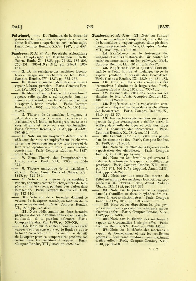 Faltrineri, . De I'influence de la vitesse du piston sur le travail de la vapeur dans les ma- chines a detente : experiences sur le meme sujet. Paris, Comptes Kendus, XXV., 1847, pp. 452- 455. Fambour, F. M. G. de. Practische Abhandlung iiber Dampfwagen auf Eisenbahnen. Crelle, Journ. Bank. X., 1836, pp. 27-83, 183-206, 256-301, 363-413 ; XL, pp. 25-61, 105- 154. 2. De la resistance des machines locomo- tives en usage sur les chemins de fer. Paris, Comptes Rendus, IV., 1837, pp. 332-335. 3. Memoire sur le calcul des machines a vapeur a haute pression. Paris, Comptes Ren- dus, IV., 1837, pp. 503-513. — 4. Memoire sur la theorie de la machine a vapeur, telle qu'elle a ete exposee dans un memoire precedent,  sur le calcul des machines a vapeur a haute pression. Paris, Comptes Rendus, IV., 1837, pp. 936-945; V., 1837, pp. 23-24. 5. Theorie de la machine a vapeur, et calcul des machines a vapeur, locomotives ou stationnaires, a haute ou basse pression, avec ou sans detente et avec ou sans condensation. Paris, Comptes Rendus, V., 1837, pp. 617-628, 680-689. 6. Note sur un moyen de determiner la resistance des voitures employees sur les chemins de fer, par les circonstances de leur chute et de leur arret spontanes sur deux planes inclines consecutifs. Paris, Comptes Rendus, V., 1837, pp. 909-913. 7. Neue Theorie der Dampfmaschinen. Crelle, Journ. Bauk. XII., 1838, pp. 334- 375. 8. Theorie analytique de la machine a vapeur. Paris, Annal. Ponts et Chauss. XV., 1838, pp. 129-186. 9. Note sur la theorie de la machine a vapeur, en tenant compte du changement de tem- perature de la vapeur, pendant son action dans la machine. Paris, Comptes Rendus, VI., 1838, pp. 112-116. 10. Note sur deux formules donuant le volume de la vapeur saturee, en fonction de sa pression seulement. Paris, Comptes Rendus, VI., 1838, pp. 373-377. 11. Note addition!) elle sur deux formules propres a donner le volume de la vapeur saturee, en fonction de la pression seulement. Paris, Comptes Rendus, VI., 1838, pp. 508-509. 12. Note sur la chaleur constitutive de la vapeur d'eau en contact avec le liquide ; et sur la loi de conservation du maximum de densite de la vapeur pour sa temperature, pendant son action dans les machines a vapeur. Paris, Comptes Rendus, VII., 1838, pp. 892-895. Fambour, F. M. G. de, 13. Note sur I'exten- sion aux machines a simple eflfet, de la theorie de la machine a vapeur exposee dans plusieurs memoires precedents. Paris, Comptes Rendus, VII., 1838, pp. 1119-1124. 14. Experiences sur le frottement des waggons et sur la resistance de I'air centre les trains en mouvement sur les i-ailways. Paris, Comptes Rendus, IX., 1839, pp. 212-217. 15. Experiences sur la quantite d'eau en- trainee a I'etat liquide et melangee avec la vapeur, pendant le travail des locomotives. Paris, Comptes Rendus, IX., 1839, pp. 481-485. 16. Note sur les efifets comparatifs des locomotives a etroite ou a large voie. Paris, Comptes Rendus, IX., 1839, pp. 706-711. 17. Examen de Fefifet des pentes sur les chemins de fer. Paris, Comptes Rendus, IX., 1839, pp. 802-808. 18. Experiences sur la vaporisation com- parative du foyer et des tubes dans les chaudieres des locomotives. Paris, Comptes Rendus, X., 1840, pp. 32-36. 19. Recherches experimentales sur la pro- portion la plus avantageuse a etablir entre la surface de chauiFe du foyer et celle des tubes dans la chaudiere des locomotives. Paris, Comptes Rendus, X., 1840, pp. 111-115. 20. Seconde note sur I'elFet des pentes dans les chemins de fer. Paris, Comptes Rendus, X., 1840, pp. 331-335. 21. Note sur les effets de la tuyere dans la vaporisation des chaudieres. Paris, Comptes Rendus, X., 1840, pp. 472-475. 22. Note sur les formules qui servent a calculer le volume de la vapeur sous difFerentes pressions. Paris, Comptes Rendus, XII., 1841, pp. 655-661, 766-767 ; Poggend. Annal. LIII., 1841, pp. 234-243. 23. Note sur une nouvelle mesure de I'efiet mecanique des machines locomotives, pro- posee par M. Parkes. Paris, Annal. Ponts et Chauss. III., 1842, pp. 237-256. 24. Note sur la pression de la vapeur, dans la chaudiere et dans le cylindre, des ma- chines a vapeur stationnaires. Paris, Comptes Rendus, XIV., 1842, pp. 718-723. 25. Note sur les dispositions les plus pro- pres a diminuer la gravite des accidents sur les chemins de fer. Paris, Comptes Rendus, XIV., 1842, pp. 801-807. 26. Note sur la theorie des machines a vapeur de Cornouailles a simple elFet. Paris, Comptes Rendus, XV., 1842, pp. 1208-1214. 27. Note sur la theorie des machines a vapeur de Cornouailles, et sur les conditions propres a leur faire produire lem- maximum d'effet utile. Paris, Comptes Rendus, XVI., 1843, pp. 83-88. 5 B 2