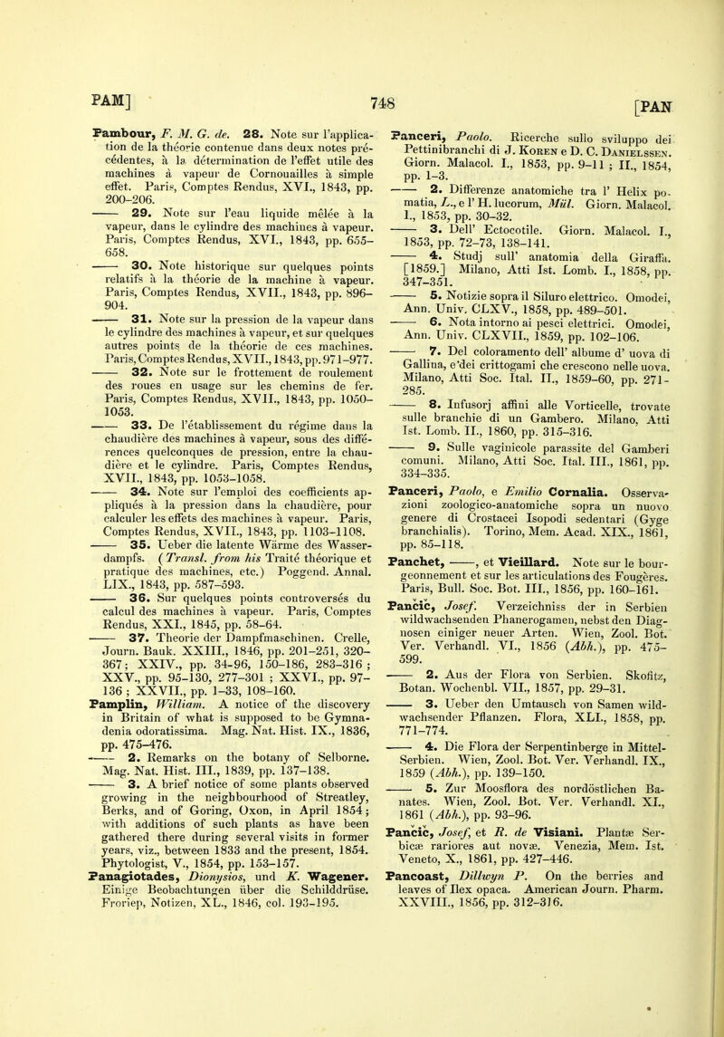 Pambour, F. M. G. de. 28. Note sur I'applica- tion de la theorie contenue dans deux notes pre- cedentes, a la determination de I'efFet utile des machines a vapeur de Cornouailles a simple elFet. Paris, Comptes Rendus, XVI., 1843, pp. 200-206. 29. Note sur I'eau liquide melee a la vapeur, dans le cylindre des machines a vapeur. Paris, Comptes Rendus, XVI., 1843, pp. 655- 658. 30. Note historique sur quelques points relatifs a la theorie de la machine a vapeur. Paris, Comptes Rendus, XVII., 1843, pp. 896- 904. 31. Note sur la pression de la vapeur dans le cylindre des machines a vapeur, et sur quelques autres points de la theorie de ces machines. Paris, Comptes Rendus, XVII., 1843, pp. 971-977. 32. Note sur le frottement de roulement des roues en usage sur les chemins de fer. Paris, Comptes Rendus, XVII., 1843, pp. 1050- 1053. 33. De I'etablissement du regime dans la chaudiere des machines a vapeur, sous des diffe- rences quelconques de pression, entre la chau- diere et le cylindre. Paris, Comptes Rendus, XVII., 1843, pp. 1053-1058. 34. Note sur I'emploi des coefficients ap- pliques a la pression dans lu chaudiere, pour calculer les effets des machines a vapeur. Paris, Comptes Rendus, XVIL, 1843, pp. 1103-1108. 35. Ueber die latente Warme des Wasser- dampfs. ( Transl. from his Traite theorique et pratique des machines, etc.) Poggend. Annal. LIX., 1843, pp. 587-593. 36. Sur quelques points conti-overses du calcul des machines a vapeur. Paris, Comptes Rendus, XXI., 1845, pp. 58-64. 37. Theorie der Dampfmaschinen. Crelle, Journ. Bauk. XXIII., 1846, pp. 201-251, 320- 367; XXIV., pp. 34-96, 150-186, 283-316; XXV., pp. 95-130, 277-301 ; XXVI., pp. 97- 136 ; XXVII., pp. 1-33, 108-160. Famplin, William. A notice of the discovery in Britain of what is supposed to be Gymna- denia odoratissima. Mag. Nat. Hist. IX., 1836, pp. 475-476. 2. Remarks on the botany of Selborne. Mag. Nat. Hist. III., 1839, pp. 137-138. 3. A brief notice of some plants observed growing in the neighbourhood of Streatley, Berks, and of Goring, Oxon, in April 1854; with additions of such plants as have been gathered there during several visits in former years, viz., between 1833 and the present, 1854. Phytologist, v., 1854, pp. 153-157. Fanagiotades, Dionysios, und K. Wagener. Einige Beobachtungen iiber die Schilddriise. Froriep, Noti/en, XL., 1846, col. 193-195. Panceri, Paolo. Ricerche sullo sviluppo dei Pettinibranchi di J. Koren e D. C. Danielssen. Giorn. Malacol. I., 1853, pp. 9-11 ; II., 1854, pp. 1-3. 2. Differenze anatomiche tra 1' Helix po- matia, L., e 1' H. lucorum, Miil. Giorn. Malacol. I., 1853, pp. 30-32. 3. Deir Ectocotile. Giorn. Malacol. I., 1853, pp. 72-73, 138-141. 4. Studj suir anatomia della Giraffa. [1859.] Milano, Atti 1st. Lomb. I., 1858, pp. 347-351. 5. Notizie sopra il Siluro elettrico. Omodei, Ann. Univ. CLXV., 1858, pp. 489-501. ——■ 6. Nota intorno ai pesci elettrici. Omodei, Ann. Univ. CLXVII., 1859, pp. 102-106. 7. Del coloramento dell' albume d' uova di Gallina, e'dei crittogami che crescono nelle uova. Milano, Atti Soc. Ital. II., 1859-60, pp. 271- 285. 8. Infusorj affini alle Vorticelle, trovate sulle branchie di un Gambero. Milano. Atti 1st. Lomb. IL, 1860, pp. 315-316. 9. Sulle vaginicole parassite del Gamberi comuni. Milano, Atti Soc. Ital. III., 1861, pp. 334-335. Panceri, Paolo, e Emilio Cornalia. Osserva- zioni zoologico-anatomiche sopra un nuovo genere di Crostacei Isopodi sedentari (Gyge branchialis). Torino, Mem. Acad. XIX., 1861, pp. 85-118. Panchet, , et Vieillard. Note sur le bour- geonnement et sur les articulations des Fougeres. Paris, Bull. Soc. Bot. IIL, 1856, pp. 160-161. Pancic, Josef. Verzeichniss der in Serbien wildwachsenden Phanerogameu, nebst den Diag- nosen einiger neuer Arten. Wien, Zool. Bot. Ver. Verhandl. VI., 1856 {Abh.), pp. 475- 599. 2. Aus der Flora von Serbien. Skofitz, Botan. Wochenbl. VIL, 1857, pp. 29-31. 3. Ueber den Umtausch von Samen wild- wachsender Pflanzen. Flora, XLL, 1858, pp. 771-774. 4. Die Flora der Serpentinberge in Mittel- Serbieu. Wien, Zool. Bot. Ver. Verhandl. IX., 1859 {Abh.), pp. 139-150. 5. Zur Moosflora des nordostlichen Ba- nates. Wien, Zool. Bot. Ver. Verhandl. XL, 1861 {Abh.), pp. 93-96. Pancic, Josef, et R. de Visiani. Plantse Ser- bicag rariores aut novas. Venezia, Mem. 1st. Veneto, X., 1861, pp. 427-446. Fancoast, Dillwyn P. On the berries and leaves of Ilex opaca. American Journ. Pharm. XXVIIL, 1856, pp. 312-3J6.