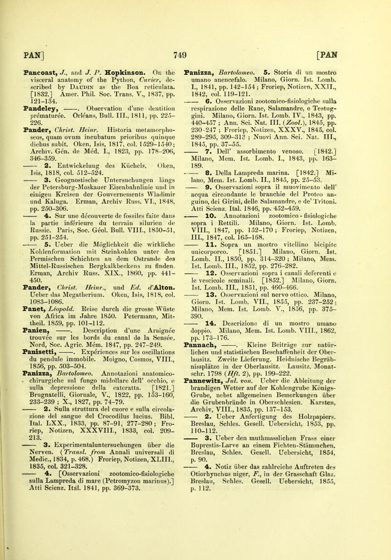 Faucoast, J., and J. P. Hopkinson. On the visceral anatomy of the Python, Cuvier, de- scribed by Daudin as the Boa reticulata. [1832.] Amer. Phil. Soc. Trans. V., 1837, pp. 121-134. Fandeley, . Observation d'une dentition prematuree. Orleans, Bull. III., 1811, pp. 22o- 226. Fander, Christ. Heinr. Historia metamorplio- seos, quam ovum incubatum prioribus quinque diebus subit. Oken, Isis, 1817, col. 1529-1540; Archiv. Gen. de Med. I., 1823, pp. 178-206, 346-359. 2. Entvi^ickelung des Kiichels. Oken, Isis, 1818, col. 512-524. 3. Geognostische Untersuchungen langs der Petersburg-Moskauer Eisenbahnlinie und in einigeu Kreisen der Gouvernements Wladimir und Kaluga. Erman, Archiv Russ. VI., 1848, pp. 250-306. ■ 4. Sur une decouverte de fossiles faite dans la partie inferieure du terrain silurien de Russie. Paris, Soc. Geol. Bull. VIIL, 1850-51, pp. 251-254. • 5. Ueber die Moglichkeit die wirkliche , Kohlenformation mit Steinkohlen unter den Permischen Schichten an dem Ostrande dea Mittel-Russischen Bergkalkbeckens zu finden. Erman, Archiv Russ. XIX., 1860, pp. 441- 450. Fander, Christ. Heinr., und Ed. c^'Alton. Ueber das Megatherium. Oken, Isis, 1818, col. 1083-1086. Fanet; Leopold. Reise durch die grosse Wiiste von Africa im Jahre 1850. Petermann, Mit- theil. 1859, pp. 101-112. Fanien, . Description d'une Araignee trouvee sur les bords du canal de la Sensee. Nord, Soc. Agric. Mem. 1847, pp. 247-249. Fanisetti, . Experiences sur les oscillations du pendule immobile. Moigno, Cosmos, VIIL, 1856, pp. 503-504. Fanizza, Bartolomeo. Annotazioni anatomico- . chirurgiche sul fungo midoUare dell' occhio, e suUa depressione della cateratta. [1821.] Brugnatelli, Giornale, V., 1822, pp. 153-160, 233-239 ; X., 1827, pp. 74-79. 2. Sulla struttura del cuore e sulla circola- zione del sangue del Crocodilus lucius. Bibl. Ital. LXX., 1833, pp. 87-91, 277-280; Fro- riep, Notizen, XXXVIII., 1833, col. 209- 213. 3. Experimentaluntersuchungen iiber die Nerven. {Transl. from Annali universali di Medic, 1834, p. 468.) Froriep, Notizen, XLIII., 1835, col. 321-328. 4. [Osservazioni zootomico-fisiologiche sulla Lampreda di mare (Petromyzon marinus).] Atti Scienz. Ital. 1841, pp. 369-373. Fanizza, Bartolomeo. 5. Storia di un mostro umano anencefalo. Milano, Giorn. 1st. Lomb. I., 1841, pp. 142-154 ; Froriep, Notizen, XXII,, 1842, col. 119-121. 6. Osservazioni zootomico-fisiologiche sulla respirazione delle Rane, Salamandre, e Testug- gini. Milano, Giorn. 1st. Lomb. IV., 1843, pp. 440-457 ; Ann. Sci. Nat. IIL {Zool.), 1845, pp. 230-247 ; Froriep. Notizen, XXXV., 1845, col. 289-295, 309-313 ; Nuovi Ann. Sci. Nat. III., 1845, pp. 37-55. 7. Deir assorbimento venoso. [1842.] Milano, Mem. 1st. Lomb. I., 1843, pp. 163- 189. 8. Delia Lampreda marina. [1842.] Mi- lano, Mem. 1st. Lomb. II., 1845, pp. 25-53. 9. Osservazioni sopra il muovimento dell' acqua circondante le branchie del Protco an- guino, dei Girini, delle Salamandre, e de' Tritoni. Atti Scienz. Ital. 1846, pp. 452-459. 10. Annotazioni zootomico - fisiologiche sopra i Rettili. Milano, Giorn. 1st. Lomb. VIIL, 1847, pp. 152-170; Froriep, Notizen, IIL, 1847, col. 165-168. 11. Sopra un mostro vitellino bicipite unicorporeo. [1851.] Milano, Giorn. 1st. Lomb. IL, 1850, pp. 314-320; Milano, Mem. 1st. Lomb. IIL, 1852, pp. 276-282. 12. Osservazioni sopra i canali deferenti e le vescicole seminali. [1852.] Milano, Giorn. 1st. Lomb. IIL, 1851, pp. 460-466. 13. Osservazioni sul nervo ottico. Milano, Giorn. 1st. Lorab. VIL, 1855, pp. 237-252; Milano, Mem. 1st. Lomb. V., 1856, pp. 375- 390. 14. Descrizione di un mostro umano dopplo. Milano, Mem. 1st. Lomb. VIIL, 1862, pp. 173-176. Fannach, . Kleine Beitrage zur natiir- lichen und statistischen BeschafFenheit der Ober- lausitz. Zvroite Lieferung. Heidnische Begrab- nissplatze in der Oberlausitz. Lausitz. Monat- schr. 1798 {Hft. 2), pp. 199-222. Fannewitz, Jul. von. Ueber die Ableitung der brandigen Wetter auf der Kohlengrube Konigs- Grube, nebst allgemeinen Bemerkungen iiber die Grubenbrande in Oberschlesien. Karsten, Archiv, VIIL, 1835, pp. 137-153. 2. Ueber Anfertigung des Holzpapiers. Breslau, Schles. Gesell. Uebersicht. 1853, pp. 110-112. 3. Ueber den muthmasslichen Frass einer Buprestis-Larve an einem Fichten-Stammchen. Breslau, Schles, Gesell. Uebersicht, 1854, p. 90. 4. Notiz iiber das zahlreiche Auftreten des Otiorhynchus niger, F., in der Grasschaft Glaz. Breslau, Schles. Gesell. Ueber.sicht. 1855, p. 112.
