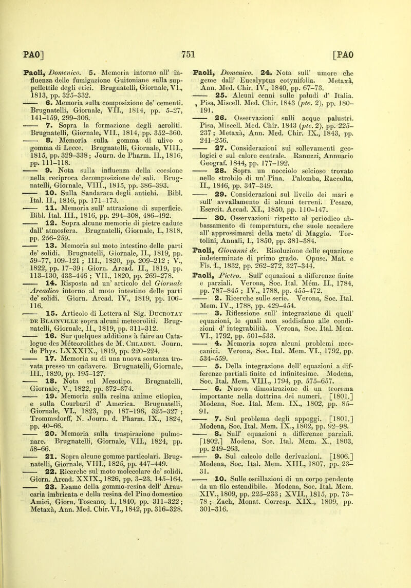 Faoli, Domenico. 5. Memoria intorno all' in- fluenza delle fumigazione Guitoniane suUa sup- pellettile degli etici. Brugnatelli, Giornale, VI., 1813, pp. 325-332. 6. Memoria suUa composizione de' cementi. Brugnatelli, Giornale, VII., 1814, pp. 5-27, 141-159, 299-306. 7. Sopra la formazione degli aeroliti. Brugnatelli, Giornale, VII., 1814, pp. 352-360. 8. Memoria suUa gomma di ulivo o gomma di Lecce. Brugnatelli, Giornale, VIII., 1815, pp. 329-338; Journ. de Pharm, II., 1816, pp. 111-118. 9. Nota sulla influenza della coesione nella reeiproca decomposizione de' sali. Brug- natelli, Giornale, VIII., 1815, pp. 386-393. 10. Sulla Sandaraca degli antichi. Bibl. Ital. II., 1816, pp. 171-173. ■ 11. Memoria sull' attrazione di superficie. Bibl. Ital. m., 1816, pp. 294-308, 486-492. —— 12. Sopra alcune memorie di pietre cadute dall' atmosfera. Brugnatelli, Giornale, I., 1818, pp. 256-259. 13. Memoria sul moto intestino delle parti de' solidi. Brugnatelli, Giornale, II., 1819, pp. 59-77, 109-121 ; III., 1820, pp. 209-212 ; V., ' 1822, pp. 17-39; Giorn. Arcad. 11., 1819, pp. 113-130, 433-446 ; VII., 1820, pp. 269-278. —— 14. Risposta ad un' articolo del Giornale Arcadico intorno al moto intestino delle parti de' solidi, Giorn. Arcad. IV., 1819, pp. 106- 116. ' 15. Articolo di Lettera al Sig. Ducrotay DE Blainville sopra alcuni meteoroliti. Brug- natelli, Giornale, II., 1819, pp. 311-312. 16. Sur quelques additions a faire au Cata- logue des Meteorolithes de M, Chladni. Journ. de Phys. LXXXIX., 1819, pp. 220-224. — 17. Memoria su di una nuova sostanza tro- vata presso un cadavere. Brugnatelli, Giornale, III., 1820, pp. 195-127. 18. Nota sul Mesotipo, Brugnatelli, Giornale, V., 1822, pp. 372-374. 19. Memoria sulla resina anime etiopica, e sulla Courbaril d' America. Brugnatelli, Giornale, VI., 1823, pp. 187-196, 325-327 ; Trommsdorff, N. Journ. d. Pharm. IX., 1824, pp. 40-66. 20. Memoria sulla traspirazione pulmo- nare. Brugnatelli, Giornale, VII., 1824, pp. 58-66. 21. Sopra alcune gomme particolari. Brug- natelli, Giornale, VIII., 1825, pp. 447-449. 22. Ricerche sul moto molecolare de' solidi. Giorn. Arcad. XXIX., 1826, pp. 3-23, 145-164. — 23. Esame della gommo-resina dell' Arau- caria imbricata e della resina del Pino domestico Amici, Giorn. Toscano, I., 1840, pp. 311-322; Metaxa, Ann. Med. Chir. VI., 1842, pp. 316-328. Faoli, Domenico. 24. Nota suU' umore che geme dall' Eucalyptus cotynifolia. Metaxa, Ann. Med. Chir. IV., 1840, pp. 67-73. 25. Alcuni cenni suUe paludi d' Italia. , Pisa, Miscall. Med. Chir. 1843 (pte. 2), pp. 180- 191. —— 26. Osservazioni suUi acque palustri. Pisa, Miscell. Med. Chir. 1843 {pte. 2), pp. 225- 237; Metaxa, Ann. Med. Chir. IX., 1843, pp. 241-256. 27. Considerazioni sui sollevamenti geo- logici e sul calore centrale. Ranuzzi, Annuario Geograf. 1844, pp. 177-192. 28. Sopra un nocciolo selcioso trovato nello strobile di un' Pina, Palomba, Raccolta, II., 1846, pp. 347-349. 29. Considerazioni sul livello dei mari e suir avvallamento di alcuni terreni. Pesaro, Esercit. Accad. XI., 1850, pp. 110-147. 30. Osservazioni rispetto al periodico ab- bassamento di temperatura, che suole accadere air approssimarsi della meta' di Maggio. Tor- tolini, Annali, I., 1850, pp. 381-384. Faoli, Giovanni de. Risoluzione delle equazione indeterminate di primo grado. Opusc. Mat. e Fis. I., 1832, pp. 262-272, 327-344. Faoli, Pietro. SuU' equazioni a differenze finite e parziali. Verona, Soc. Ital. Mem, II., 1784, pp. 787-845 ; IV., 1788, pp. 455-472. 2. Ricerche sulle serie. Verona, Soc. Ital. Mem. IV., 1788, pp. 429-454. 3. Riflessione suU' integrazione di quell' equazioni, le quali non soddisfano aUe coudi- zioni d' integrabilita. Verona, Soc. Ital. Mem. VL, 1792, pp. 501-533. 4. Memoria sopra alcuni problemi mec- canici. Verona, Soc. Ital. Mem. VI., 1792, pp. 534-559. 5. Della integrazione dell' equazioni a dif- ferenze partiali finite ed infinitesime. Modena, Soc. Ital. Mem. Vm., 1794, pp. 575-657. 6. Nuova dimostrazione di un teorema importante nella dottrina dei numeri. [1801.] Modena, Soc. Ital. Mem. IX., 1802, pp. 85- 91, 7. Sul problema degli appoggi. [1801.] Modena, Soc. Ital. Mem. IX., 1802, pp. 92-98. —— 8. SuU' equazioni a differenze parziaU. [1802.] Modena, Soc. Ital. Mem. X., 1803, pp. 249-263. 9. Sul calcolo deUe derivazioni. [1806.] Modena, Soc. Ital. Mem, XIII., 1807, pp. 23- 31. 10. Sulle oscillazioni di un corpo pendente da un filo estendibile. Modena, Soc. Ital. Mem. XIV., 1809, pp. 225-233; XVII., 1815, pp. 73- 78 ; Zach, Monat. Corresp. XIX., 1809, pp. 301-316.