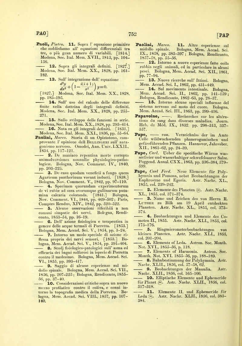 Paolij Pielro. 11. Sopra 1' equazione primitive che soddisfanno all' equazioni difFerenziali tra tre, o piu gran numero di variabili. [1814.] Modena, Soc. Ital. Mem. XVII., 1815, pp. 104- 156. 12. Sopra gli integral! definiti. [1827.] Modena, Soc. Ital. Mem. XX., 1828, pp. 161- 182. 13. Sull' integrazione dell' equazione [1827.] Modena, Soc. Ital. Mem. XX., 1828. pp. 183-195. —— 14. Suir uso del calcolo delle differenze finite nella dottrina degli integrali definiti. Modena, Soc. Ital. Mem. XX., 1828, pp. 255- 271. 15. Sullo sviluppo delle funzioni in serie. Modena, Soc. Ital. Mem. XX., 1828, pp. 293-414. 16. Nota su gli integrali definiti. [1831.] Modena, Soc. Ital. Mem. XXI., 1836, pp. 55-64. Faoliui, Marco. Storia di un Opistotono, com- provaute 1' opinione dell Bellinger! suU' anta- gonismo nervoso. Omodei, Ann. Univ. LXXIL. 1834, pp. 117-121. 2. De maoiaco repentina morte coiTepto animadversiones nonnulItR physiologico-patho- logicse. Bologna, Nov. Comment. IV., 1840, pp. 203-223. 3. De casu qiiodam veneficii a fungo quern Agaricum pantherinum vocant inducti. [1838.] Bologna, Nov. Comment. V., 1842, pp. 97-110. 4. Specimen quorundam experimentorum do vi rubiae ad ossa ovorumque gallinarum puta- mina calcaria coloranda. [1841.] Bologna, Nov. Comment. VI., 1844, pp. 469-502; Paris, Comptes Eendus, XIV., 1842, pp. 520-522. 5. Alcune osservazioni riferibili a non comuni simpatie dei nervi. Bolrgna, Rendi- conto, 1853-54, pp. 16-19. 6. Deir azione fisiologica e terapeutica in genere delle acque termali di Porretta. [1853.] Bologna, Mem. Accad. Sci. V., 1854, pp. 3-24. 7. Intorno un modo speciale di azione ri- flessa propria dei nervi sensori. [1853.] Bo- logna, Mem. Accad. Sci. V., 1854, pp. 391-404. 8. Studj fisiologico-patologici suU' asma ed efficacia dei bagni solforosi in ispecie di Porretta contro il medesimo. Bologna, Mem. Accad. Sci. VI., 1855, pp. 393-417. 9. Saggio di alcune esperienze sul mi- doUo spinale. Bologna, Mem. Accad. Sci. VII., 1856, pp. 207-225; Bologna, Rendiconto, 1855- 56, pp. 37-40. 10. Considerazioni criticlie sopra un nuovo mezzo profilatico contro il colera, e cenni in- torno la topografia medica della Porretta. Bo- logna, Mem. Accad. Sci. VIII.. 1857, pp. 107- 140. Faolini, Marco. 11. Altre esperienze sul midollo spinale. Bologna, Mem. Accad. Sci. IX., 1858, pp. 383-397; Bologna, Rendiconto, 1857-58, pp. 55-56. 12. Intorno a nuove esperienze fatte coUa robbia negli animali, ed in particolare in alcuni pesci. Bologna, Mem. Accad. Sci. XII., 1861, pp. 77-94. 13. Nuove ricerche sull' Ittiosi. Bologna, Mem. Accad. Sci. I., 1862, pp. 431-449. 14. Sul movimento intestinale. Bologna, Mem. Accad. Sci. IL, 1862, pp. 141-159; Bologna, Rendiconto, 1862-63, pp. 28-37. • 15. Intorno alcune speeiali influenze del sistema nervoso sul moto del cuore. Bologna, Mem. Accad. Sci. III., 1863, pp. 399-416. Fapavoine, . Recherches sur les altera- tions du sang dans diverses maladies. Journ. Heb. de Med. IX., 1832. pp. 298-313, 337- 357. Pape, von. Verzeichniss der im Amte Celle wildwachsenden phanerogamischen und gefassfiihrenden Pflanzen. Hannover, Jahresber. XII., 1861-62, pp. 24-39. Pape, Carl. Ueber die specifische Warme was- serfreier und vrasserhaltiger schwefelsaurer Salze. Poggend. Annal. CXX., 1863, pp. 336-384, 579- 599. Pape, Carl Ferd. Neue Elemente fiir Poly- hymnia und Pomona, nebst Beobachtungen der Euphrosyne und Egeria. Astr. Nachr. XL., 1855, col. 239-242. • 2. Elemente des Planeten (si). Astr. Nachr. XL., 1855, col. 371-374. 3. Name und Zeichen des von Herrn R. LuTHEK zu Bilk am 19 April entdeckten Planeten. Astr. Nachr. XL., 1855, col. 373- 374. ■ 4. Beobachtungen und Elemente des Co- meten IL, 1855. Astr. Nachr. XLL, 1855, col. 175-176. 5. Ringmicrometerbeobachtungen von kleineu Planeten. Astr. Nachr. XLL, 1855, col. 201-204. 6. Elements of Leda. Astron. Soc. Month. Not. XVI., 1855-56, p. 118. 7. Elements of Harmonia. Astron. Soc. Month. Not. XVI. 1855-56, pp. 188-189. 8. Bahnbestimmung der Polyhymnia. Astr. Nachr. XLIL, 1856, col. 57-58, 62. 9. Beobachtungen der Massalia. Astr. Nachr. XLIL, 1856, col. 165-166. 10. EUiptische Elemente und Ephemeride fiir Planet (S). Astr. Nachr. XLIL, 1856, col. 317-318. 11. Elemente II. und Ephemeride fiir Leda Astr. Nachr. XLIL, 1856, col. 383- 384.