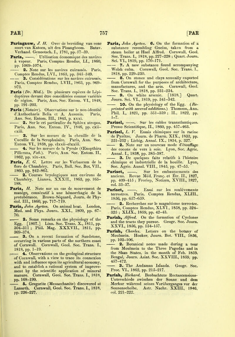 Faringauw, J. H. Over de bereiding van eene soort van Katoen, uit den Pisangboora. Batav. Verhand. Genootsch. I., 1781, pp. 57-59. PariS) . Utilisation economique des navires a vapeur. Paris, Comptes Rendus, LI., 1860, pp. 1069-1074. 2. Note sur les navires cuirasses. Paris, Comptes Rendus, LVI., 1863, pp. 345-349. 3. Considerations sur les navires cuirasses. Paris, Comptes Rendus, LVIL, 1863, pp. 969- 973. Paris {Dr. Med.). De plusieurs especes de Lepi- dopteres devant etre considerees corame varietes de region. Paris, Ann. Soc. Entom. VI., 1848, pp. 191-203. Paris {Notaire). Observations sur le non-identite d'Anthocharis Belia et A. Ausonia. Paris, Ann. Soc. Entom. III., 1845, p. xxxi. • 2. Sur le cri particulier du Sphinx atropos. Paris, Ann. Soc. Entom. IV., 1846, pp. cxii- cxiii. ■ 3. Sur • les moeurs de la chenille de la Cucullie de la Scrophuiaire. Paris, Ann. Soc. Entom. VI., 1858, pp. clxxii-clxxiii. 4. Sur les mceurs de la Pyrale (Q^nopthira Pillerana, Fab.). Paris, Ann. Soc. Entom. II., 1862, pp. xix-xx. Paris, E. G. Lettre sur les Vei-bascum de la flore de Chambery. Paris, Bull. Soc. Bot. VII., 1860, pp. 842-865. 2. Courses bryologiques aux environs de Chambery. Linna;a, XXXII., 1863, pp. 165- 188. Paris, H. Note sur un cas de mouvement de manege, consecutif a une hemorrhagic de la protuberance. Brown-Sequard, Journ. de Phy- siol. III., 1860, pp. 717-719. Paris, John Ayrton. On animal heat. London, Med. and Phys. Journ. XXL, 1809, pp. 67- 70. —— 2. Some remai'ks on the physiology of the Egg. [1807.] Linn. Soc. Trans. X., 1811, pp. 304-311 ; Phil. Mag. XXXVIL, 1811, pp. 369-374. 3. On a recent formation of Sandstone, occurring in various parts of the northern coast of Cornvrall. Cornwall, Geol. Soc. Trans. I., 1818, pp. 1-19. —— 4. Observations on the geological structure of Cornwall, with a view to trace its connexion with and influence upon its agricultural economy, and to establish a rational system of improve- ment by the scientific application of mineral manure. Cornwall, Geol. Soc. Trans. I., 1818, pp. 168-199. 5. Gregorite (Menacchanite) discovered at Lanarth. Cornwall, Geol. Soc. Trans. I., 1818, pp. 226-227. Paris, John Ayrton. 6. On the formation of a substance resembling Gneiss, taken from a steam boiler at Huel Alfred. Cornwall, Geol. Soc. Trans. I., 1818, pp. 227-228 ; Quart. Journ. Sci. VL, 1819, pp. 170-171. 7. A new substance found accompanying Welsh culm. Cornwall, Geol. Soc. Trans. T., 1818, pp. 229-230. 8. On stones and clays annually exported from Cornwall for the purposes of architecture, manufactures, and the arts. Cornwall, Geol. Soc. Trans. L, 1818, pp. 231-234. 9. On white arsenic. [1818.] Quart. Journ. Sci. VL, 1819, pp. 341-342. 10. On the physiology of the Egg. {Re- printed with several additions.) Thomson, Ann. Phil. L, 1821, pp. 351-359 ; XL, 1822, pp. 1-7. Farisel, . Sur les cables transatlantiques. Presse Scientifique, II., 1860, pp. 457-463. Parisel, L. V. Essais chimiques sur la racine de Pyretre. Journ. de Pharm. XIX., 1833, pp. 251-252 ; Liebig, Annal. IX., 1834, p. 327. 2. Note sur un nouveau mode d'etouffage des cocons de vers a soie. Lyon, Soc. Agric. Annal. I., 1838, pp. 385-387. 3. De quelques faits relatifs a I'histoire chimique et industrielle de la houille. Lyon, Soc. Agric. Annal. VIII., 1845, pp. 47-55. Pariset, Sur les embauniements des anciens. Revue Med. Fran^. et Etr. II., 1827, pp. 409-415 ; Froriep, Notizen, XVIIL, 1827. col. 33-37. Pariset, . Es.«>ai sur les soulevements terrestres. Paris, Comptes Rendus, XLIII., 1856, pp. 657-659. 2. Recherches sur le magnetisme terrestre. Paris, Comptes Rendus, XLVL, 1858, pp. 324- 325 ; XLIX., 1859, pp. 42-43. Parish, Alfred. On the formation of Cyclones and the tracts they pursue. Geogr. Soc. Journ. XXVL, 1856, pp. 154-157. Parish, Charles. Letters on the botany of Moulmein. Hooker. Journ. Bot. VIII., 1856, pp. 103-106. 2. Botanical notes made during a tour from Moulmein to the Three Pagodas and in the Shan States, in the month of Feb. 1859. Bengal, Journ. Asiat. Soc. XXVIIL, 1859, pp. 457-472. 3. The Andaman Islands. Geogr. Soc. Proc. VL, 1862, pp. 215-217. Parish, Richard. Beobachtete Rectascensions- Unterschiede zwischen der Sonne und dem Merkur wahrend seines Voriiberganges vor der Sonnenscheibe. Astr. Nachr. XXIIL, 1846, col. 221-222.