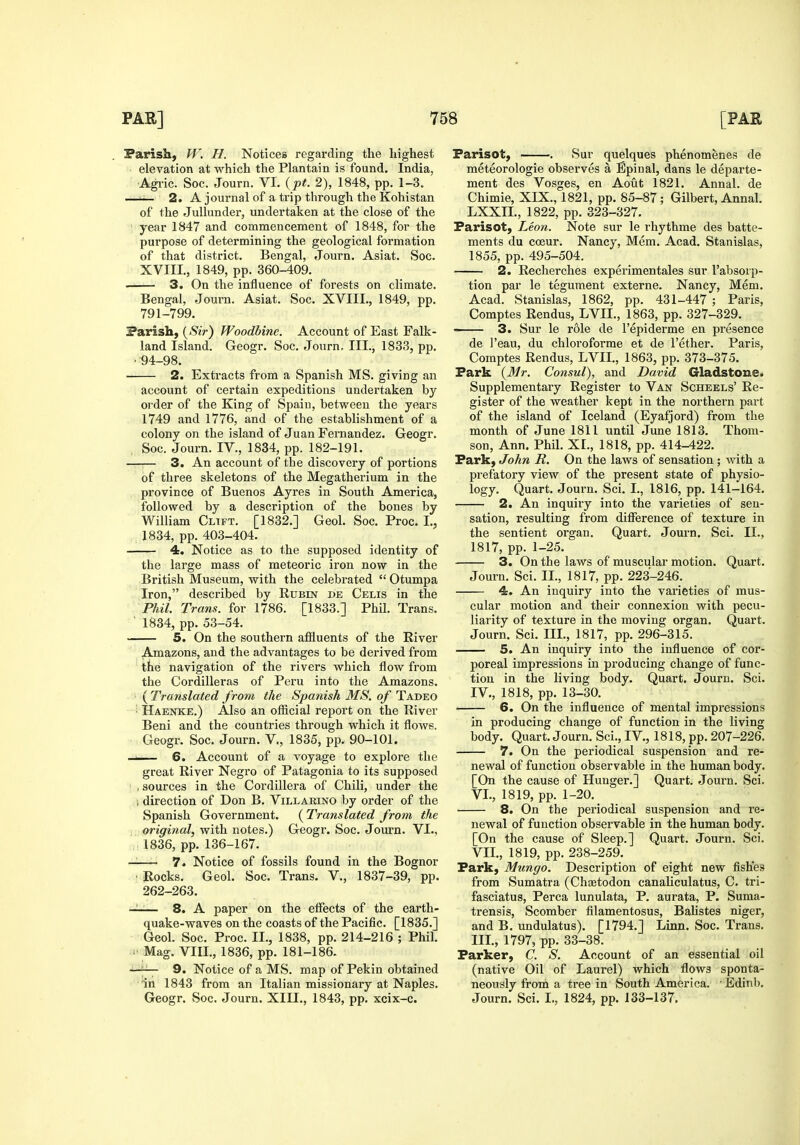 Parish, W. H. Notices regarding the highest elevation at which the Plantain is found. India, Agi-ic. Soc. Journ. VI. {pt. 2), 1848, pp. 1-3. —^ 2. A journal of a trip through the Kohistan of the JuUunder, undertaken at the close of the year 1847 and commencement of 1848, for the purpose of determining the geological formation of that district. Bengal, Journ. Asiat. Soc. XVIII., 1849, pp. 360-409. • 3. On the influence of forests on climate. Bengal, Journ. Asiat. Soc. XVIII., 1849, pp. 791-799. Parish, {Sir) Woodbine. Account of East Falk- land Island. Geogr. Soc. Journ, III., 1833, pp. • 94-98. 2. Extracts from a Spanish MS. giving an account of certain expeditions undertaken by order of the King of Spain, between the years 1749 and 1776, and of the establishment of a colony on the island of Juan Fernandez. Geogr. Soc. Journ. IV., 1834, pp. 182-191. —■— 3. An account of the discovery of portions of three skeletons of the Megatherium in the province of Buenos Ayres in South America, followed by a description of the bones by William Cltft. [1832.] Geol. Soc. Proc. I., 1834, pp. 403-404. 4. Notice as to the supposed identity of the large mass of meteoric iron now in the British Museum, with the celebrated  Otumpa Iron, described by Rubin de Celis in the Phil. Trans, for 1786. [1833.] Phil. Trans. ■ 1834, pp. 53-54. 5. On the southern affluents of the River Amazons, and the advantages to be derived from the navigation of the rivers which flow from the Cordilleras of Peru into the Amazons. ( Translated from the Spanish MS. of Tadeo Haenke.) Also an official report on the River Beni and the countries through which it flows. Geogr. Soc. Journ. V,, 1835, pp. 90-101. I 6. Account of a voyage to explore the great River Negro of Patagonia to its supposed , sources in the Cordillera of Chili, under the 1 direction of Don B. Villarino by order of the Spanish Government. {Translated from the ■ original, with notes.) Geogr. Soc. Journ. VI., 1836, pp. 136-167. — 7. Notice of fossils found in the Bognor • Rocks. Geol. Soc. Trans. V., 1837-39, pp. 262-263. —— 8. A paper on the effects of the earth- quake-waves on the coasts of the Pacific. [1835.] Geol. Soc. Proc. II., 1838, pp. 214-216 ; Phil. ■■■ Mag, VIII., 1836, pp. 181-186. —— 9. Notice of a MS. map of Pekin obtained in 1843 from an Italian missionary at Naples. Geogr. Soc. Journ. XIII., 1843, pp. xcix-c. Farisot, . Sur quelques phenomenes de meteorologie observes a Epinal, dans le departe- ment des Vosges, en Aout 1821. Annal. de Chimie, XIX., 1821, pp. 85-87; Gilbert, Annal. LXXIL, 1822, pp. 323-327. Farisot, Leon. Note sur le rhythme des batte- ments du coeur. Nancy, Mem. Acad. Stanislas, 1855, pp. 495-504. 2. Recherches experimentales sur I'absorp- tion par le tegument externe. Nancy, Mem. Acad. Stanislas, 1862, pp. 431-447 ; Paris, Comptes Rendus, LVII., 1863, pp. 327-329. ■ 3. Sur le role de I'epiderme en presence de I'eau, du chloroforme et de I'ether. Paris, Comptes Rendus, LVII., 1863, pp. 373-375. Fark {Mr. Consul), and David Gladstone. Supplementary Register to Van Scheels' Re- gister of the weather kept in the northern part of the island of Iceland (Eyafjord) from the month of June 1811 until June 1813. Thom- son, Ann. Phil. XL, 1818, pp. 414-422. Fark, John R. On the laws of sensation; with a prefatory view of the present state of physio- logy. Quart. Journ. Sci. L, 1816, pp. 141-164. 2. An inquiry into the varieties of sen- sation, resulting from difference of texture in the sentient organ. Quart. Journ. Sci. II., 1817, pp. 1-25. 3. On the laws of muscular motion. Quart. Journ. Sci. II., 1817, pp. 223-246. 4. An inquiry into the varieties of mus- cular motion and their connexion with pecu- liarity of texture in the moving organ. Quart. Journ. Sci. IIL, 1817, pp. 296-315. 5. An inquiry into the influence of cor- poreal impressions in producing change of func- tion in the living body. Quart. Journ. Sci. IV., 1818, pp. 13-30. 6. On the influence of mental impressions in producing change of function in the living body. Quart. Journ. Sci., IV., 1818, pp. 207-226. 7. On the periodical suspension and re- newal of function observable in the human body. [On the cause of Hunger.] Quart. Journ. Sci. VI., 1819, pp. 1-20. 8. On the periodical suspension and re- newal of function observable in the human body. [On the cause of Sleep.] Quart. Journ. Sci. VIL, 1819, pp. 238-259. Fark, Mungo. Description of eight new fishes from Sumatra (Chaetodon canaliculatus, C. tri- fasciatus, Perca lunulata, P. aurata, P. Suma- trensis, Scomber filamentosus, Balistes niger, and B. undulatus). [1794.] Linn. Soc. Trans. IIL, 1797, pp. 33-38. Farker, C. S. Account of an essential oil (native Oil of Laurel) which flows sponta- neously from a tree in South America. Edinl). Journ. Sci. I., 1824, pp. 133-137.