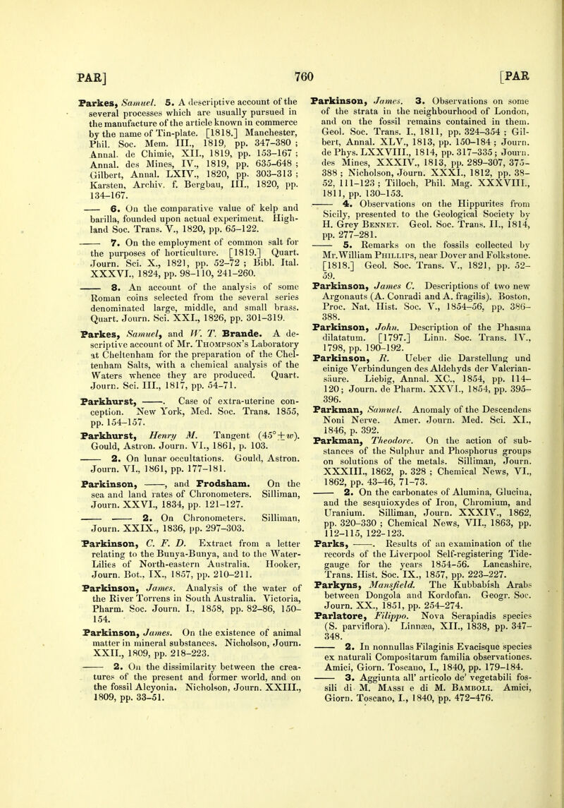 ParkeS) Samuel. 5. A descriptive account of the several processes which are usually pursued in the manufacture of the article known in commerce by the name of Tin-plate. [1818.] Manchester, Phil. Soc. Mem. III., 1819, pp. 347-380 ; Aimal. de Chimie, XII., 1819, pp. 153-167 ; Annal. des Mines, IV., 1819, pp. 635-648 ; Gilbert, Annal. LXIV., 1820, pp. 303-313 ; Karsten, Archiv. f. Bergbau, III., 1820, pp. 134-167. 6. On the comparative value of kelp and barilla, founded upon actual experiment. High- land Soc. Trans. V., 1820, pp. 65-122. 7. On the employment of common salt for the purposes of horticulture. [1819.] Quart. Journ. Sci. X., 1821, pp. 52-72 ; Bibl. Ital. XXXVI., 1824, pp. 98-110, 241-260. 8. An account of the analysis of some Roman coins selected from the several series denominated large, middle, and small brass. Quart. Journ. Sci. XXI., 1826, pp. 301-319. Parkes, Samuel, and W. T. Brande. A de- scriptive account of Mr. Thompson's Laboratory at Cheltenham for the preparation of the Chel- tenham Salts, with a chemical analysis of the Waters whence they are produced. Quart. Journ. Sci. III., 1817, pp. 54-71. Parkhurst} . Case of extra-uterine con- ception. New York, Med. Soc. Trans. 1855, pp. 154-157. Parkhurst, Henry M. Tangent (45° + 2tj). Gould, Astron. Journ. VI., 1861, p. 103. 2. On lunar occupations. Gould, Astron. Journ. VI., 1861, pp. 177-181. Parkinson, , and Frodsham. On the sea and land rates of Chronometers. Silliman, Journ. XXVI., 1834, pp. 121-127. 2. On Chronometers. Silliman, Journ. XXIX., 1836, pp. 297-303. Parkinson, C. F. D. Extract from a letter relating to the Bunya-Bunya, and to the Water- Lilies of North-eastern Australia. Hooker, Journ. Bot., IX., 1857, pp. 210-211. Parkinson, James. Analysis of the water of the River Torrens in South Australia. Victoria, Pharm. Soc. Journ. I., 1858, pp. 82-86, 150- 154. Parkinson, James. On the existence of animal matter in mineral substances. Nicholson, Journ. XXII., 1809, pp. 218-223. 2. On the dissimilarity between the crea- tures of the present and former world, and on the fossil Alcyonia. Nicholson, Journ. XXIII., 1809, pp. 33-51. Parkinson, James. 3. Observations on some of the strata in the neighbourhood of London, and on the fossil remains contained in them. Geol. Soc. Trans. I., 1811, pp. 324-354 ; Gil- bert, Annal. XLV., 1813, pp. 150-184 ; Journ. de Phys. LXXVIIL, 1814, pp. 317-335; Journ. des Mines, XXXIV., 1813, pp. 289-307, 375- 388; Nicholson, Journ. XXXL, 1812, pp. 38- 52. 111-123; TiUoch, Phil. Mag. XXXVIIL, 1811, pp.130-153. 4. Observations on the Hippurites from Sicily, presented to the Geological Society by H. Grey Bennet. Geol. Soc. Trans. II., 1814, pp. 277-281. 5. Remarks on the fossils collected by Mr.William Phillips, near Dover and Folkstone. [1818.] Geol. Soc. Trans. V., 1821, pp. 52- 59. Parkinson, James C. Descriptions of two new Argonauts (A. Conradi and A. fragilis). Boston, Proc. Nat. Hist. Soc. V., 1854-56. pp. 386- 388. Parkinson, Johit. Description of the Phasma dilatatum. [1797.] Linn. Soc. Trans. IV., 1798, pp. 190-192. Parkinson, R. Ueber die Darstellung und einige Verbindungen des Aldehyds der Valerian- siiure. Liebig, Annal. XC, 1854, pp. 114- 120; Journ. de Pharm. XXVI., 1854, pp. 395- 396. Parkman, Samuel. Anomaly of the Descendens Noni Nerve. Amer. Journ. Med. Sci. XL, 1846, p. 392. Parkman, Theodore. On the action of sub- stances of the Sulphur and Phosphorus groups on solutions of the metals. Silliman, Journ. XXXIII., 1862, p. 328 ; Chemical News, VI., 1862, pp. 43-46, 71-73. 2. On the carbonates of Alumina, Glucina, and the sesquioxydes of Iron, Chromium, and Uranium. Silliman, Journ. XXXIV., 1862, pp. 320-330 ; Chemical News, VII.. 1863, pp. 112-115, 122-123. Parks, . Results of an examination of the records of the Liverpool Self-registering Tide- gauge for the years 1854-56. Lancashire, Trans. Hist. Soc. IX., 1857, pp. 223-227. Parkyns, Mansfield. The Kubbabish Arabs between Dongola and Kordofan. Geogr. Soc. Journ. XX., 1851, pp. 254-274. Parlatore, Filippo. Nova Serapiadis species (S. parviflora). Linngea, XIL, 1838, pp. 347- 348. 2. In nonnullas Filaginis Evacisque species ex naturali Compositarum familia observationes. Amici, Giorn. Toscano, I., 1840, pp. 179-184. 3. Aggiunta all' articolo de' vegetabili fos- sili di M. Massi e di M. Bamboli. Amici, Giorn. Toscano, I., 1840, pp. 472-476.