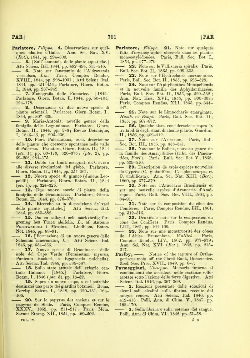 Parlatore, Filippo. 4. Observations sur quel- ques plantes d'ltalie. Ann. Sci. Nat. XV. (Bot), 1841, pp. 294-303. 5. [Suir anatomia delle piante aquatiche.] Atti Scienz. Ital. 1844, pp. 492-494, 515-516. 6. Note sur I'anatomie de I'AIdrovanda vesiculosa, Lin. Paris, Comptes Rendus, XVIII., 1844, pp. 998-1001 ; Atti Scienz. Ital. 1844, pp. 451-454 ; Parlatore, Giorn. Botan. I., 1844, pp. 237-242. • 7. Monografia delle Fumariee. [1842,] Parlatore, Giorn. Botan. I., 1844, pp. 50-105, 124-178. 8. Descrizione di due nuove specie di piante orientali. Parlatore, Giorn. Botan. I., 1844, pp. 307-309. 9. Maria-Antonia, novello genere della famiglia delle Leguminose. Parlatore, Giorn. Botan. II., 1844, pp. 3-8; Revue Botanique, I., 1845-46, pp. 205-206. 10. Flora Palermitaua, ossia descrizione delle piante che crescono spontanee nelle valle di Palermo. Parlatore, Giorn. Botan. II., 1844 (pte. 1), pp. 60-173, 326-375; (pie. 2), pp. 69-208, 284-375. — 11. Dubbi sui limiti assegnati da Cuvier alle diverse I'ivoluzioni del globo. Parlatore, Giorn. Botan, II., 1844, pp. 254-261. -. 12. Nuova specie di giunco (Juncus Leo- poldii), Parlatore, Giorn, Botan. II., 1844 (pte. 1), pp. 324-325. 13. Due nuove specie di piante della famiglia delle Graminacee. Parlatore, Giorn. Botan. II., 1844, pp. 376-378. 14. [Ricerche su la disposizione de' vasi delle piante aquatiche.] Atti Scienz. Ital. 1845, pp. 880-882. 15. Om en sallsyut och markviirdig for- grening hos Yucca aloifolia, L., af Antonio Prestandrea i Messina. Lindblom, Botan. Not. 1845, pp. 88-91. 16. [Formazlone di un nuovo genere dello Schoenus mucronatus, X.] Atti Scienz. Ital. 1846, pp. 554-555. 17. Nuove specie di Graminacee delle isole del Capo Verde (Pennisetum myurus, Panicum Hookeri, e Egagrostis pulchella). Atti Scienz. Ital. 1846, pp. 586-587. 18. Sullo stato attuale dell' erbario cen- trale Italiano. [1845.] Parlatore, Giorn. Botan. I., 1846 (pte. 3), pp. 18-32. 19. Sopra un nuovo scopo, a cui potrebbe destinarsi una parte dei giardini botanici. Roma, Corrisp. Scient. I., 1848, pp. 129-131, 164- 166. 20. Sui- le papyrus des anciens, et sur le papyrus de Sicile. Pan3, Comptes Rendus, XXXV., 1852, pp. 211-217; Paris, Mem. Savans Etrang. XII., 1854, pp. 469-502, VOL, IV, Parlatore, Filippo. 21. Note sur quelques faits d'organographie observes dans les plantes monocotyledouees. Paris, Bull. Soc. Bot. I., 1854, pp. 277-279. 22. Note sur le Vallisneria spiralis. Paris, Bull. Soc. Bot. II., 1855, pp. 299-303. 23. Note sur I'Hydrocharis morsus-ranse. Paris, Bull. Soc. Bot. II., 1855, pp. 526-528. 24. Note sur I'Aphyllanthes Monspeliensis et la nouvelle famille des Aphyllanthaeees. Paris, Bull. Soc. Bot. II., 1855, pp. 529-532 ; Ann. Nat. Hist, XVI., 1855, pp. 300-303; Paris, Comptes Rendus, XLI., 1855, pp. 344- 347. 25. Note sur le Limnocharis emarginata, Humh. et Bonpl. Paris, Bull. Soc. Bot. II., 1855, pp. 667-672. 26. Qualclie altra considerazione sopra la irritabilita degli stami di alcune piaute. Giardini, II., 1856, pp. 409-412. 27. Note sur I'Arisarum. Paris, Bull. Soc. Bot. III., 1856, pp. 338-341. — 28. Note sur le Bolljea, uouveau genre de la famille des Amaryllidees (tribu des Pancra- tiees. Pari). Paris, Bull. Soc. Bot. V., 1858, pp. 509-510. 29. Description de trois especes nouveUes de Cypres (C. globulifera, C. sph^rocarpa, et C. umbilicata). Ann. Sci. Nat. XIII. (Bot.), 1860, pp. 377-379. 30. Note sur I'Araucaria Brasiliensis et sur une nouvelle espece d'Araucaria d'Ame- rique. Paris, Bull. Soc. Bot. VIII., 1861, pp. 84-91, 31. Note sur la composition du cone des Coniferes, Paris, Comptes Rendus, LII., 1861, pp. 312-316. 32. Deuxieme note sur la composition du cone des Coniferes. Paris, Comptes Rendus, LIII., 1861, pp. 164-169. 33. Note sur une monstruosite des cones de I'Abies Bruuoniana, Wallich. Paris, Comptes Rendus, LIV., 1862, pp. 977-979; Ann. Sci. Nat. XVI. (Bot.), 1862, pp. 215- 217. Parlby, . Notice of the capture of Ortha- goriscus mola oft' the Chesil Bank, Dorsetshire. Zool. Soc. Proc. XVII., 1849, pp. 6-7. Parmeggiani, Giuseppe. Memoria intorno ai cambiamenti che accadono nelle sostanze solfo- azotate sotto I'azione delle forze digestive. Atti Scienz. Ital, 1846, pp. 367-369. 2. Reazioni presentate dalle soluzioni di alcuni sali alcalini sulla fibrina recente del sangue venoso. Atti Scienz. Ital. 1846, pp. 412-413 ; PoUi, Ann. di Chim. V., 1847, pp. 162-170. 3. Sulla fibrina e sulla cotenua del sangue. PoUi, Ann. di Chim. VI., 1848, pp. 51-58. 5 D