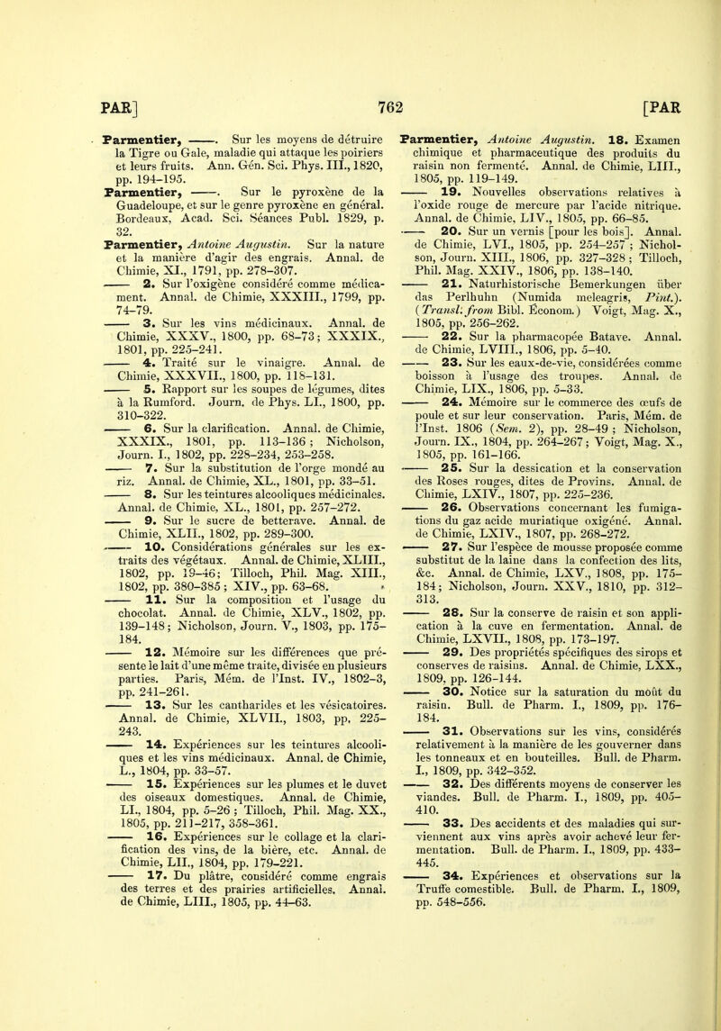 Farmentier) Sur les moyens de detruire la Tigre ou Gale, maladie qui attaque les poiriers et leurs fruits. Ann. Gen. Sci. Phys. III., 1820, pp.194-195. Parmentier, . Sur le pyroxene de la Guadeloupe, et sur le genre pyroxene en general. Bordeaux, Acad. Sci. Seances Publ. 1829, p. 32. Parmentier, Antoine Augustin. Sur la nature et la maniere d'agir des engrais. Annal. de Chimie, XI., 1791, pp. 278-307. 2. Sur I'oxigene considere comme medica- ment. Annal. de Chimie, XXXIII., 1799, pp. 74-79. 3. Sur les vins medicinaux. Annal. de Chimie, XXXV., 1800, pp. 68-73; XXXIX., 1801, pp. 225-241. . 4. Traite sur le vinaigre. Annal. de Chimie, XXXVII., 1800, pp. 118-131. 5. Rapport sur les soupes de legumes, dites a la Rumford. Journ, de Phys. LI., 1800, pp. 310-322. 6. Sur la clarification. Annal. de Chimie, XXXIX., 1801, pp. 113-136; Nicholson, Journ. I., 1802, pp. 228-234, 253-258. 7. Sur la substitution de I'orge monde au riz. Annal. de Chimie, XL., 1801, pp. 33-51. 8. Sur les teintures alcooliques medicinales. Annal. de Chimie, XL., 1801, pp. 257-272. 9. Sur le sucre de betterave. Annal. de Chimie, XLII., 1802, pp. 289-300. 10. Considerations generales sur les ex- traits des vegetaux. Annal. de Chimie, XLIII., 1802, pp. 19-46; Tilloch, Phih Mag. XIII., 1802, pp. 380-385 ; XIV., pp. 63-68. 11. Sur la composition et I'usage du chocolat. Annal. de Chimie, XLV., 1802, pp. 139-148; Nicholson, Journ. V., 1803, pp. 175- 184. 12. Memoire sur les differences que pre- sente le lait d'une meme traite, divisee en plusieurs parties. Paris, Mem. de I'Inst. IV., 1802-3, pp. 241-261. 13. Sur les cantharides et les vesicatoires. Annal. de Chimie, XLVIL, 1803, pp. 225- 243. —— 14. Experiences sur les teintures alcooli- ques et les vins medicinaux. Annal. de Chimie, L., 1804, pp. 33-57. 15. Experiences sur les plumes et le duvet des oiseaux domestiques. Annal. de Chimie, LI., 1804, pp. 5-26 ; Tilloch, Phil. Mag. XX., 1805, pp. 211-217, 358-361. 16. Experiences sur le collage et la clari- fication des vins, de la biere, etc. Annal. de Chimie, LII., 1804, pp. 179-221. 17. Du platre, considere comme engrais des terres et des prairies artificielles. Annai. de Chimie, LIII., 1805, pp. 44-63. Parmentier, Antoine Augustin. 18. Examen chimique et pharmaceutique des produits du raisin non fermente. Annal. de Chimie, LIII., 1805, pp. 119-149. 19. Nouvelles observations relatives a I'oxide rouge de mercure par I'acide nitrique. Annal. de Chimie, LIV., 1805, pp. 66-85. 20. Sur un vernis [pour les bois]. Annal. de Chimie, LVI., 1805, pp. 254-257 ; Nichol- son, Journ. XIIL, 1806, pp. 327-328 ; Tilloch, Phil. Mag. XXIV., 1806, pp. 138-140. 21. Naturhistorische Bemerkungen iiber das Perlhuhn (Numida meleagris. Pint.). {Transl.from Bibl. Econom.) Voigt, Mag, X., 1805, pp. 256-262. 22. Sur la pharmacopee Batave. Annal. de Chimie, LVIII., 1806, pp. 5-40. 23. Sur les eaux-de- vie, considerees comme boisson a I'usage des troupes. Annal. de Chimie, LIX., 1806, pp. 5-33. 24. Memoire sur le commerce des ojufs de poule et sur leur conservation. Paris, Mem. de ITnst. 1806 {Sem. 2), pp. 28-49 ; Nicholson, Journ. IX., 1804, pp. 264-267; Voigt, Mag. X., 1805, pp. 161-166. 25. Sur la dessication et la conservation des Roses rouges, dites de Provins. Annal. de Chimie, LXIV., 1807, pp. 225-236. 26. Observations concernant les fumiga- tions du gaz acide muriatique oxigene. Annal. de Chimie, LXIV., 1807, pp. 268-272. —— 27. Sur I'espece de mousse proposes comme substitut de la laine dans la confection des lits, &c. Annal. de Chimie, LXV., 1808, pp. 175- 184; Nicholson, Journ. XXV., 1810, pp. 312- 313. 28. Sur la conserve de raisin et son appli- cation a la cuve en fermentation. Annal. de Chimie, LXVIL, 1808, pp. 173-197. 29. Des proprietes specifiques des sirops et conserves de raisins. Annal. de Chimie, LXX., 1809, pp. 126-144. — 30. Notice sur la saturation du moiit du raisin. Bull, de Pharm. L, 1809, pp. 176- 184. —- 31. Observations sur les vins, consideres relativement a. la maniere de les gouverner dans les tonneaux et en bouteilles. Bull, de Pharm. I., 1809, pp. 342-352. 32. Des differents moyens de conserver les viandes. Bull, de Pharm. I., 1809, pp. 405- 410. 33. Des accidents et des maladies qui sur- viennent aux vins apres avoir acheve leur fer- mentation. Bull, de Pharm. I., 1809, pp. 433- 445. 34. Experiences et observations sur la Truffe comestible. Bull, de Pharm. I., 1809, pp. 548-556.