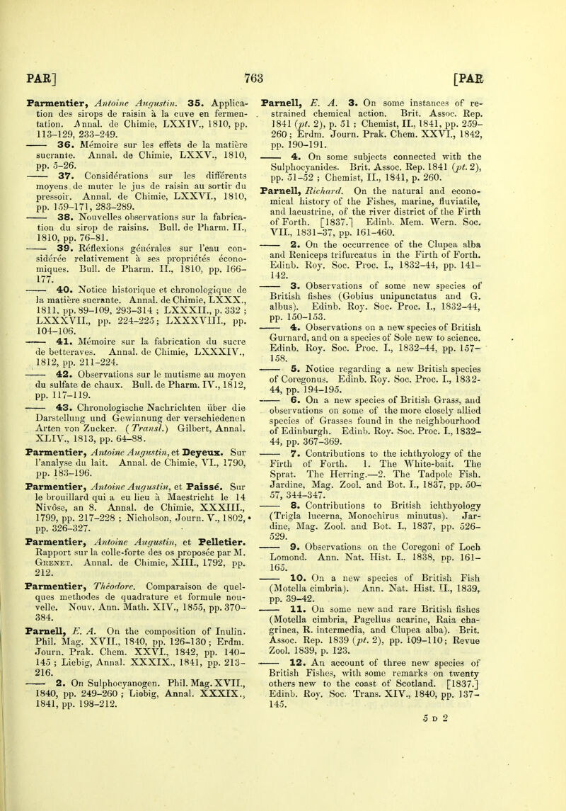 Farmentier, Antoine Aiigustin. 35. Applica- tion des sirops de raisin a la cuve en fermen- tation, i^nual. de Chimie, LXXIV., 1810, pp. 113-129, 233-249. 36. Memoire sur les effets de la matiere sucrante. Annal. de Chimie, LXXV., 1810, pp. 0-26. 37. Considerations sur les dilferents moyens de muter le jus de raisin au sortir du pressoir. Annal. de Chimie, LXXVI., 1810, pp. 159-171, 283-289. 38. Nouvelles observations sur la fabrica- tion du sirop de raisins. Bull, de Pharm. II., 1810, pp. 76-81. 39. Reflexions generales sur I'eau con- sideree relativement a ses proprietes econo- miques. Bull, de Pharm. II., 1810, pp. 166- 177. 40. Notice historique et chronologique de ]a matiere sucrante. Annal. de Chimie, LXXX., 1811, pp. 89-109, 293-314 ; LXXXII., p. 332 ; LXXXVII., pp. 224-225; LXXXVIIL, pp. 104-106. 41. Memoire sur la fabrication du sucre de betteraves. Annal. de Chimie, LXXXIV., 1812, pp. 211-224. 42. Observations sur le mutisme au moyen du sulfate de chaux. Bull, de Pharm. IV., 1812, pp. 117-119. 43. Chronologische Nachricliten iiber die Darstellung und Gewinnung der verschiedenen Arten von Zucker. ( Transl.) Gilbert, Annal. XLIV., 1813, pp. 64-88. Farmentier, Antoine Augustm, etDeyevx.. Sur I'analyse du lait. Annal. de Chimie, VI., 1790, pp. 183-196. Farmentier, Antoine Augiistin, et Faisse. Sur le brouillard qui a eu lieu a Maestricht le 14 Nivose, an 8. Annal. de Chimie, XXXIII., 1799, pp. 217-228 ; Nicholson, Journ. V., 1802, • pp. 326-327. Farmentier, Antoine Augustin, et Felletier. Rapport sur la colle-forte des os proposee par M. Gkenet. Annal. de Chimie, XIII., 1792, pp. 212. Farmentier, Theodore. Comparaison de quel- ques metliodes de quadrature et formule nou- velle. Nouv. Ann. Math. XIV., 1855, pp. 370- 384. Famell, E. A. On the composition of Inulin. Phil. Mag. XVII., 1840, pp. 126-130; Erdm. Journ. Prak. Chem. XXVI., 1842, pp. 140- 145 ; Liebig, Annal. XXXIX., 1841, pp. 213- 216. 2. On Sulphocyanogeu, Phil. Mag. XVII., 1840, pp. 249-260; Liebig, Annal. XXXIX., 1841, pp. 198-212. Famell, E. A. 3. On some instances of re- strained chemical action. Brit. Assoc. Rep. 1841 {pt. 2), p. 51 ; Chemist, II., 1841, pp. 259- 260; Erdm. Journ. Prak. Chem. XXVI., 1842, pp. 190-191. 4. On some subjects connected with the Sulphocyanides. Bi'it. Assoc. Rep. 1841 (j)t.2), pp. 51-52 ; Chemist, II., 1841, p. 260. Farnell) Richard. On the natural and econo- mical history of the Fishes, marine, fluviatile, and lacustrine, of the river district of the Firth of Forth. [1837.1 Edinb. Mem. Wern. Soc, VII., 1831-37, pp. 161-460. 2. On the occurrence of the Clupea alba and Reniceps trifurcatus in the Firth of Forth. Edinb. Roy. Soc. Proc. I., 1832-44, pp. 141- 142. 3. Observations of some new species of British fishes (Gobius unipunctatus and G. albus). Edinb. Rov. Soc. Proc. I., 1832-44, pp. 150-153. 4. Observations on a new species of British Gurnard, and on a species of Sole new to science. Edinb. Roy. Soc. Proc. I., 1832-44, pp. 157- 158. 5. Notice regarding a new British species of Coregonus. Edinb. Roy. Soc. Proc. I., 1832- 44, pp. 194-195. 6. On a new species of British Grass, and observations on some of the more closely allied species of Grasses found in the neighbourhood of Edinburgh. Edinb. Roy. Soc. Proc. I., 1832- 44, pp. 367-369. 7. Contributions to the ichthyology of the Firth of Forth. 1. The White-bait. The Sprat. The Herring.—2. The Tadpole Fish. Jardine, Mag. Zool. and Bot. I., 1837, pp. 50- 57, 344-347. 8. Contributions to British ichthyology (Trigla lucerna, Monochirus minutus). Jar- dine, Mag. Zool. and Bot. I., 1837, pp. 526- 529. 9. Observations on the Coregoni of Loch Lomond. Ann. Nat. Hist. I.. 1838. pp. 161- 165. 10. On a new species of British Fish (Motella cimbria). Ann. Nat. Hist. XL, 1839, pp. 39-42. 11. On some new and rare British fishes (Motella cimbria, Pagellus acarine, Raia cha- grinea, R. intermedia, and Clupea alba). Brit. Assoc. Rep. 18S9 {pt. 2), pp. 109-110; Revue Zool. 1839, p. 123. 12. An account of three new species of Britisli Fishes, with some remarks on twenty others new to the coast of Scotland. [1837.] Edinb. Roy. Soc. Trans. XIV., 1840, pp. 137- 145. 5 D 2