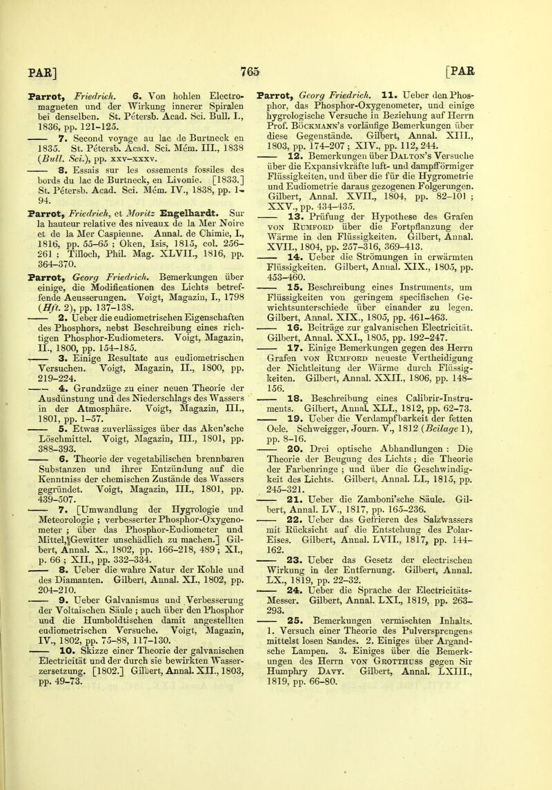 Parrot, Friedrieh. 6. Von hohlen Electro- magneten und der Wirkung innerer Spiralen bei denselben. St. Petersb. Acad. Sci. Bull. I., 1836, pp. 121-125. 7. Second voyage au lac de Burtneck en 1835. St. Petersb. Acad. Sci. Mem. III., 1838 {Bull. Sci.), pp. xxv-xxxv. 8. Essais sur les ossements fossiles des bords du lac de Burtneck, en Livonie. [1833.] St. Petersb. Acad. Sci. Mem. IV., 1838, pp. 1- 94. Parrot, Friedrieh, et Moritz Engelhardt. Sur la hauteur relative des niveaux de la Mer Noire et de la Mer Caspienne. Annal. de Chimie, I., 1816, pp. 55-65 ; Oken, Isis, 1815, col. 256- 261 ; Tilloch, Phil. Mag. XLVIL, 1816, pp. 364-370. Parrot, Georg Friedrieh, Bemerkungen iiber einige, die Modificationen des Lichts betref- fende Aeusserungen. Voigt, Magazin, I., 1798 {Hft. 2), pp. 137-138. 2. Ueber die eudiometrischen Eigenschaften des Phosphors, nebst Beschreibung eines rich- tigen Phosphor-Eudiometers. Voigt, Magazin, II., 1800, pp. 154-185. 1 3. Einige Resultate aus eudiometrischen Versuchen. Voigt, Magazin, II., 1800, pp. 219-224. 4. Grundziige zu einer neuen Theorie der Ausdiinstung und des Niederschlags des Wassers in der Atmosphare. Voigt, Magazin, III., 1801, pp. 1-57. 5. Etwag zuverlassiges iiber das Aken'sche Loschmittel. Voigt, Magazin, III., 1801, pp. 388-393. 6. Theorie der vegetabilischen brennbaren Substanzen und ihrer Entziindung auf die Kenntniss der chemischen Zustande des Wassers gegiiindet. Voigt, Magazin, III., 1801, pp. 439-507. ' 7. [Umwandlung der Hygrologie und Meteorologie ; verbesserter Phosphor-Oxygeno- meter ; iiber das Phosphor-Eudiometer und Mittel,|Gewitter unschadlich zu machen.] Gil- bert, Annal. X., 1802, pp. 166-218, 489; XI., p. 66 ; XII., pp. 332-334. 8. Ueber die wahre Natur der Kohle und des Diamanten. Gilbert, Annal. XL, 1802, pp. 204-210. 9. Ueber Galvanismus und Verbesserung der Voltaischen Siiule ; auch iiber den Phosphor und die Humboldtischen damit angestellten eudiometrischen Versuche. Voigt, Magazin, IV., 1802, pp. 75-88, 117-130. 10. Skizze einer Theorie der galvanischen Electricitat und der durch sie bewirkten Wasser- zersetzung. [1802.] Gilbert, Annal. XII., 1803, pp. 49-73. Parrot, Georg Friedrieh. 11. Ueber den Phos- phor, das Phosphor-Oxygenometer, und einige hygrologische Versuche in Beziehung auf Herrn Prof. BocKMAjiN's vorlaufige Bemerkungen iiber diese Gegenstiinde. GUbert, Annal. XIII., 1803, pp. 174-207; XIV., pp. 112,244. 12. Bemerkungen iiber Dalton's Versuche iiber die Expansivkrafte luft- und dampfFormiger Fllissigkeiten, und iiber die fiir die Hygrometrie und Eudiometrie daraus gezogenen Folgerungen. Gilbert, Annal. XVII., 1804, pp. 82-101 ; XXV., pp. 434-435. 13. Priifung der Hypothese des Graf en VON Rtoiford iiber die Fortpflanzung der Warme in den Fllissigkeiten. Gilbert, Annal. XVII., 1804, pp. 257-316, 369-413. 14. Ueber die Stromungen in erwarmten Fliissigkeiten. Gilbert, Annal. XIX., 1805, pp. 453-460. 15. Beschreibung eines Instruments, um Fliissigkeiten von geringem specifischen Ge- wichtsunterschiede iiber einander zu legen. Gilbert, Annal. XIX., 1805, pp. 461-463. 16. Beitrage zur galvanischen Electricitat. Gilbert, Annal. XXL, 1805, pp. 192-247. 17. Einige Bemerkungen gegen des Herrn Grafen von Rumford neueste Vertheidigung der Nichtleitung der Warme durch Fliissig- keiten. Gilbert, Annal. XXII., 1806, pp. 148- 156. 18. Beschreibung eines Calibrir-Instru- ments. Gilbert, AnuaL XLL, 1812, pp. 62-73. 19. Ueber die Verdampfbarkeit der fetten Oele. Schweigger, Journ, V., 1812 {Beilage 1), pp. 8-16. 20. Drei optische Abhandlungen : Die Theorie der Beugung des Lichts; die Theorie der Farbenringe ; und iiber die Geschwindig- keit des Lichts. Gilbert, Annal. LL, 1815, pp. 245-321. • 21. Ueber die Zamboni'sche Saule. Gil- bert, Annal. LV., 1817, pp. 165-236. 22. Ueber das Gefrieren des SalzVassers mit Riicksicht auf die Entstehung des Polar- Eises. Gilbert, Annal. LVEL, 1817, pp. 144- 162. 23. Ueber das Gesetz der electrischen Wirkung in der Entfernung. Gilbert, Annal. LX., 1819, pp. 22-32. 24. Ueber die Sprache der Electricitiits- Messer. Gilbert, Annal. LXL, 1819, pp. 263- 293. 25. Bemerkungen vermischten Inhalts. 1. Versuch einer Theorie des Pulversprengens mittelst losen Sandes. 2. Einiges iiber Argand- sche Lampen. 3. Einiges iiber die Bemerk- ungen des Herrn von Grotthdss gegen Sir Humphi-y Davt. Gilbert, Annal. LXIIL, 1819, pp. 66-80.