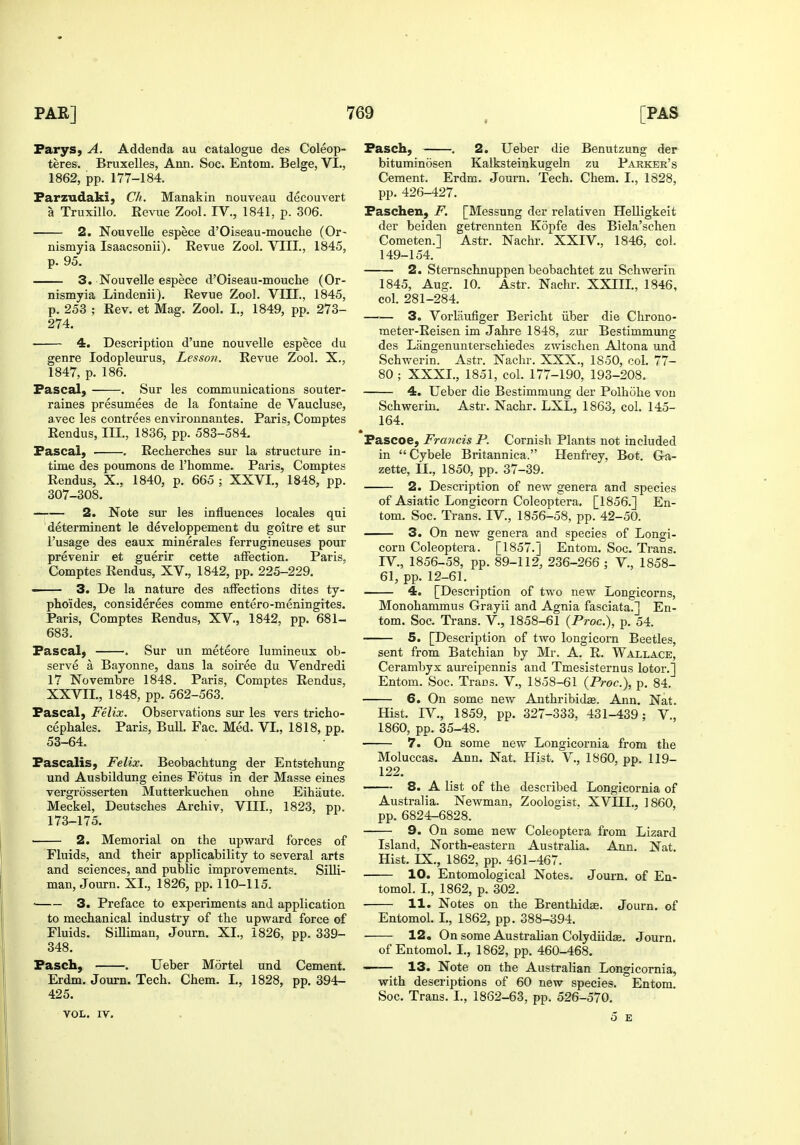 Parys, A. Addenda au catalogue des Coleop- teres. Bruxelles, Ann. Soc. Entom. Beige, VI., 1862, pp. 177-184. Parzudaki, Ch. Manakin nouveau decouvert a Truxillo. Revue Zool. IV., 1841, p. 306. 2. Nouvelle espece d'Oiseau-mouche (Or- nismyia Isaacsonii). Revue Zool. VIII., 1845, p. 95. 3. Nouvelle espece d'Oiseau-mouche (Or- nismyia Lindenii). Eevue Zool. VIII., 1845, p. 253 ; Rev. et Mag. Zool. I., 1849, pp. 273- 274. 4. Description d'une nouvelle espece du genre lodopleurus, Lesson. Revue Zool. X., 1847, p. 186. Pascal, . Sur les communications souter- raines presumees de la fontaine de Vaucluse, a.vec les contrees environnantes. Paris, Comptes Rendus, III., 1836, pp. 583-584. Pascal, . Recherches sur la structure in- time des poumons de I'homme. Paris, Comptes Rendus, X., 1840, p. 665 ; XXVI., 1848, pp. 307-308. 2. Note sur les influences locales qui determinent le developpement du goitre et sur I'usage des eaux minerales ferrugineuses pour prevenir et guerir cette affection. Paris, Comptes Rendus, XV., 1842, pp. 225-229. 3. De la nature des affections dites ty- phoides, considerees comme entero-meningites. Paris, Comptes Rendus, XV., 1842, pp. 681- 683. Pascal, . Sur un meteore lumineux ob- serve a Bayonne, dans la soiree du Vendredi 17 Novembre 1848. Paris, Comptes Rendus, XXVII., 1848, pp. 562-563. Pascal, Felix. Observations sur les vers tricho- cephales. Paris, Bull. Fac. Med. VI., 1818, pp. 53-64. Pascalis, Felix. Beobachtung der Entstehung und Ausbildung eines Fotus in der Masse eines vergrosserten Mutterkucben ohne Eihaute. Meckel, Deutscbes Arcbiv, VIII., 1823, pp. 173-175. 2. Memorial on the upward forces of Fluids, and their applicability to several arts and sciences, and public improvements, Silli- man, Journ. XI., 1826, pp. 110-115. ' 3. Preface to experiments and application to mechanical industry of the upward force of Fluids. Silliman, Journ. XI., 1826, pp. 339- 348. Pasch, . Ueber Mortel und Cement. Erdm. Journ. Tech. Chem. I., 1828, pp. 394- 425. VOL. IV. Pasch, . 2. Ueber die Benutzung der bituminosen Kalksteinkugeln zu Parker's Cement. Erdm. Journ. Tech. Chem. I., 1828, pp. 426-427. Paschen, F. [Messung der relativen Helligkeit der beiden getrennten Kopfe des Biela'schen Cometen.] Astr. Nachr, XXIV., 1846, col. 149-154. 2. Sternschnuppen beobachtet zu Schwerin 1845, Aug. 10. Astr. Nachr. XXIII., 1846, col. 281-284. 3. Vorliiufiger Bericht iiber die Chrono- meter-Reisen im Jahre 1848, zur Bestimmung des Langenunterschiedes zwischen Altona und Schwerin. Astr. Nachr. XXX., 1850, col. 77- 80 ; XXXI., 1851, col. 177-190, 193-208. 4. Ueber die Bestimmung der Polhohe von Schwerin. Astr. Nachr. LXL, 1863, col. 145- 164. ft Pascoe, Fra7icis P. Cornish Plants not included in Cybele Britannica. Henfrey, Bot. G-a- zette, II., 1850, pp. 37-39. 2. Description of new genera and species of Asiatic Longicorn Coleoptera. [1856.] En- tom. Soc. Trans. IV., 1856-58, pp. 42-50. 3. On new genera and species of Longi- corn Coleoptera. [1857.] Entom. Soc. Trans. IV., 1856-58, pp. 89-112, 236-266 ; V., 1858- 61, pp. 12-61. 4. [Description of two new Longicorns, Monohammus Grayii and Agnia fasciata.] En- tom. Soc. Trans. V., 1858-61 {Proc), p. 54. 5. [Description of two longicorn Beetles, sent from Batchian by Mr. A. R. Wallace, Cerambyx aureipennis and Tmesisternus lotor.] Entom. Soc. Trans. V., 1858-61 {Proc), p. 84. 6. On some new Anthribidas. Ann. Nat. Hist. IV., 1859, pp. 327-333, 431-439; V., 1860, pp. 35-48. 7. On some new Longicornia from the Moluccas. Ann. Nat. Hist. V., 1860, pp. 119- 122. — 8. A list of the described Longicornia of Australia. Newman, Zoologist. XVHL, I860, pp. 6824-6828. — 9. On some new Coleoptera from Lizard Island, North-eastern Australia. Ann. Nat. Hist. IX., 1862, pp. 461-467. — 10. Entomological Notes. Journ. of En- tomol. I., 1862, p. 302. 11. Notes on the Brenthidge. Journ. of Entomol. I., 1862, pp. 388-394. 12. On some Australian Colydiidte. Journ. of Entomol. I., 1862, pp. 460-468. — 13. Note on the Australian Longicornia, with descriptions of 60 new species. Entom. Soc. Trans. I., 1862-63, pp. 526-570. 5 E