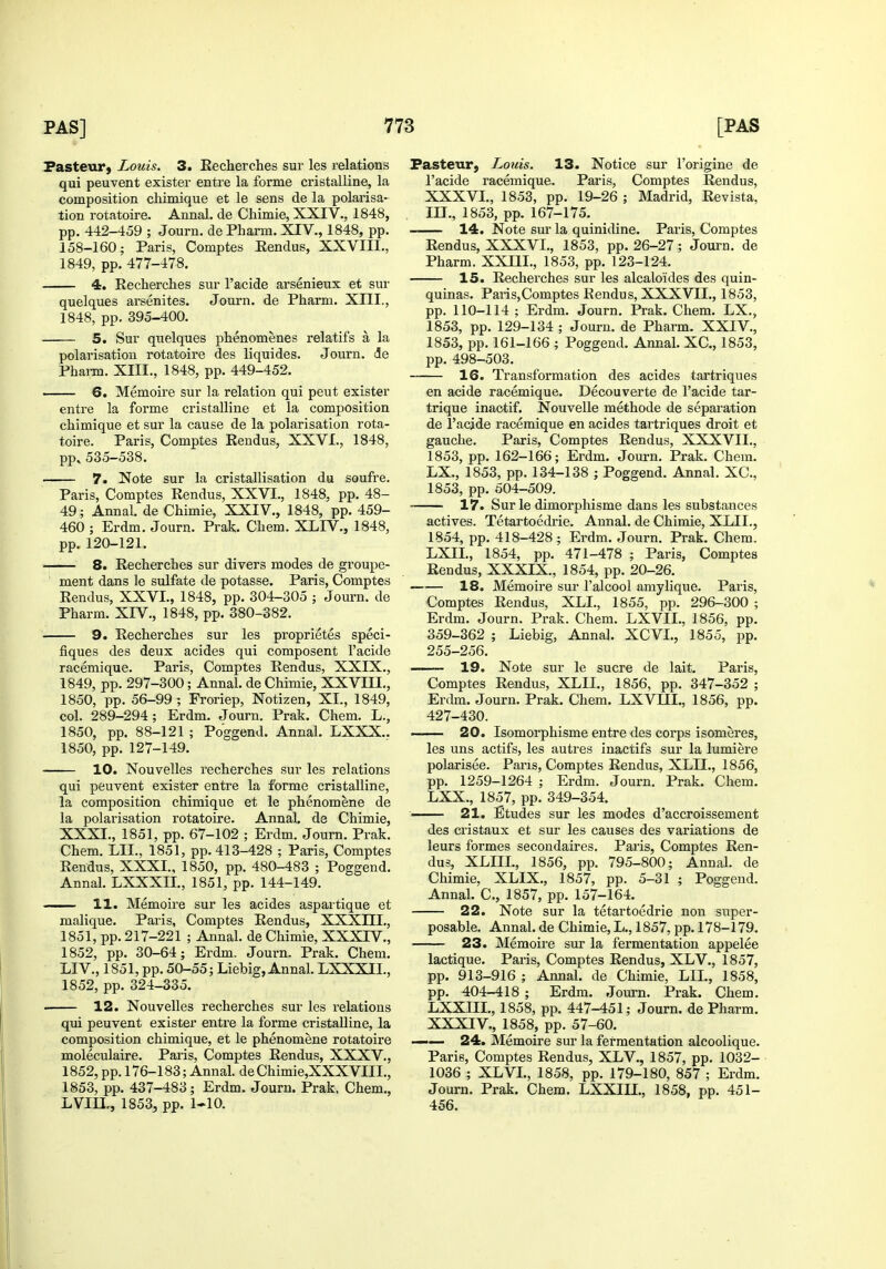 Pasteur) Louis. 3. Reclierches sur les relations qui peuvent exister entre la forme cristalline, la composition chimique et le sens de la polarisa- tion rotatoire. Annal. de Chimie, XXIV., 1848, pp. 442-459 ; Journ. de Pharm. XIV., 1848, pp. 158-160; Paris, Comptes Eendus, XXVIII., 1849, pp. 477-478. 4. Recherches sur I'acide arsenieux et sur quelques arsenites. Journ. de Pharm. XIII., 1848, pp. 395-400. 5. Sur quelques phenomenes relatif's a la polarisation rotatoire des liquides. Journ. de Pharm. XIII., 1848, pp. 449-452. 6. Memoire sur la relation qui pent exister entre la forme cristaUine et la composition chimique et sur la cause de la polarisation rota- toire. Paris, Comptes Eendus, XXVI., 1848, pp,535-538. 7. Note sur la cristallisation du soufre. Paris, Comptes Rendus, XXVI., 1848, pp. 48- 49; Annal. de Chimie, XXIV., 1848, pp. 459- 460 ; Erdm. Journ. Prak. Chem. XLIV., 1848, pp. 120-121. 8. Recherches sur divers modes de groupe- ment dans le sulfate de potasse. Paris, Comptes Rendus, XXVI., 1848, pp. 304-305 ; Journ. de Pharm. XIV., 1848, pp. 380-382. —— 9. Recherches sur les proprietes speci- fiques des deux acides qui composent I'acide racemique. Paris, Comptes Rendus, XXIX., 1849, pp. 297-300; Annal. de Chimie, XXVm., 1850, pp. 56-99 ; Froriep, Notizen, XI., 1849, col. 289-294; Erdm. Journ. Prak. Chem. L., 1850, pp. 88-121 ; Poggend. Annal. LXXX.. 1850, pp. 127-149. 10. Nouvelles recherches sur les relations qui peuvent exister entre la forme cristalline, la composition chimique et le phenomene de la polarisation rotatoire. Annal, de Chimie, XXXI., 1851, pp. 67-102 ; Erdm. Journ. Prak. Chem. LII., 1851, pp. 413-428 ; Paris, Comptes Rendus, XXXI., 1850, pp. 480-483 ; Poggend. Annal. LXXXH., 1851, pp. 144-149. —— 11. Memoire sur les acides aspartique et malique. Paris, Comptes Rendus, XXXIII., 1851, pp. 217-221 ; Annal. de Chimie, XXXIV., 1852, pp. 30-64; Erdm. Journ. Prak. Chem. LIV., 1851, pp. 50-55; Liebig, Annal. LXXXIL, 1852, pp. 324-335. 12. Nouvelles recherches sur les relations qui peuvent exister entre la forme cristalline, la composition chimique, et le phenomene rotatoire moleculaire. Paris, Comptes Rendus, XXXV., 1852, pp. 176-183; Annal. de Chimie,XXXVIII., 1853, pp. 437-483; Erdm. Journ. Prak. Chem., LVIIL, 1853, pp. 1-10. Pasteur, Louis. 13. Notice sur I'origine de I'acide racemique. Paris, Comptes Rendus, XXXVI., 1853, pp. 19-26 ; Madrid, Revista, III., 1853, pp. 167-175. 14. Note sur la quinidine. Paris, Comptes Rendus, XXXVI., 1853, pp. 26-27; Journ. de Pharm. XXIII., 1853, pp. 123-124. 15. Recherches sur les alcaloides des quin- quinas. PariSjComptes Rendus, XXXVII., 1853, pp. 110-114 ; Erdm. Journ. Prak. Chem. LX., 1853, pp. 129-134 ; Journ. de Pharm. XXIV., 1853, pp. 161-166 ; Poggend. Annal. XC, 1853, pp. 498-503. 16. Transformation des acides tartriques en acide racemique. Decouverte de I'acide tar- trique inaotif. Nouvelle methode de separation de I'acide racemique en acides tartriques droit et gauche. Paris, Comptes Rendus, XXXVII., 1853, pp. 162-166; Erdm. Journ. Prak. Chem. LX., 1853, pp. 134-138 ; Poggend. Annal. XC, 1853, pp. 604-509. 17. Surle dimorphisme dans les substances actives. Tetartoedrie. Annal. de Chimie, XLII., 1854, pp. 418-428 ; Erdm. Journ. Prak. Chem. LXIL, 1854, pp. 471-478 ; Paris, Comptes Rendus, XXXIX., 1854, pp. 20-26. 18. Memoire sur I'alcool amylique. Paris, Comptes Rendus, XLI., 1855, pp. 296-300 ; Erdm. Journ. Prak. Chem. LXVII., 1856, pp. 359-362 ; Liebig, Anna]. XCVL, 1855, pp. 255-256. 19. Note sur le sucre de lait. Paris, Comptes Rendus, XLII., 1856, pp. 347-352 ; Erdm. Journ. Prak. Chem. LXVm., 1856, pp. 427-430. 20. Isomorphisme entre des corps isomeres, les uns actifs, les autres inactifs sur la lumiere polarisee. Pans, Comptes Rendus, XLII., 1856, pp. 1259-1264 ; Erdm. Journ. Prak. Chem. LXX., 1857, pp. 349-354. 21. Etudes sur les modes d'accroissement des cristaux et sur les causes des variations de leurs formes secondaires. Paris, Comptes Ren- dus, XLIIL, 1856, pp. 795-800; Annal. de Chimie, XLIX., 1857, pp. 5-31 ; Poggend. Annal. C, 1857, pp. 157-164. 22. Note sur la tetartoedrie non super- posable. Annal. de Chimie, L., 1857, pp. 178-179. 23. Memoire sur la fermentation appelee lactique. Paris, Comptes Rendus, XLV., 1857, pp. 913-916 ; Annal. de Chimie, LIL, 1858, pp. 404-418 ; Erdm. Journ. Prak. Chem. LXXm., 1858, pp. 447-451; Journ. de Pharm. XXXIV., 1858, pp. 57-60. —— 24. Memoire sui- la fermentation alcoolique. Paris, Comptes Rendus, XLV., 1857, pp. 1032- 1036 ; XLVL, 1858, pp. 179-180, 857 ; Erdm. Journ. Prak. Chem. LXXIII., 1858, pp. 451- 456.