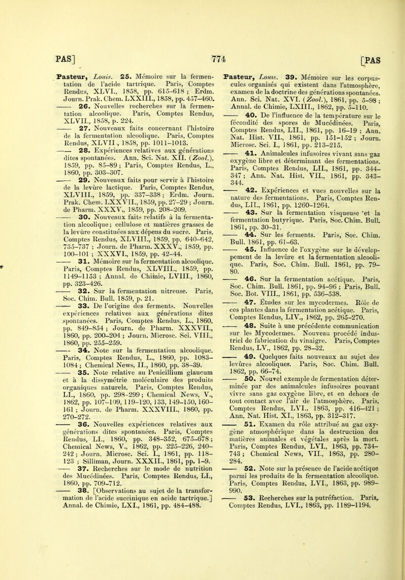 Fasteur, Louis. 25. Memoiie sur la fei'men- tation de I'acide tartrique. Paris, Comptes Rendus, XLVI., 1858, pp. 615-618 ; Erdm. Journ. Pi ak. Chem. LXXIII., 1858, pp. 457-460. 26. Nouvelles recherches sur Ja fermen- tation alcoolique. Paris, Comptes Rendus, XLVII., 1858, p. 224. -—— 27. Nouveaux faits concernant I'histoire de la fermentation alcoolique. Paris, Comptes Rendus, XLVII , 1858, pp. 1011-1013. 28. Experiences relatives aux generations dites spontanees. Ann. Sci. Nat. XII. (ZooL), 1859, pp. 85-89; Paris, Comptes Rendus, L., 1860, pp. 303-307. 29. Isouveaux faits pour servir a I'histoii'e de la levure lactique. Paris, Comptes Rendus, XLVIII., 1859, pp. 337-338; Erdm. Journ. Prak. Chem. LXXVII., 1859, pp. 27-29 ; Journ. de Pliarm. XXXV., 1859, pp. 208-209. ■—— 30. Nouveaux faits relatifs a la fermenta- tion alcoolique; cellulose et matieres grasses de la levure constituees aux depens du sucre. Paris, Comptes Rendus, XLVIII., 1859, pp. 640-642, 735-737 ; Journ. de Pharm.XXXV., 1859, pp. 100-101 ; XXXVI., 1859, pp. 42-44. 31. Memoire sur la fermentation alcoolique. Paris, Comptes Rendus, XLVIIL, 1859, pp. 1149-1153 ; Annul, de Cliiinie, LVIIL, 1860, pp. 323-426. 32. Sur la fermentation nitreuse. Paris, Soc. Chim. Bull. 1859, p. 21. 33. De I'origiue des ferments. Nouvelles experiences relatives aux generations dites spontanees. Paris, Comptes Rendus, L., 1860, pp. 849-854 ; Journ. de Pharra. XXXVII., 1860, pp. 200-204 ; Journ. Microsc. Sci. VIII., 1860, pp. 255-259. 34. Note sur la fermentation alcoolique. Paris, Comptes Rendus, L., 1860, pp. 1083- 1084 ; Chemical News, II., 1860, pp. 38-39. 35. Note relative au Penicillium giaucum et a la dissymetrie moleculaire des produits oi'ganiques naturels, Paris, Comptes Rendus, LL, 1860, pp. 298-299; Chemical Nevi's, V., J 862, pp. 107-109, 119-120, 133, 149-150, 160- 161 ; Journ. de Pharm. XXXVIIL, 1860, pp. 270-272. 36. Nouvelles experiences relatives aux generations dites spontanees. Paris, Comptes Rendus, LL, 1860, pp. 348-352, 675-678; Chemical News, V., 1862, pp. 225-226, 240- 242; Journ. Microsc. Sci. I., 1861, pp. 118- 123 ; Silliman, Journ. XXXIL, 1861, pp. 1-9. 37. Recherches sur le mode de nutrition des Mucedinees. Paris, Comptes Rendus, LI., 1860, pp. 709-712. 38. [Observations au sujet de la transfor- mation de i'acide succinique en acide tartrique.] Fasteur, Louis. 39. Memoire sur les corpus- cules organises qui existent dans I'atmosphere, examen de la doctrine des generations spontanees. Ann. Sci. Nat. XVI. {Zool.\ 1861, pp. 5-98 ; Annal. de Chimie, LXIIL, 1862, pp. 5-110. 40. De I'influence de la temperature sur le fecondite des spores de Mucedinees. Paris, Comptes Rendus, LIL, 1861, pp. 16-19 ; Ann. Nat. Hist. VII., 1861, pp. 151-152 ; Journ. Microsc. Sci. I., 1861, pp. 213-215. 41. Animalcules infusoires vivant sans gaz oxygene libre et determinant des fermentations. Paris, Comptes Rendus, LIL, 1861, pp. 344- 347; Ann. Nat. Hist. VIL, 1861, pp. 343- 344. 42. Experiences et vues nouvelles sur la nature des fermentations. Paris, Comptes Ren- dus, LIL, 1861, pp. 1260-1264. 43. Sur la fermentation visqueuse *et la fermentation butyrique. Paris, Soc. Chim. Bull. 1861, pp. 30-31. 44. Sur les ferments. Paris, Soc. Chim. Bull. 1861, pp. 61-63. 45. Influence de I'oxygene sur le develop- pement de la le\'ui-e et la fermentation alcooli- que. Paris, Soc. Chim. Bull. 1861, pp. 79- 80. 46. Sur la fermentation acetique. Paris, Soc. Chim. Bull. 1861, pp. 94-96 ; Paris, Bull. Soc. Bot. VIIL, 1861, pp. 536-538. 47. Etudes sur les mycodermes. Roie de ces plantes dans la fermentation acetique. Paris, Comptes Rendus, LIV., 1862, pp. 265-270. 48. Suite a une precedente communication sur les Mycodermes.' Nouveau procede indus- triel de fabrication du vinaigre. Paris, Comptes Rendus, LV., 1862, pp. 28-32. 49. Quelques faits nouveaux au sujet des levures alcooliques. Pai'is, Soc. Chim. Bull. 1862, pp. 66-74. 50. Nouvel exemple de fermentation deter- minee par des animalcules infusoires pouvant vivre sans gaz oxygene libre, et en dehors de tout contact avec I'air de I'atmosphere. Paris, Comptes Rendus, LVL, 1863, pp. 416-421 ; Ann. Nat. Hist. XL, 1863, pp. 312-317. 51. Examen du role attribue au gaz oxy- gene atmospherique dans la destruction des matieres animales et vegetales apres la mort. Paris, Comptes Rendus, LVL, 1863, pp. 734- 743 ; Chemical News, VIL, 1863, pp. 280- 284. 52. Note sur la presence de I'acide acetique parrai les produits de la fermentation alcoolique. Paris, Comptes Rendus, LVL, 1863, pp. 989- 990. 53. Recherches sur la putrefaction. Paris,,