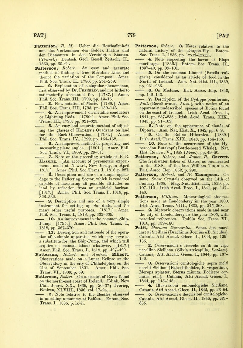 . Patterson, i?. M. Ueber die Beschaffenheit und das Vorkommeu des Goldes, Platins und der Diamanten in den Vereinigten Staaten. {Transl.) Deutsch. Geol. Gesell. Zeitschr. II., 1850, pp. 60-64. Patterson, Robert. An easy and accurate method of finding a true Meridian Line, and thence the variation of the Compass. Amer. Phil. Soc. Trans. II., 1786, pp. 251-259. 2. Explanation of a singular phenomenon, first observed by Dr. Franklin, and not hitherto satisfactorily accounted for. [1787.] Amer. PhU. Soc. Trans. III., 1793, pp. 13-16. 3. New notation of Music. [1788.] Amer. Phil. Soc. Trans. III., 1793, pp. 139-143. •—- 4. An improvement on metallic conductors or Lightning Rods. [1790,] Amer. Phil. Soc. Trans. III., 1793, pp. 321-323. 5. An easy and accurate method of adjust- ing the glasses of Hadlet's Quadrant on land for the Back-Observation. [1794.] Amer. Phil. Soc. Trans. IV., 1799, pp. 154-162. —— 6. An improved method of projecting and measm-ing plane angles. [1801.] Amer. Phil. Soc. Trans. VI., 1809, pp. 29-31. —— 7. Note on the preceding article of F. R. Hassler. [An account of pyrometric experi- ments made at Newark, New Jersey, in April 1817.] Amer. Phil. Soc. Trans. I., 1818, p. 227. 8. Description and use of a simple appen- dage to the Reflecting Sector, which is rendered capable of measuring all possible altitudes on land by reflection from an artificial horizon. [1817.] Amer. Phil. Soc. Trans. L, 1818, pp. 325-332. —-— 9. Description and use of a very simple instrument for setting up Sun-dials, and for many other useful puiTaoses. [1817.] Amer. Phil. Soc. Trans. I., 1818, pp. 333-339. —— 10. An improvement in the common Ship- Pump. [1795.] Amer. Phil. Soc. Trans. I., 1818, pp. 367-370. I 11. Description and rationale of the opera- tion of a simple apparatus, which may serve as a substitute for the Ship-Pump, and which will require no manual labour whatever. [1817.] Amer. Phil. Soc. Trans. L, 1818, pp. 427-429. Patterson, Robert, and Andrew EUicott. Observations made on a Lunar Eclipse at the Observatory in the city of Philadelphia, on the 21st of September 1801. Amer. Phil. Soc. Trans. VI., 1809, p. 59. Patterson, Robert. On a species of Beroe found on the north-east coast of Ireland. Edinb, New Phil. Journ. XX., 1836, pp. 26-37; Froriep, Notizen, XLVIIL, 1836, col. 17-24. 2. Note relative to the Beetles observed in unroUing a mummy at Belfast. Entom. Soc. Trans. L, 1836, p. Ixvii. Patterson, Robert. 3. Notes relative to the natural history of the Dragon-Fly. Entom. Soc. Trans. I., 1836, pp. Ixxxi-lxxxii. 4. Note respecting the larvee of Blaps mortisaga. [1836.] Entom. Soc. Trans. II., 1837-40, pp. 99-101. 5. On the common Limpet (Patella vul-. garis), considered as an article of food in the North of Ireland. Ann. Nat. Hist. III., 1839, pp. 231-235. 6. On Medusae. Brit, Assoc. Rep. 1840, pp. 142-143, 7. Description of the Cydippe pomiformis, Patt. (Beroe ovatus, Flem.), with notice of an apparently undescribed species of Bolina found on the coast of Ireland, Irish Acad, Proc. I,, 1841, pp. 237-238 ; Irish Acad. Trans. XIX., 1843, pp. 91-109. 8. Note on the appearance of clouds of Diptera. Anu. Nat. Hist. X., 1842, pp. 6-9.  9. On the Bolina Hibernica. [1839.] Irish Acad. Trans. XIX., 1843, pp. 154-158. 10. Note of the occurrence of the Hy- peroodon Butzkopf (Bottle-nosed Whale). Nat. Hist, Review, V,, 1858 {Proc), pp, 49-50. Patterson, Robert, and James R. Garrett. The freshwater fishes of Ulster, as enumerated in the MSS. of the late William Thompson. Brit. Assoc, Rep. 1852, p. 290, Patterson, Robert, and W. Thompson. On some Snow Crystals observed on the 14th of January 1838. Mag, Nat, Hist, III., 1839, pp. 107-112 ; Irish Acad. Proc. I., 1841, pp. 147- 148. Patterson, William. Meteorological observa- tions made at Londonderry in the year 1800. Irish Acad. Trans. VIII., 1802, pp. 245-268. 2. Meteoric observations made in and near the city of Londonderry in the year 1805, with practical references. Dublin Soc. Trans. VI., 1810, pp. 139-160. Fatti, Mariano Zuccarello. Sopra due nuovi insetti Siciliani (Brachinus Joenius eB. Siculus). Catania, Atti Accad. Gioen. I., 1844, pp. 129- 136. 2. Osservazioni e ricerche su di un vago uccellino Siciliano (Silvia atricapilla, TMtham). Catania, Atti Accad. Gioen. I., 1844, pp, 137- 142, 3. Osservazioni ornitologiche sopra molti uccelli Siciliani (Falco lithofalco, F. vespertinus, Merops apiaster. Sterna minuta, Podiceps cor- nutus, etc.). Catania, Atti Accad. Gioen. I., 1844, pp. 145-148. 4. lUustrazioni entomologiche Siciliane. Catania, Atti Accad. Gioen. II,, 1845, pp. 23-64. 5. Osservazioni e descrizioni ornitologiche. Catania, Atti Accad. Gioen. II., 1845, pp. 321- 335.