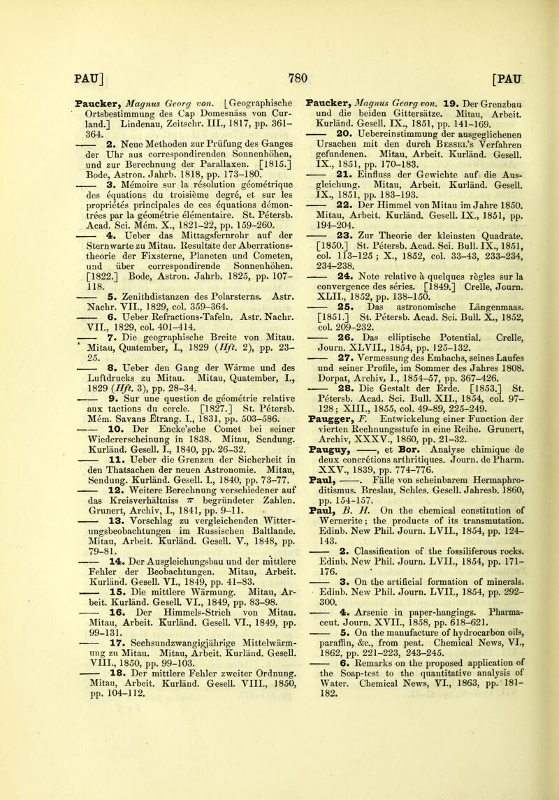 Faucker, Magnus Georg von. [Geographische Ortsbestimmung des Cap Domesnass von Cur- land.] Lindenau, Zeitschr. III., 1817, pp. 361- 364. — 2. Neue Methoden zur Priifung des Ganges der Uhr aus correspondirenden Sonnenhohen, und zur Berechnung der Parallaxen. [1815.] Bode, Astron. Jahrb. 1818, pp. 173-180. 3. Memoire sur la resolution geometrique des equations du troisieme degre, et sur les proprietes principales de ces equations demon- trees par la geometrie elementaire. St. Petersb. Acad. Sci. Mem. X., 1821-22, pp. 159-260. 4. Ueber das Mittagsfernrolir auf der Sternwarte zu Mitau. Resultate der Aberrations- theorie der Fixsterne, Planeten und Cometen, und iiber correspondirende Sonnenhohen. [1822.] Bode, Astron. Jahrb. 1825, pp. 107- 118. 5. Zenithdistanzen des Polarsterns. Astr. Nachr. VII., 1829, col. 359-364. 6. Ueber Refractions-Tafeln. Astr. Nachr. VII., 1829, col. 401-414. 7. Die geographische Breite von Mitau. ' Mitau, Quatember, I., 1829 {Hft. 2), pp. 23- 25. 8. Ueber den Gang der Warme und des Luftdrucks zu Mitau. Mitau, Quatember, I., 1829 {Hft. 3), pp. 28-34. - 9, Sur une question de geometrie relative aux tactions du cercle. [1827.] St. Petersb. Mem. Savans Etrang. I., 1831, pp. 503-586. •—— 10. Der Encke'sche Comet bei seiner Wiedererscheinung in 1838. Mitau, Sendung. Kurliind. Gesell. I., 1840, pp. 26-32. 11. Ueber die Grenzen der Sicherheit in den Thatsachen der neuen Astronomic. Mitau, Sendung. Kurliind. Gesell. I., 1840, pp. 73-77. ——— 12. Weitere Berechnung verschiedener auf das Kreisverhaltniss tt begriindeter Zahlen. Grunert, Archiv, I., 1841, pp. 9-11. 13. Vorschlag zu vergleichenden Witter- ungsbeobachtungen im Russischen Baltlande. Mitau, Arbeit. Kurland. Gesell. V., 1848, pp. 79-81. 14. Der Ausgleichungsbau und der mittlere Fehler der Beobachtungen. Mitau, Arbeit. Kurland. Gesell. VI., 1849, pp. 41-83. 15. Die mittlere Warmung. Mitau, Ar- beit. Kurland. Gesell. VI., 1849, pp. 83-98. 16. Der Himmels-Strich von Mitau. Mitau, Arbeit. Kurland. Gesell. VI,, 1849, pp. 99-131. 17. Sechsundzwangigjahrige Mittelwarm- ung zu Mitau. Mitau, Arbeit. Kurland. Gesell. VIII., 1850, pp. 99-103. • 18. Der mittlere Fehler zweiter Ordnung. Mitau, Arbeit. Kurland. Gesell. VIII., 1850, pp. 104-112. Faucker, Magnus Georg von. 19. Der Grenzbau und die beiden Gittersatze. Mitau, Arbeit. Kurland. Gesell. IX,, 1851, pp. 141-169. 20. Uebereinstimmung der ausgeglichenen Ursachen mit den durch Bessel's Verfahren gefundenen. Mitau, Arbeit, Kurland. Gesell. IX., 1851, pp. 170-183. 21. Einfluss der Gewichte auf die Aus- gleichung. Mitau, Arbeit. Kurland. Gesell. IX., 1851, pp. 183-193. 22. Der Himmel von Mitau imJahre 1850. Mitau, Arbeit. Kurland. Gesell. IX., 1851, pp. 194-204. 23. Zur Theorie der kleinsten Quadrate. [1850.] St. Petersb. Acad. Sci. Bull. IX., 1851, col. 113-125; X., 1852, col. 33-43, 233-234, 234-238. 24. Note relative a quelques regies sur la convergence des series. [1849.] Crelle, Journ. XLII., 1852, pp. 138-150. 25. Das astronomische Langenmaas. [1851.] St. Petersb. Acad. Sci. Bull. X., 1852, col. 209-232. 26. Das elliptische Potential. Crelle, Journ. XLVIL, 1854, pp. 125-132. ——— 27. Vermessung des Embachs, seines Laufes und seiner Profile, im Sommer des Jahres 1808. Dorpat, Archiv, I., 1854-57, pp. 367-426. . 28. Die Gestalt der Erde. [1853.] St. Petersb. Acad. Sci. Bull. XII., 1854, col. 97- 128; XIII., 1855, col. 49-89, 225-249. Faugger, F. Entwickelung einer Function der vierten Rechnungsstufe in eine Reihe, Grunert, Archiv, XXXV., 1860, pp. 21-32. Fauguy, , et Bor. Analyse chimique de deux concretions arthritiques. Journ, de Pharm. XXV., 1839, pp. 774-776. Faul, . Falle von scheinbarem Hermaphro- ditismus. Breslau, Schles. Gesell. Jahresb. 1860, pp. 154-157. Faul, B. H. On the chemical constitution of Wernerite; the products of its transmutation. Edinb. New Phil. Journ. LVII., 1854, pp. 124- 143. 2. Classification of the fossiliferous rocks. Edinb. New Phil. Journ. LVII., 1854, pp. 171- 176. 3. On the artificial formation of minerals. Edinb. New Phil. Journ. LVII., 1854, pp. 292- 300. ■ 4. Arsenic in paper-hangings. Pharma- ceut. Journ. XVIL, 1858, pp. 618-621. 5. On the manufacture of hydrocarbon oils, paraffin, &c., from peat. Chemical News, VI., 1862, pp. 221-223, 243-245. 6. Remarks on the proposed application of the Soap-test to the quantitative analysis of Water. Chemical News, VL, 1863, pp. 181- 182.