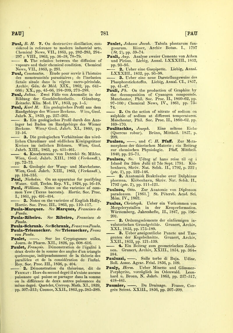 Paul, B. H. 7. On destructive distillation, con- sidered in reference to modern industrial arts. Chemical News, VII., 1863, pp. 282-283, 294- 297 ; VIII., 1863, pp. 56-58, 78-79. • 8. The relation between the diffusion of vapours and their chemical condition. Chemical News, VII., .1863, p. 291. Paul, Constantin. Etude pour servir a I'histoire des monstruosites parasitaires; de I'inclusion fostale situee dans la region sacro-perineale. Archiv. Gen. de Med. XIX., 1862, pp. 641- 666; XX., pp. 45-66, 194-209, 273-288. Paul, Julius. Zwei Falle von Anomalie in der Bildung der Geschlechtstheile. Giinsburg, Zeitschr. Klin. Med. IV., 1853, pp. 1-5. Paul, Karl 31. Ein geologisches Profil aus dem Randgebirge des Wiener Beckens. Wien, Geol. Jahrb. X., 1859, pp. 257-262. 2. Ein geologisches Profil durch den Ann- inger bei Baden im Randgebirge des Wiener Beckens. Wien,* Geol. Jahrb. XI., 1860, pp. 12-16. 3. Die geologischen Verhaltnisse des nord- lichen Chrudimer und siidlichen Konigsgratzer Kreises im ostlichen Bohmen. Wien, Geol. Jahrb. XIH., 1863, pp. 451-461. 4. Knochenreste von Detreko St. Miklos. Wien, Geol. Jahrb. XIII., 1863 (Verhandl.), pp.. 72-73. 5. Geologie der Waag- und Marchebene. Wien, Geol. Jahrb. XIII., 1863, (Verhandl.), pp. 134-135. Paul, Nicholas. On an apparatus for purifying Water. Gill, Techn. Rep. VI., 1824, pp. 16-19. Paul, William. Notes on the varieties of com- mon Yew (Taxus baccata). Hortic. Soc, Proc. I., 1861, pp. 491-494. 2. Notes on the varieties of English Holly. Hortic. Soc. Proc. III., 1863, pp. 110-117. Paula-Marquez. See Marquez, Francisco de Paula. Paula-Ribeiro. See Ribeiro, Francisco de Paula. Paula-Schrank. >S'eeSchrank, FranzvonPaula. Paula-Triesnecker. See Triesnecker, Franz von Paula. Paulet, . Sur les Crvptogames utiles. Journ. de Pharm. XII., 1826,'pp. 608-616. Paulet, Frangois. Demonstration de I'egalite a deux droits de la somme des angles d'un triangle quelconque, independamment de la theorie des paralleles et de la consideration de I'infini. Roy. Soc. Proc. III., 1836, p. 404. 2. Demonstration du theoreme, dit de Fermat : Hors du second degre il n'existe aucune puissance qui puisse se partager dans la somme ou la difference de deux autres puissances du merae degre. Quetelet, Corresp. Math. XI., 1839, pp. 307-313; Cosmos, XXII., 1863,pp. 385-389. Paulet, Johann Jacob. Tabula plantarum fun- gosarum. Romer, Archiv Botan. I., 1797 {St. 2), pp. 59-74. Pauli, Aug. Analyse zweier Cemente von Athen und Piraus. Liebig, Annal. LXXXIII., 1852, pp. 93-95. 2. Ueber eine Gaspipette. Liebig, Annal. LXXXIII., 1852, pp. 95-98. 3. Ueber eine neue Darstellungsweise des Phosphorstickstoffes. Liebig, Annal. CI., 1857, pp. 41-47. Pauli, Ph. On the production of Graphite by the decomposition of Cyanogen compounds. Manchester, Phil. Soc. Proc. IL, 1860-62, pp. 97-100; Chemical News, IV., 1861, pp. 73- 74. 2. On the action of nitrate of sodium on sulphide of sodium at different temperatures. Manchester, Phil. Soc. Proc. IL, 1860-62, pp. 169-170. Paulitschke, Joseph. Eine seltene Eiche (Quercus robur). Briinn, Mittheil. 1857, p.. 209. Paulsen, , und C. H. PfafiF. Zur Meta- morphose der thierischen Materie ; ein Beitrag zur chemischen Physiologic. Pfaff, Mittheil. 1840, pp. 25-71. Paulsen, Sv. Udtog af bans reise til og i Island fra 2den Julii til 7de Sept. 1791. Kio- benhavn, Skriv. Nat. Selsk. IL, 1792, p. 222 ; {pte. 2), pp. 122-146. . 2. Anatomisk Beskrivelse over Delphinus phocaena. Kiobenhavn, Skriv. Nat. Selsk. IL, 1792 {pte. 2), pp. 111-121. Paulson, Otto. Zur Anatomic von Diplozoon paradoxum. [1861.] St. Petersb. Acad. Sci. Mem. IV., 1862. Paulus, Christoph. Ueber ein Vorkommen von Mergelcrystallen in der Keuperformation. Wiirttemberg, Jahreshefte, IL, 1847, pp. 196- 201. 2. Ordnungselemente der einformigen in- volutorischen Grundgebilde. Grunert, Archiv, XXL, 1853, pp. 175-189. 3. Ueber oaneigentliche Puncte und Tan- genten der Kegelschnitte. Grunert, Archiv, XXIL, 1853, pp. 121-139. 4. Ein Beitrag zum geometrischen Zeich- nen. Grunert, Archiv, XXIIL, 1854, pp. 364- 384. Pauluzzi, . Sulle torbe di Buja. Udine, Boll. Assoc. Agrar. Friul. 1856, p. 109. Pauly, Herm. Ueber Minette und Glimmer- Porphyrite, vorziiglich im Odenwald. Leon- hard u. Bronn, N. Jahrb. 1863, pp. 257-317, 418-441. Paumier, . Du Drainage. France, Con- gres Scient. XXIIL, 1856, pp. 207-209.