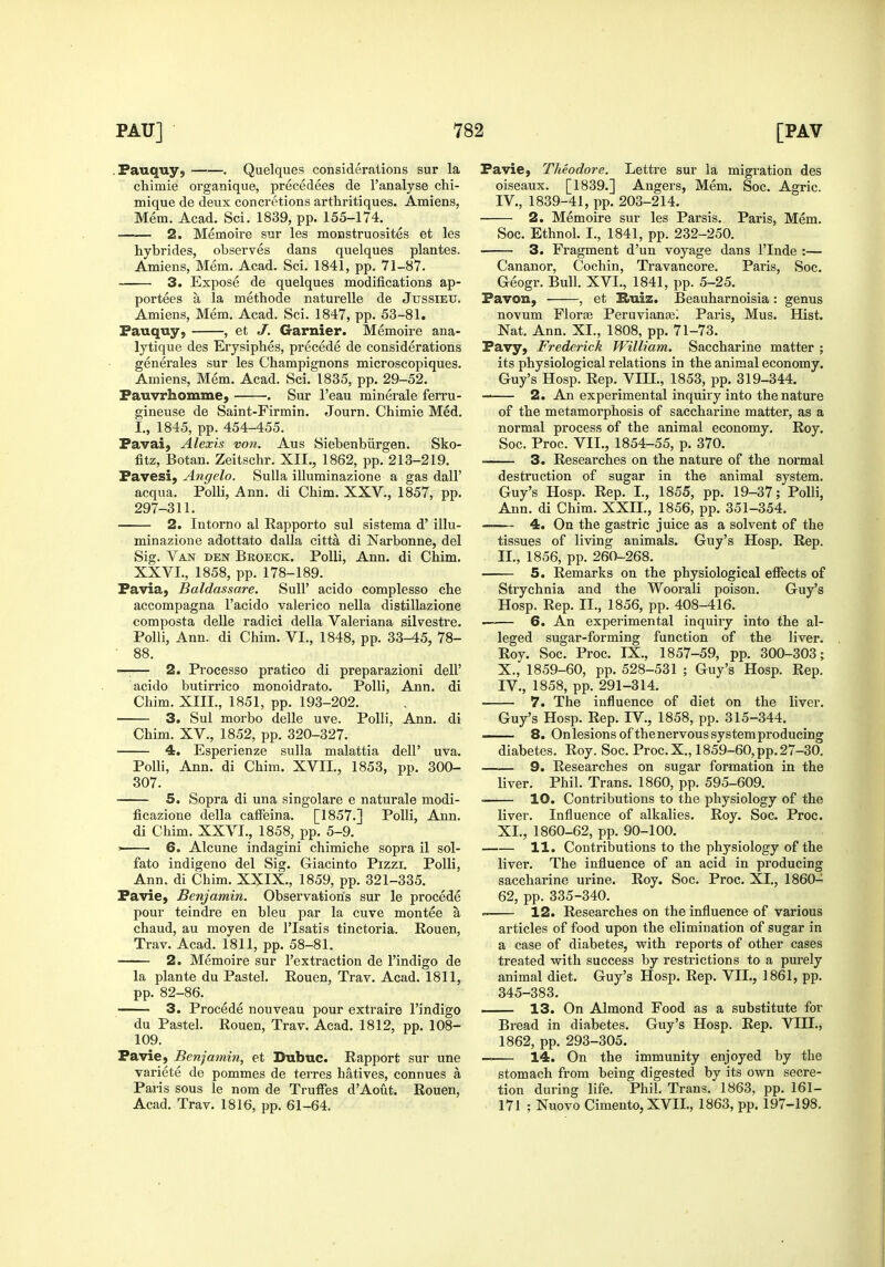 .Pauquy, . Quelques considerations sur la chimie organique, precedees de I'analyse chi- mique de deux concretions arthritiques. Amiens, Mem. Acad. Sci. 1839, pp. 155-174. 2. Memoire sur les monstruosites et les hybrides, observes dans quelques plantes. Amiens, Mem. Acad. Sci. 1841, pp. 71-87. 3. Expose de quelques modifications ap- portees a la methode naturelle de Jussieu. Amiens, Mem. Acad. Sci. 1847, pp. 53-81. Fauquy, , et J. Gamier. Memoire ana- lytique des Erysiphes, precede de considerations generales sur les Champignons microscopiques. Amiens, Mem. Acad. Sci. 1835, pp. 29-52. Fauvrhomiue, . Sur I'eau minerale ferru- gineuse de Saint-Firmin. Journ. Chimie Med. I., 1845, pp. 454-455. Favai, Alexis von. Aus Siebenbiirgen. Sko- fitz, Botan. Zeitschr. XII., 1862, pp. 213-219. Favesi, Angela. Sulla illuminazione a gas dall' acqua. Polli, Ann. di Chim. XXV., 1857, pp. 297-311. 2. Intorno al Rapporto sul sistema d' illu- minazione adottato dalla citta di Narbonne, del Sig. Van den Beoeck. Polli, Ann. di Chim. XXVI., 1858, pp. 178-189. Favia, Baldassare. Sull' acido complesso che accompagna I'acido valerico nella distillazione composta delle radici della Valeriana silvestre. Polli, Ann. di Chim. VI., 1848, pp. 33-45, 78- • 88. —— 2. Processo pratico di preparazioni dell' acido butirrico monoidrato. Polli, Ann, di Chim. XIII., 1851, pp. 193-202. 3. Sul morbo delle uve. Polli, Ann, di Chim. XV., 1852, pp. 320-327. 4. Esperienze sulla malattia dell' uva. Polli, Ann. di Chim. XVII., 1853, pp. 300- 307. 5. Sopra di una singolare e naturale modi- ficazione della cafFeina. [1857.] Polli, Ann. di Chim. XXVI., 1858, pp. 5-9. ' 6. Alcune indagini chimiche sopra il sol- fato indigeno del Sig. Giacinto Pizzi. Polli, Ann. di Chim. XXIX., 1859, pp. 321-335. Favie, Benjamin. Observations sur le procede pour teindre en bleu par la cuve montee a chaud, au moyen de I'lsatis tinctoria. Rouen, Trav. Acad. 1811, pp. 58-81. 2. Memoire sur I'extractiou de I'indigo de la plante du Pastel. Rouen, Trav. Acad. 1811, pp. 82-86. 3. Procede nouveau pour extraire I'indigo du Pastel. Rouen, Trav. Acad. 1812, pp. 108- 109. Favie, Benjamin, et Dubuc. Rapport sur une variete de pommes de terres hatives, connues a Paris sous le nom de Truffes d'Aout. Rouen, Acad. Trav. 1816, pp. 61-64. Favie, Theodore. Lettre sur la migration des oiseaux. [1839.] Angers, Mem. Soc. Agric. IV., 1839-41, pp. 203-214. 2. Memoire sur les Parsis. Paris, Mem. Soc. Ethnol. I., 1841, pp. 232-250. 3. Fragment d'un voyage dans I'lnde :— Cananor, Cochin, Travancore. Paris, Soc. Geogr. Bull. XVI., 1841, pp. 5-25. Favon, , et Buiz. Beauharnoisia : genus novum Florae Peruvianjei Paris, Mus. Hist. Nat. Ann. XL, 1808, pp. 71-73. Favy, Frederick William. Saccharine matter ; its physiological relations in the animal economy. Guy's Hosp. Rep. VIII., 1853, pp. 319-344. 2. An experimental inquiry into the nature of the metamorphosis of saccharine matter, as a normal process of the animal economy. Roy. Soc. Proc. VII., 1854-55, p. 370. 3. Researches on the nature of the normal destruction of sugar in the animal system. Guy's Hosp. Rep. I., 1855, pp. 19-37; Polli, Ann. di Chim. XXH., 1856, pp. 351-354. 4. On the gastric juice as a solvent of the tissues of living animals. Guy's Hosp. Rep. II., 1856, pp. 260-268. 5. Remarks on the physiological effects of Strychnia and the Woorali poison. Guy's Hosp. Rep. II., 1856, pp. 408-416. ■ 6. An experimental inquiry into the al- leged sugar-forming function of the liver. Roy. Soc. Proc. IX., 1857-59, pp. 300-303; X. , 1859-60, pp. 528-531 ; Guy's Hosp. Rep. IV., 1858, pp. 291-314. 7. The influence of diet on the liver. Guy's Hosp. Rep. IV., 1858, pp. 315-344. —— 8. On lesions of the nervous system producing diabetes. Roy. Soc. Proc.X., 1859-60, pp. 27-30. 9. Researches on sugar formation in the liver. Phil. Trans. 1860, pp. 595-609. ■ 10. Contributions to the physiology of the liver. Influence of alkalies. Roy. Soc. Proc. XI. , 1860-62, pp. 90-100. 11. Contributions to the physiology of the liver. The influence of an acid in producing saccharine ui'ine. Roy. Soc. Proc. XI., I860- 62, pp. 335-340.  12. Researches on the influence of various articles of food upon the elimination of sugar in a case of diabetes, v^ith reports of other cases treated with success by restrictions to a purely animal diet. Guy's Hosp. Rep. VII., 1861, pp. 345-383. 13. On Almond Food as a substitute for Bread in diabetes. Guy's Hosp. Rep. VIII., 1862, pp. 293-305. — 14. On the immunity enjoyed by the stomach from being digested by its own secre- tion during life. Phil. Trans. 1863, pp. 161- 171 ; Nuovo Cimento,XVII., 1863, pp. 197-198.