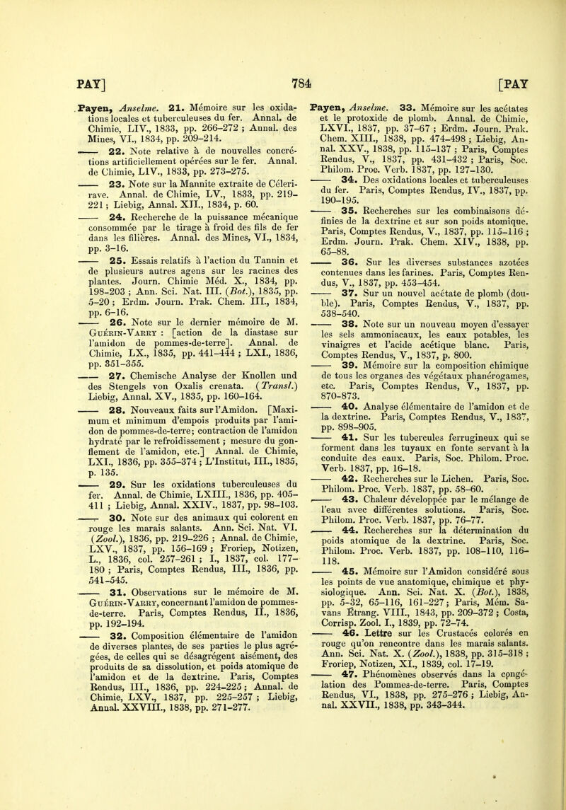 .Fayeu, Anselme. 21. Memoire sur les oxida- tions locales et tuberculeuses du fer. Annal, de Chimie, LIV., 1833, pp. 266-272 ; Annal. des Mines, VI., 1834, pp. 209-214. —— 22. Note relative a de nouvelles concre- tions artificiellement operees sur le fer, Annal. de Chimie, LIV., 1833, pp. 273-275. 23. Note sur la Mannite extraite de Celeri- rave. Annal. de Chimie, LV., 1833, pp. 219- 221; Liebig, Annal. XII., 1834, p. 60. 24. Recherche de la puissance mecanique consommee par le tirage a froid des fils de fer dans les filieres. Annal. des Mines, VI., 1834, pp. 3-16. 25. Essais relatifs a Taction du Tannin et de plusieurs autres agens sur les racines des plantes. Journ. Chimie Med. X., 1834, pp. 198-203 ; Ann. Sci. Nat. III. {Bot.), 1835, pp. 5-20; Erdm. Journ. Prak. Chem. III., 1834, pp. 6-16. ■ 26. Note sur le dernier memoire de M. Guerin-Varrt : [action de la diastase sur Tamidon de pommes-de-terre]. Annal. de Chimie, LX., 1835, pp. 441-444 ; LXL, 1836, pp. 351-355. 27. Chemische Analyse der KnoUen und des Stengels von Oxalis crenata. {Transl.) Liebig, Annal. XV., 1835, pp. 160-164. 28. Nouveaux faits sur TAmidon. [Maxi- mum et minimum d'empois produits par Tami- don de pommes-de-terre; contraction de Tamidon hydrate par le refroidissement; mesure du gon- flement de Tamidon, etc.] Annal. de Chimie, LXL, 1836, pp. 355-374 ; L'Institut, III., 1835, p. 135. 29. Sur les oxidations tuberculeuses du fer. Annal. de Chimie, LXIII., 1836, pp. 405- 411 ; Liebig, Annal. XXIV., 1837, pp. 98-103. r- 30. Note sur des animaux qui colorent en rouge les marais salants. Ann. Sci. Nat. VI. (Zoo/.), 1836, pp. 219-226 ; Annal. de Chimie, LXV., 1837, pp. 156-169 ; Froriep, Notizen, L., 1836, col. 257-261 ; I., 1837, col. 177- 180 ; Paris, Comptes Rendus, III., 1836, pp. 541-545. 31. Observations sur le memoire de M. Guerin-Vabry, concernant Tamidon de pommes- de-terre. Paris, Comptes Rendus, II., 1836, pp. 192-194. 32. Composition elementaire de Tamidon de diverses plantes, de ses parties le plus agre- gees, de celles qui se desagregent aisement, des produits de sa dissolution, et poids atomique de Tamidon et de la dextrine. Paris, Comptes Rendus, III., 1836, pp. 224-225; Annal. de Chimie, LXV., 1837, pp. 225-257 ; Liebig, Annal. XXVIU., 1838, pp. 271-277. Fayen, Anselme. 33. Memoire sur les acetates et le protoxide de plomb. Annal. de Chimie, LXVL, 1837, pp. 37-67 ; Erdm. Journ. Prak. Chem. XIIL, 1838, pp. 474-498 ; Liebig, An- nal. XXV., 1838, pp. 115-137 ; Paris, Comptes Rendus, V., 1837, pp. 431-432 ; Paris, Soc. Philom. Proc. Verb. 1837, pp. 127-130. 34. Des oxidations locales et tuberculeuses du fer. Paris, Comptes Rendus, IV., 1837, pp. 190-195. 35. Recherches sur les combinaisons de- finies de la dextrine et sur son poids atomique. Paris, Comptes Rendus, V., 1837, pp. 115-116 ; Erdm. Journ. Prak. Chem. XIV., 1838, pp. 65-88. 36. Sur les diverses substances azotees contenues dans les farines. Paris, Comptes Ren- dus, v., 1837, pp. 453-454. 37. Sur un nouvel acetate de plomb (dou- ble). Paris, Comptes Rendus, V., 1837, pp. 538-540. 38. Note sur un nouveau moyen d'essayer les sels ammoniacaux, les eaux potables, les vinaigres et Tacide acetique blanc. Paris, Comptes Rendus, V., 1837, p. 800. 39. Memoire sur la composition chimique de tous les organes des vegetaux phanerogames, etc. Paris, Comptes Rendus, V., 1837, pp. 870-873. 40. Analyse elementaire de Tamidon et de la dextrine. Paris, Comptes Rendus, V., 1837, pp. 898-905. 41. Sur les tubercules ferrugineux qui se forment dans les tuyaux en fonte servant a la conduite des eaux. Paris, Soc. Philom. Proc. Verb. 1837, pp. 16-18. 42. Recherches sur le Lichen. Paris, Soc. Philom. Proc. Verb. 1837, pp. 58-60. • . 43. Chaleur developpee par le melange de Teau avec ditFerentes solutions. Paris, Soc. Philom. Proc. Verb. 1837, pp. 76-77. . 44. Recherches sur la determination du poids atomique de la dextrine. Paris, Soc. Philom. Proc. Verb. 1837, pp. 108-110, 116- 118. 45. Memoire sur TAmidon considere sous les points de vue anatomique, chimique et phy- siologique. Ann. Sci. Nat. X. {Bot), 1838, pp. 5-32, 65-116, 161-227; Paris, Mem. Sa- vans Strang. VIIL, 1843, pp. 209-372 ; Costa, Corrisp. Zool. I., 1839, pp. 72-74. 46. Lettre sur les Crustaces colores en rouge qu'on rencontre dans les marais salants. Ann. Sci. Nat. X. {Zool), 1838, pp. 315-318 ; Froriep, Notizen, XL, 1839, col. 17-19. 47. Phenomenes observes dans la conge- lation des Pommes-de-terre. Paris, Comptes Rendus, VL, 1838, pp. 275-276 ; Liebig, An- nal. XXVIL, 1838, pp. 343-344.