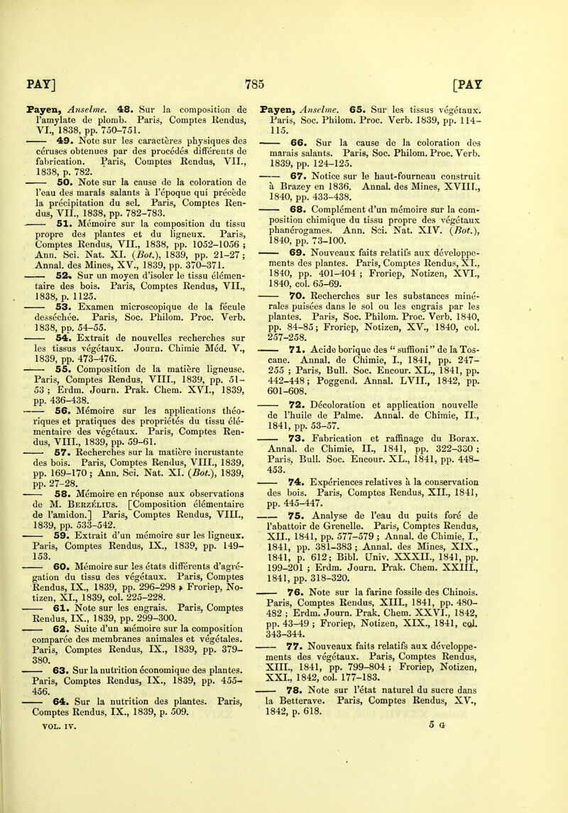 Fayen, Anselme. 48. Sur la composition de Famylate de plomb. Paris, Comptes Rendus, VL, 1838, pp. 750-751. 49. Note sur les caracteres physiques des ceruses obtenues par des precedes differents de fabrication. Paris, Comptes Rendus, VII., 1838, p. 782. 50. Note sur la cause de la coloration de I'eau des marais salants a I'epoque qui precede la precipitation du sel. Paris, Comptes Ren- dus, VII., 1838, pp. 782-783. ■ 51. Memoire sur la composition du tissu propre des plantes et du ligneux. Paris, Comptes Rendus, VII., 1838, pp. 1052-1056 ; Ann. Sci. Nat. XL {Bot.), 1839, pp. 21-27; Annal. des Mines, XV., 1839, pp. 370-371. 52* Sur un moyen d'isoler le tissu elemen- taire des bois. Paris, Comptes Rendus, VII., 1838, p. 1125. 53. Examen microscopique de la fecule dessechee. Paris, Soc. Philom. Proc. Verb. 1838, pp. 54-55. 54. Extrait de nouvelles recherches sur les tissus vegetaux. Jouru. Chimie Med. V., 1839, pp. 473-476. —— 55. Composition de la matiere ligneuse. Paris, Comptes Rendus, VIII., 1839, pp. 51- 53 ; Erdra. Journ. Prak. Chem. XVI., 1839, pp. 436-438. 56. Memoire sur les applications theo- riques et pratiques des proprietes du tissu ele- mentaire des vegetaux. Paris, Comptes Ren- dus, VIII., 1839, pp. 59-61. 57. Recherches sur la matiere incrustante des bois. Paris, Comptes Rendus, VIII., 1839, pp. 169-170; Ann. Sci. Nat. XI. {Bot.), 1839, pp. 27-28. 58. Memoire en reponse aux observations de M. Berzelius. [Composition elementaire de I'amidon.] Paris, Comptes Rendus, VIII., 1839, pp. 533-542. 59. Extrait d'un memoire sur les ligneux. Paris, Comptes Rendus, IX., 1839, pp. 149- 153. 60. Memoire sur les etats dilFerents d'agre- gation du tissu des vegetaux. Paris, Comptes Rendus, IX., 1839, pp. 296-298 f Froriep, No- tizen, XL, 1839, col. 225-228. 61. Note sur les engrais. Paris, Comptes Rendus, IX., 1839, pp. 299-300. 62. Suite d'un memoire sur la composition comparee des membranes animales et vegetales. Paris, Comptes Rendus, IX., 1839, pp. 379- 380. 63. Sur la nutrition economique des plantes. Paris, Comptes Rendus, IX., 1839, pp. 455- 456. 64. Sur la nutrition des plantes. Paris, Comptes Rendus, IX., 1839, p. 509. VOL. IV. Fayen, Anselme. 65. Sur les tissus vegetaux. Paris, Soc. Philom. Proc. Verb. 1839, pp. 114- 115. 66. Sur la cause de la coloration des marais salants. Paris, Soc. Philom. Proc. Verb. 1839, pp. 124-125. 67. Notice sur le haut-fourneau construit a Brazey en 1836. Annal. des Mines, XVIIF., 1840, pp. 433-438. 68. Complement d'un memoire sur la com- position chimique du tissu propre des vegetaux phanerogames. Ann. Sci. Nat. XIV. {Bot.), 1840, pp. 73-100. 69. Nouveaux faits relatifs aux developpe- ments des plantes. Paris, Comptes Rendus, XL. 1840, pp. 401-404 ; Froriep, Notizen, XVT., 1840, col. 65-69. 70. Recherches sur les substances mine- rales puisees dans le sol ou les engrais par les plantes. Paris, Soc. Philom. Proc. Verb. 1840, pp. 84-85; Froriep, Notizen, XV., 1840, col. 257-258. ■ 71. Acide borique des  suffioni de la Tos- cane. Annal. de Chimie, I., 1841, pp. 247- 255 ; Paris, Bull. Soc. Encour. XL., 1841, pp. 442-448; Poggend. Annal. LVIL, 1842, pp. 601-608. 72. Decoloration et application nouvelle de I'huile de Palme. Annal. de Chimie, II., 1841, pp. 53-57. 73. Fabrication et raffinage du Borax. Annal. de Chimie, IL, 1841, pp. 322-330 ; Paris, Bull. Soc. Encour. XL., 1841, pp. 448- 453. 74. Experiences relatives a la conservation des bois. Paris, Comptes Rendus, XII., 1841, pp. 445-447. 75. Analyse de I'eau du puits fore de I'abattoir de Grenelle. Paris, Comptes Rendus, XIL, 1841. pp. 577-579 ; Annal. de Chimie, L, 1841, pp. 381-383 ; Annal. des Mines, XIX., 1841, p. 612; Bibl. Univ. XXXIL, 1841, pp. 199-201 ; Erdm. Journ. Prak. Chem. XXIIL, 1841, pp. 318-320. 76. Note sur la farine fossile des Chinois. Paris, Comptes Rendus, XIII., 1841, pp. 480- 482 ; Erdm. Journ. Prak. Chem. XXVI., 1842, pp. 43-49 ; Froriep, Notizen, XIX., 1841, col. 343-344. 77. Nouveaux faits relatifs aux developpe- ments des vegetaux. Paris, Comptes Rendus, XIIL, 1841, pp. 799-804 ; Froriep, Notizen, XXL, 1842, col. 177-183. 78. Note sur I'etat naturel du sucre dans la Betterave. Paris, Comptes Rendus, XV., 1842, p. 618. 5 a