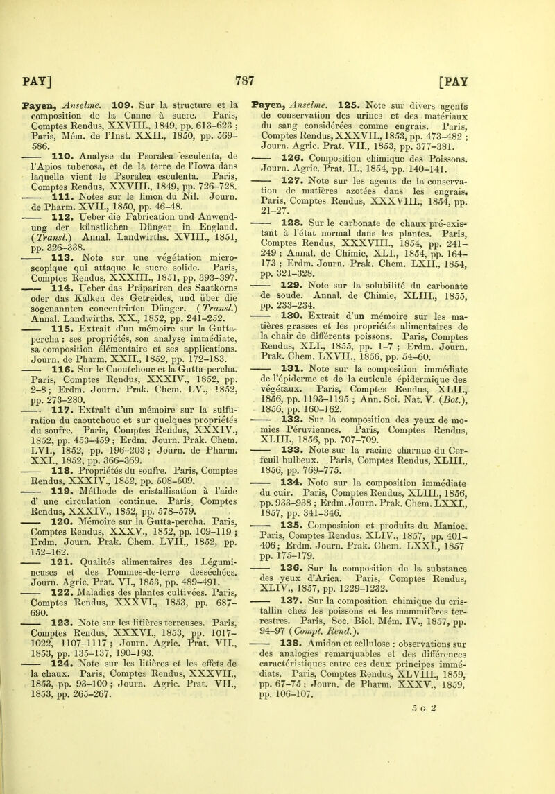 Fayen, Anselme. 109. Sur la structure et la composition de la Canne a Sucre. Paris, Comptes Rendus, XXVIII., 1849, pp. 613-623 ; Paris, Mem. de I'Inst. XXII., 1850, pp. 569- 586. 110. Analyse du Psoralea 'esculenta, de I'Apios tuberosa, et de la terre de I'lowa dans laquelle vient le Psoralea esculenta. Paris, Comptes Rendus, XXVIII., 1849, pp. 726-728. 111. Notes sur le limon du Nil. Jo urn. de Pharm. XVH., 1850, pp. 46-48. 112. Ueber die Fabrication und Anwend- ung der kiinstlicheu Diinger in England. {Transl.) Annal. Landwirths. XVIII., 1851, pp. 326-338. 113. Note sur une vegetation micro- scopique qui attaque le sucre solide. Paris, Comptes Eendus, XXXIII., 1851, pp. 393-397. ■ 114. Ueber das Prapariren des Saatkorns oder das Kalken des G-etreides, und iiber die sogenannten concentrirten Diinger. (^Transl,') Annal. Landwirths. XX., 1852, pp. 241-252. 115. Extrait d'un memoire sur la Gutta- percha : ses proprietes, son analyse immediate, sa composition elementaire et ses applications. ; Journ. de Pharm. XXII., 1852, pp. 172-183. 116. Sur le Caoutchouc et la Gutta-percha. Paris, Comptes Rendus, XXXIV., 1852, pp. 2-8; Erdm. Journ. Prak. Chem. LV., 1852, pp.273-280. 117. Extrait d'un memoire sur la sulfu- ration du caoutchouc et sur quelques proprietes du soufre. Paris, Comptes Rendus, XXXIV., 1852, pp. 453-459 ; Erdm. Journ. Prak. Chem. LVL, 1852, pp. 196-203; Journ. de Pharm. XXL, 1852, pp. 366-369. 118. Proprietes du soufre. Paris, Comptes Rendus, XXXIV., 1852, pp. 508-509. 119. Methode de cristallisation a I'aide d' une circulation continue. Paris, Comptes Eendus, XXXIV., 1852, pp. 578-579. 120. Memoire sur la Gutta-percha. Paris, Comptes Rendus, XXXV., 1852, pp. 109-119 ; Erdm. Journ. Prak. Chem. LVIL, 1852, pp. 152-162. 121. Qualites alimentaires des Legumi- neuses et des Pommes-de-terre dessechees. Journ. Agric. Prat. VI., 1853, pp. 489-491. 122. Maladies des plantes cultivees. Paris, Comptes Rendus, XXXVL, 1853, pp. 687- 690. 123. Note sur les litieres terreuses. Paris, Comptes Rendus, XXXVL, 1853, pp. 1017- 1022, 1107-1117; Journ. Agric. Prat. VIL, 1853, pp. 135-137, 190-193.^ 124. Note sur les litieres et les etfets de la chaux. Paris, Compter Rendus, XXXVIL, 1853, pp. 93-100 ; Journ. Agric. Prat. VIL, 1853, pp. 265-267. Payen, Anselme. 125. Note sur divers agents de conservation des urines et des materiaux du sang considerees eomme engrais. Paris, Comptes Rendus, XXXVIL, 1853, pp. 473-482 ; Journ. Agric. Prat. VIL, 1853, pp. 377-381. • 126. Composition chimique des Poissons. Journ. Agric, Prat. 11., 1854, pp. 140-141. ' 127. Note sur les agents de la conserva- tion de matieres azotees dans les engrais, Paris, Comptes Rendus, XXXVIIL, 1854, pp. 21-27. 128. Sur le carbonate de chaux pre-exis- tant a I'etat normal dans les plantes. Paris, Comptes Rendus, XXXVIIL, 1854, pp. 241- 249 ; Annal. de Chimie, XLL, 1854, pp. 164- 173 ; Erdm. Journ. Prak. Chem. LXIL, 1854, pp. 321-328. 129. Note sur la solubilite du carbonate de sonde. Annal. de Chimie, XLIIL, 1855, pp. 233-234. 130. Extrait d'un memoire sur les ma- tieres grasses et les proprietes alimentaires de la chair de difFerents poissons. Paris, Comptes Rendus, XLL, 1855, pp. 1-7 ; Erdm. Journ. Prak. Chem. LXVIL, 1856, pp. 54-60. 131. Note sur la composition immediate de I'epiderme et de la cuticule epidermique des vegetaux. Paris, Comptes Rendus, XLII., 1856, pp. 1193-1195 ; Ann. Sci. Nat. V. {BotX 1856, pp. 160-162. 132. Sur la composition des yeux de mo- mies Peruviennes. Paris, Comptes Rendus, XLIIL, 1856, pp. 707-709. 133. Note sur la racine charnue du Cer- feuil bulbeux. Paris, Comptes Rendus, XLIIL, 1856, pp. 769-775. 134. Note sur la composition immediate du cuir. Paris, Comptes Rendus, XLIII., 1856, pp. 933-938 ; Erdm, Journ. Prak. Chem. LXXL, 1857, pp. 341-346. 135. Composition et produits du Manioc. Paris, Comptes Rendus, XLIV., 1857, pp. 401- 406; Erdm. Journ. Prak. Chem. LXXL, 1857 pp. 175-179. 136. Sur la composition de la substance des yeux d'Ai-ica. Paris, Comptes Rendus, XLIV., 1857, pp. 1229-1232. 137. Sur la composition chimique du cris- tallin chez les poissons et les mammiferes ter- restres. Paris, Soc. Biol. Mem. IV., 1857, pp. 94-97 {Compt. Rend.). 138. Amidon et cellulose : observations sur des analogies remarquables et des dilferences caracteristiques entre ces deux principes imme- diats. Paris, Comptes Rendus, XLVIII., 1859, pp. 67-75 ; Journ. de Pharm. XXXV., 1859, pp. 106-107. 5 G 2
