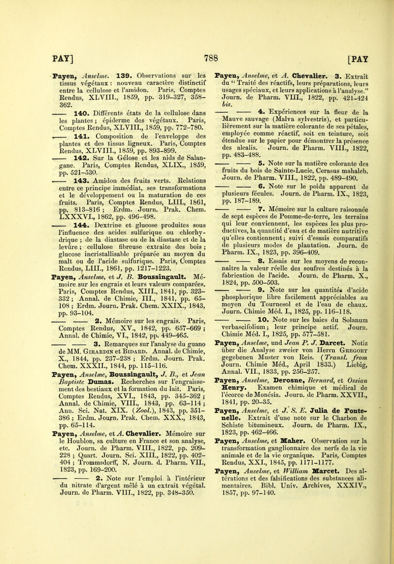 Fayeu, Anselme. 139. Observations sur les tissus vegetaux: nouveau caractere distinctif entre la cellulose et ramidon. Paris, Comptes Rendus, XLVIIl., 1859, pp. 319-327, 358- 362. 140. Differents etats de la cellulose dans les plantes; epiderme des vegetaux. Paris, Comptes Rendus, XLVIIL, 1859, pp. 772-780. f 141. Composition de I'enveloppe des plantes et des tissus ligneux. Paris, Comptes Rendus, XLVIIL, 1859, pp. 893-899. 142. Sur la Gelose et les nids de Salan- gane. Paris, Comptes Rendus, XLIX., 1859, pp. 521-530. . 143. Amidon des fruits verts. Relations entre ce principe immediat, ses transfoi'mations et le developpement ou la maturation de ces fruits. Paris, Comptes Rendus, LIIL, 1861, pp. 813-816 ; Erdm. Journ. Prak. Chem. LXXXVL, 1862, pp. 496-498. —— ■ 144. Dextrine et glucose produites sous I'influence des acides sulfurique ou chlorhy- drique ; de la diastase ou de la diastase et de la levure; cellulose fibreuse extraite des bois; glucose incristallisable pi'eparee au moyen du malt ou de I'acide sulfurique. Paris, Comptes Rendus, LIIL, 1861, pp. 1217-1223. Fayen, Anselme, et J. B. Boussingault. Me- moire sur les engrais et leurs valeurs comparees. Paris, Comptes Rendus, XIII., 1841, pp. 323- 332; Annal. de Chimie, III., 1841, pp. 65- 108 ; Erdm. Journ. Prak. Chem. XXIX., 1843, pp. 93-104. 2. Memoire sur les engrais. Paris, Comptes Rendus, XV., 1842, pp. 657-669 ; Annal. de Chimie, VI., 1842, pp. 449-465. — 3. Remarques sur I'analyse du guano de MM. GiRARDiN et Bidard. Annal. de Chimie, X., 1844, pp. 237-238 ; Erdm. Journ. Prak. Chem. XXXIL, 1844, pp. 115-116. Fayexi) Anselme, Boussingault, J. B., et Jean Bapiiste Dumas. Recherches sur I'engraisse- ment des bestiaux et la formation du lait. Paris, Comptes Rendus, XVL, 1843, pp. 345-362 ; Annal. de Chimie, VIII., 1843, pp. 63-114; Ann. Sci. Nat. XIX. {Zool.), 1843, pp. 351- 386 ; Erdm. Journ. Prak. Chem. XXX., 1843, pp. 65-114. Fayen, Anselme, et A. Chevalier. Memoire sur le Houblon, sa culture en France et son analyse, etc. Journ. de Pharm. VIIL, 1822, pp. 209- 228 ; Quart. Journ. Sci. XIIL, 1822, pp. 402- 404 ; Trommsdorff, N. Journ. d. Pharm. VII., 1823, pp. 169-200. 2. Note sur I'emploi a I'interieur du nitrate d'argent mele a un extrait vegetal. Journ. de Pharm. VIIL, 1822, pp. 348-350. Fayen, Anselme, et A. Chevalier. 3. Extrait du  Traite des reactifs, leurs preparations, leurs usages speciaux, et leurs applications a I'analyse. Journ. de Pharm. VIII., 1822, pp. 421-424 bis. 4. Experiences sur la fleur de la Mauve sauvage (Malva sylvestris), et particu- lierement sur la matiere colorante de ses petales, employee comme reactif, soit en teinture, soit etendue sur le papier pour demontrer la presence des alcalis. Journ. de Pharm. VIIL, 1822, pp. 483-488. —- 5. Note sur la matiere colorante des fruits du bois de Sainte-Lucie, Cerasus mahaleb. Journ. de Pharm. VIIL, 1822, pp. 489-490. 6. Note sur le poids apparent de plusieurs fecules. Journ. de Pharm. IX., 1823, pp. 187-189. 7. Memoire sur la culture raisonnee de sept especes de Pomme-de-terre, les terrains qui leur conviennent, les especes les plus pro- ductives, la quantite d'eau et de matiere nutritive qu'elles contiennent; suivi d'essais comparatifs de plusieurs modes de plantation. Journ. de Pharm. IX., 1823, pp. 396-409. 8. Essais sur les moyens de recon- naitre la valeur reelle des soufres destines a la fabrication de I'acide. Journ. de Pharm. X., 1824, pp. 500-503. ■ 9. Note sur les quantites d'acide phosphorique libre facilement appreciables au moyen du Tournesol et de I'eau de chaux. Journ. Chimie Med. L, 1825, pp. 116-118. 10. Note sur les bales du Solanum verbascifolium; leur principe actif. Journ. Chimie Med. I., 1825, pp. 577-581. Fayen, Anselme, und Jean P. J. Darcet. Notiz liber die Analyse zweier von Herrn Gregory gegebenen Muster von Reis. (Transl. from Journ. Chimie Med., April 1833.) Liebig, Annal. VIL, 1833, pp. 256-257. Fayen, Anselme, Derosne, Bernard, et Ossian Henry. Examen chimique et medical de I'ecorce de Monesia. Journ. de Pharm. XXVIL, 1841, pp. 20-35. Fayen, Anselme, et J. S. E. Julia de Fonte- nelle. Extrait d'une note sur le Charbon de Schiste bitumineux. Journ. de Pharm. IX., 1823, pp. 462-466. Fayen, Anselme, et Maher. Observation sur la transformation ganglionnaire des nerfs de la vie animale et de la vie organique. Paris, Comptes Rendus, XXL, 1845, pp. 1171-1177. Fayen, Anselme, et William Marcet. Des al- terations et des falsifications des substances ali- mentaires. Bibl. Univ. Archives, XXXIV., 1857, pp. 97-140.