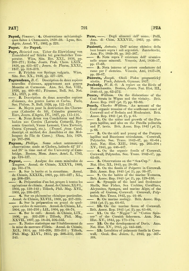 Fayod, Venance. 4. Observations meteorologi- ques faites a Chamounix, 1858-59. Lyon, See. Agric. Annal. VI., 1862, p. 223. Payot. See Payod. Payr, Heinrich von. Ueber die Einwirkung von Zinnchlorid auf Starlie bei gewohnlicher Tem- peratur. Wien, Sitz. Ber, XXL, 1856, pp. 269-271; Erdm. Journ. Prak. Cliem. LXIX,, 1856, pp. 425-427 ; Journ, de Pharm. XXXL, 1857, pp. 318-319. 2. Friichte von Syringa vulgaris. Wien, Sitz. Ber. XX., 1856, pp. 527-529. Payraudeau, B. C. Description de deux especes nouveUes d'oiseaux, appartenant aux genres Mouette et Cormoran. Ann. Sci. Nat. VILE., 1826, pp. 460-465; Ferussac, Bull. Sci. Nat. XL, 1827, p. 302. 2. Description de deux nouvelles especes d'oiseaux, des genres Larus et Carbo. Paris, Soc. Philom. N. Bull. 1826, pp. 122-123. 3. Moyen pour la destruction des Charan- 90ns (Calandre du ble, Calandra granaria). Eure, Journ. d'Agric. IV., 1827, pp. 115-116. 4. Neue Arten von Conchiferen und Mol- , lusken aus Corsica (Latraria Cottardii, Bys- somia Guerinii, Venus Lemanii, Unio Turtonii, Ostrea Cyrnusii, etc.). [Transl. from Catal. descript. et method, des Annelides et des Mol- lusques de I'ile de Corse.) Oken, Isis, 1828, pp. 287-296. Payson, Phillips. Some select astronomical observations made at Chelsea, latitude 42° 25': and 26 in time east of the University of Cam- bridge. Boston, Mem. Amer. Acad. I., 1785, pp. 124-127. Paysse, . Analyse des eaux miner ales de Tongres. Annal. de Chimie, XXXVL, 1800, pp. 161-179. 3. Sur la barite et la strontiane. Annal. de Chimie, XXXIX., 1801, pp. 321-327 ; XL., pp. 208-220. 3. Preparation d'un lut, propre a toutes les operations de chimie. Annal. de Chimie, XLVL, 1803, pp. 139-142 ; TiUoch, Phil. Mag. XVL, 1803, pp. 236-237. 4. Sur un phenomene chimique particulier. Annal. de Chimie, XLVIL, 1803, pp. 217-223. 5. Sur la preparation en grand de quel- ques oxides de mercure. Annal. de Chimie, LL, 1804, pp. 195-216 ; LIL, 1804, pp. 68-74. 6. Sur le cafe. Annal. de Chimie, LIX., 1806, pp. 202-226 ; TiUoch, Phil. Mag. XXVIL, 1807, pp. 18-34, 326-335. 7. Notice statistique sur I'etablissement de la mine de mercure d'Idria. Annal. de Chimie, XCL, 1814, pp. 161-206, 225-251 ; Tilloch, PhU. Mag. XLVL, 1815, pp. 306-312, 330- 345. Paze, . Degli alimenti dell' uomo. Polli, Ann. di Chim. XXXVIL, 1863, pp. 209- 213. Pazienti, Antonio. Dell' azione chimica della luce lunare sopra i sali argentici. Zantedeschi, Ann. Fis. 1849-50, pp. 365-367. ■ 2. Nota sopra 1' esistenza dell' arsenico nolle acque minerali. Venezia, Atti, 1856-57, pp. 47-68. 3. Nota intorno al potere conduttore del rame per 1' elettrico. Venezia, Atti, 1857-58, pp. 59-67. Pazouta, Joseph. Okoli Pisku geognosticky nastin. Pisek, Jahresb. Gymnas. 1857. Peabody, W. B. 0. A report on the Birds of Massachusetts. Boston, Journ. Nat. Hist. III., 1840-41, pp. 65-272. Peace, William. On the dislocations of the Coal Strata in Wigan and the vicinity. Brit. Assoc. Rep. 1837 {pt. 2), pp. 82-83. Peach, Charles William. An account of the fossil organic remains of the south-east coast of Cornwall and of Bodmin and Menheniott. Brit. Assoc. Rep. 1841 {pt. 2), p. 61. 2. On the nidus and growth of the Pur- pura lapillus, and also on the Patella pellucida and P. Isevis. Brit. Assoc. Rep. 1842 {pt. 2), p. 66. 3. On the nidi and young of the Purpura lapillus and Buccinum reticulatum. Cornwall, Polytechn. Soc. Trans. 1842-47, pp. 61-64; Ann. Nat. Hist. XIII., 1844, pp. 203-204 ; XV., 1845, pp. 446-447. 4. On the organic fossils of Cornwall. Cornwall, Polytechn. Soc. Trans. 1842-47, pp. 65-69. 5. Observations on the  Sea-Cup. Ann. Nat. Hist. XL, 1843, pp. 28-30. —— 6. On the fossils of Polperro in Cornwall. Brit. Assoc. Rep. 1843 {pt. 2), pp. 55-57. 7. On the habits of the marine Testacea, Brit. Assoc. Rep. 1843 {pt. 2), pp. 129-130. ■ 8. Synopsis of the land and freshwater Shells, Star Fishes, Sea Urchins, Corallines, Alcyonites, Sponges, and marine Algse, of the parish of Gorran, Cornwall. Cornwall, Poly- techn. Soo. Trans. 1843, pp. 44-46. 9. On marine zoology. Brit. Assoc. Rep. 1844 {pt. 2), pp. 64-65. 10. On the marine fauna of Cornwall. Brit. Assoc. Rep. 1845 {pt. 2), pp. 65-66. 11. On the Nigger or Cotton Spin- ner of the Cornish fishermen. Ann. Nat. Hist. XV., 1845, pp. 171-174. —— 12. On the developement of Doris. Ann. Nat. Hist. XV._, 1845, pp. 445-446. ' 13. Localities of palaeozoic fossils in Corn- wall. Geol. Soc. Journ. L, 1845, pp. 567- 568.