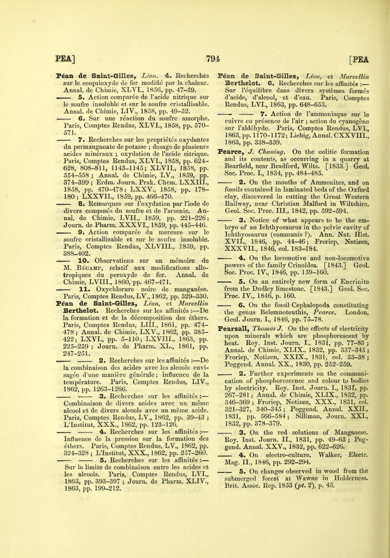 • F^an de Saint-Gilles, Leon. 4. Recherches sur le sesquioxyde de fer modifie par la chaleur. Annal. de Chimie, XLVI., 1856, pp. 47-59. —— 5. Action comparee de I'acide nitrique sur le soufre insoluble et sur le soufre cristallisable, Annal. de Chimie, LIV., 1858, pp. 49-52. ' 6. Sur una reaction du soufre amorphe. Paris, Comptes Rendus, XLVL, 1858, pp. 570- 571. ' 7. Recherches sur les proprietes oxydantes du permanganate de potasse ; dosage de plusieurs acides mineraux ; oxydation de I'acide citrique. Paris, Comptes Rendus, XLVI., 1858, pp. 624- 628, 808-811, 1143-1145; XLVII., 1858, pp. 554-558 ; Annal. de Chimie, LV., 1859, pp. 374-399 ; Erdm. Journ. Prak. Chem. LXXIIL, 1858, pp. 470-478; LXXV., 1858, pp. 178- 180 ; LXXVIL, 1859, pp. 466-470. 8. Remarques sur I'oxydation par I'iode de divers composes du soufre et de I'arsenic. An- nal. de Chimie, LVIL, 1859, pp. 221-226; Journ. de Pharm. XXXVL, 1859, pp. 445-446. ■ 9. Action comparee du mercure sur le soufre cristallisable et sur le soufre insoluble. Paris, Comptes Rendus, XLVIIL, 1859, pp. 388-402. 10. Observations sur un memoire de M. Becamp, relatif aux modifications allo- tropiques du peroxyde de fer. Annal. de Chimie, LVIIL, 1860, pp. 467-471. —— 11. Oxychlorure noire de manganese. Paris, Comptes Rendus, LV., 1862, pp. 329-330. Fean de Saint-Gilles, Leon, et Marcellin Berthelot. Recherches sur les affinites :—De la formation et de la decomposition des ethers. Paris, Comptes Rendus, LIII., 1861, pp. 474- 478; Annal. de Chimie, LXV, 1862, pp. 385- 422; LXVL, pp. 5-110; LXVIII., 1863, pp. 225-259 ; Journ. de Pharm. XL., 1861, pp. 247-251. 2. Recherches sur les affinites :—De la combinaison des acides avec les alcools envi- sagee d'une maniere generale; influence de la temperature. Paris, Comptes Rendus, LIV., 1862, pp. 1263-1266. 3. Recherches sur les affinites :— Combinaison de divers acides avec un meme alcool et de divers alcools avec un meme acide. Paris, Comptes Rendus, LV., 1862, pp. 39-43 ; L'Institut, XXX., 1862, pp. 123-126. 4. Recherches sur les affinites:— Influence de la pression sur la formation des ethers. Paris, Comptes Rendus, LV., 1862, pp. 324-328 ; L'Institut, XXX., 1862, pp. 257-260. • 5. Recherches sur les affinites :— Sur la limite de combinaison entre les acides et les alcools. Paris, Comptes Rendus, LVI., 1863, pp. 393-397 ; Journ. de Pharm. XLIV., 1863, pp. 199-212. Pean de Eaint-Gilies, Leo7i, et Marcellin Berthelot. 6. Recherches sur les affinites :— Sur I'equilibi-e dans divers systemes formes d'acide, d'alcool, et d'eau. Paris, Comptes Rendus, LVI., 1863, pp. 648-653. 7. Action de I'ammoniaque sur le cuivre en presence de I'air ; action du cyanogene sur I'aldehyde. Paris, Comptes Rendus, LVI., 1863, pp. 1170-1172; Liebig, Annal. CXXVIIL, 1863, pp. 338-339. Pearce, J. Chaning. On the oolitic formation and its contents, as occurring in a quarry at Bearfield, near Bradford, Wilts. [1833.] Geol. Soc. Proc. L, 1834, pp. 484-485. 2. On the mouths of Ammonites, and on fossils contained in laminated beds of the Oxford clay, discovered in cutting the Great Western Railway, near Christian Malford in Wiltshire. Geol. Soc. Proc. III., 1842, pp. 592-594. 3. Notice of what appears to be the em- bryo of an Ichthyosaurus in the pelvic cavity of Ichthyosaurus (communis ?). Ann. Nat. Hist. XVII., 1846, pp. 44-46; Froriep, Notizen, XXXVIL, 1846, col. 183-184. 4. On the locomotive and non-locomotive powers of the family Crinoidea. [1843.] Geol, Soc. Proc. IV., 1846, pp. 159-160. 5. On an entirely new form of Encrinite from the Dudley limestone. [1843.] Geol. Soc. Proc. IV., 1846, p. 160. 6. On the fossil Cephalopoda constituting the genus Belemnoteuthis, Pearce. London, Geol. Journ. I., 1846, pp. 75-78. Fearsall, Thomas J. On the effects of electricity upon minerals which are phosphorescent by heat. Roy. Inst. Journ. I., 1831, pp. 77-83 ; Annal. de Chimie, XLIX., 1832, pp. 337-345 ; Froriep, Notizen, XXIX., 1831, col. 33-38 ; Poggend. Annal. XX., 1830, pp. 252-259. 2. Further experiments on the communi- cation of phosphorescence and colour to bodies by electricity. Roy. Inst. Journ. I., 1831, pp. 267-281; Annal. de Chimie, XLIX., 1832, pp. 346-369 ; Froriep, Notizen, XXX., 1831, col. 321-327, 340-345; Poggend. Annal. XXIL, 1831, pp. 566-584; Silliman, Journ. XXL, 1832, pp. 378-379. 3. On the red solutions of Manganese. Roy. Inst. Journ. II., 1831, pp. 49-63 ; Pog- gend. Annal. XXV., 1832, pp. 622-626. 4, On electro-culture. Walker, Electr. Mag. II., 1846, pp. 292-294. — 5. On changes observed in wood from the submerged forest at Wawne in Holderness. Brit. Assoc. Rep. 1853 (jpt. 2), p. 45.