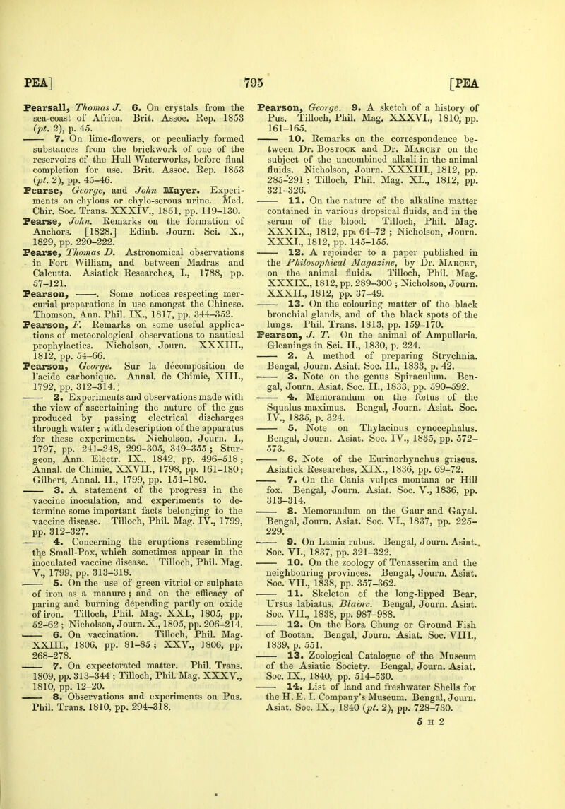 Pearsall} Thomas J. 6. On crystals from the sea-coast of Africa. Brit. Assoc. Rep. 1853 (pt. 2), p. 45. 7. On lime-flowers, or peculiarly formed substances from the brickwork of one of the reservoirs of the Hull Waterworks, before final completion for use. Brit. Assoc. Rep. 1853 {pt. 2), pp. 45-46. PearsC) George, and John Mayer. Experi- ments on chylous or chylo-serous urine. Med. Chir. Soc. Trans. XXXIV., 1851, pp. 119-130. Fearse, John. Remarks on the formation of Anchors. [1828.] Ediub. Journ. Sci. X., 1829, pp. 220-222. Pearse, Thomas D. Astronomical observations in Fort William, and between Madras and Calcutta. Asiatick Researches, I., 1788, pp. 57-121. Pearson, . Some notices respecting mer- curial preparations in use amongst the Chinese. Thomson, Ann. Phil. IX., 1817, pp. 344-352. Pearson, F. Remarks on some useful applica- tions of meteorological observations to nautical prophylactics. Nicholson, Journ. XXXIII., 1812, pp. 54-66. Pearson, George. Sur la decomposition de I'acide carbonique. Annal. de Chimie, XIII., 1792, pp. 312-314.; 2. Experiments and observations made with the view of ascertaining the nature of the gas produced by passing electrical discharges through water ; with description of the apparatus for these experiments. Nicholson, Journ. L, 1797, pp. 241-248, 299-305, 349-355 ; Stur- geon, Ann. Electr. IX., 1842, pp. 496-518; Annal. de Chimie, XXVII., 1798, pp. 161-180; Gilbert, Annal. II., 1799, pp. 154-180. — 3. A statement of the progress in the vaccine inoculation, and experiments to de- termine some important facts belonging to the vaccine disease. Tilloch, Phil. Mag. IV., 1799, pp. 312-327. 4. Concerning the eruptions resembling the Small-Pox, which sometimes appear in the inoculated vaccine disease. Tilloch, Phil, Mag. v., 1799, pp. 313-318. . 5. On the use of green vitriol or sulphate of iron as a manure ; and on the efficacy of paring and burning depending partly on oxide of iron. Tilloch, Phil. Mag. XXI., 1805, pp. 52-62 ; Nicholson, Journ. X., 1805, pp. 206-214. 6. On vaccination. Tilloch, Phil. Mag. XXIIL, 1806, pp. 81-85; XXV., 1806, pp. 268-278. 7. On expectorated matter. Phil. Trans. 1809, pp. 313-344 ; Tilloch, Phil. Mag. XXXV., 1810, pp. 12-20. 8. Observations and experiments on Pus. Phil. Trans. 1810, pp. 294-318. Pearson, George. 9. A sketch of a history of Pus. Tilloch, Phil. Mag. XXXVL, 1810, pp. 161-165. 10. Remarks on the correspondence be- tween Dr. BosTOCK and Dr. Makcet on the subject of the uncombined alkali in the animal fluids. Nicholson, Journ. XXXIII., 1812, pp. 285-291 ; Tilloch, Phil. Mag. XL., 1812, pp. 321-326. 11. On the nature of the alkaline matter contained in various dropsical fluids, and in the serum of the blood. Tilloch, Phil. Mag. XXXIX., 1812, ppt 64-72 ; Nicholson, Journ. XXXI. , 1812, pp. 145-155. 12. A rejoinder to a paper published in the Philosophical Magazine, by Dr. Marcet, on the animal fluids. TiUoch, Phil. Mag. XXXIX., 1812, pp. 289-300 ; Nicholson, Journ. XXXII. , 1812, pp. 37-49. ■ 13. On the colouring matter of the black bronchial glands, and of the black spots of the lungs. Phil. Trans. 1813, pp. 159-170. Pearson, J. T. On the animal of AmpuUaria. Gleanings in Sci. II., 1830, p. 224. 2. A method of preparing Strychnia. Bengal, Journ. Asiat. Soc. IL, 1833, p. 42. ■ 3. Note on the genus Spiraculum. Ben- gal, Journ. Asiat. Soc. II., 1833, pp. 590-592. 4. Memorandum on the foetus of the Squalus maximus. Bengal, Journ. Asiat. Soc. IV., 1835, p. 324. 5. Note on Thylacinus cynocephalus. Bengal, Journ. Asiat. Soc. IV., 1835, pp. 572- 573. 6. Note of the Eurinorhynchus gi'iseus. Asiatick Researches, XIX., 1836, pp. 69-72. 7. On the Canis vulpes montana or Hill fox. Bengal, Journ. Asiat. Soc. V., 1836, pp. 313-314. 8. Memorandum on the Gaur and Gayal. Bengal, Journ. Asiat. Soc. VI., 1837, pp. 225- 229. 9. On Lamia rubus. Bengal, Journ. Asiat.. Soc. VL, 1837, pp. 321-322. 10. On the zoology of Tenasserim and the neighbouring provinces. Bengal, Journ. Asiat. Soc. VII., 1838, pp. 357-362. 11. Skeleton of the long-lipped Bear, Ursus labiatus, Blainv. Bengal, Journ. Asiat. Soc. VII., 1838, pp. 987-988. 12. On the Bora Chung or Ground Fish of Bootan. Bengal, Journ. Asiat. Soc. VIII., 1839, p. 551. 13. Zoological Catalogue of the Museum of the Asiatic Society. Bengal, Journ. Asiat. Soc. IX., 1840, pp. 514-530. 14. List of land and freshwater Shells for the H. E. I. Company's Museum. Bengal, Jom-n. Asiat. Soc. IX., 1840 {pt. 2), pp. 728-730. 5 H 2