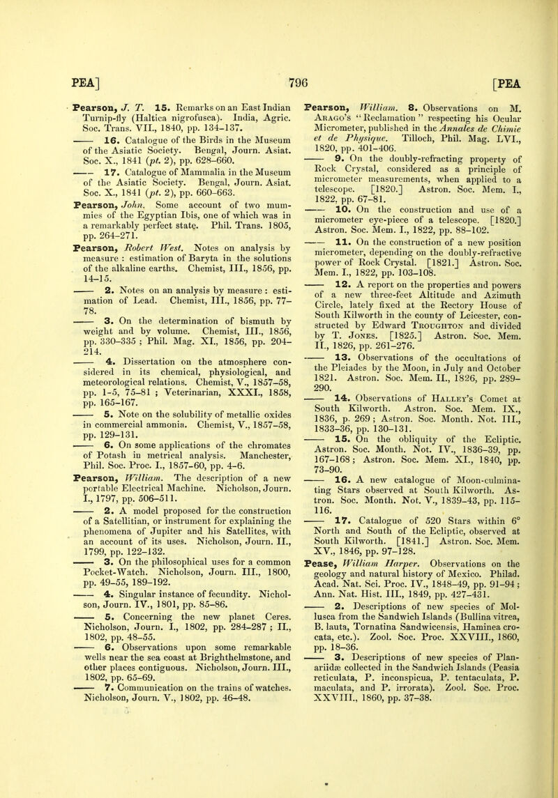 Pearson, .7. T. 15. Remarks on an East Indian Turnip-fly (Haltica nigrofusca). India, Agric. Soc. Trans. VII., 1840, pp. 134-137. 16. Catalogue of the Birds in the Museum of the Asiatic Society. Bengal, Journ. Asiat. Soc. X., 1841 {pt. 2), pp. 628-660. 17. Catalogue of Mammalia in the Museum of the Asiatic Society. Bengal, Journ. Asiat. Soc. X., 1841 {j)t. 2), pp. 660-663. Pearson, John. Some account of two mum- mies of the Egyptian Ibis, one of which was in a remarkably perfect state. Phil. Trans. 1805, pp. 264-271. Pearson, Robert West. Notes on analysis by measure : estimation of Baryta in the solutions of the alkaline earths. Chemist, III., 1856, pp. 14-15. 2. Notes on an analysis by measure : esti- mation of Lead. Chemist, III., 1856, pp. 77- 78. 3. On the determination of bismuth by weight and by volume. Chemist, III., 1856, pp. 330-335 ; Phil. Mag. XL, 1856, pp. 204- 214. 4. Dissertation on the atmosphere con- sidered in its chemical, physiological, and meteorological relations. Chemist, V., 1857-58, pp. 1-5, 75-81 ; Veterinarian, XXXI., 1858, pp. 165-167. 5. Note on the solubility of metallic oxides in commercial ammonia. Chemist, V., 1857-58, pp. 129-131. 6, On some applications of the chromates of Potash in metrical analysis. Manchester, Phil. Soc. Proc. I., 1857-60, pp. 4-6. Pearson, William. The description of a new portable Electrical Machine. Nicholson, Journ. I., 1797, pp. 506-511. 2. A model proposed for the construction of a Satellitian, or instrument for explaining the phenomena of Jupiter and his Satellites, with an account of its uses. Nicholson, Journ. II., 1799, pp. 122-132. —— 3. On the philosophical uses for a common Pocket-Watch. Nicholson, Journ. III., 1800, pp. 49-55, 189-192. 4. Singular instance of fecundity. Nichol- son, Journ. IV., 1801, pp. 85-86. 5. Concerning the new planet Ceres. Nicholson, Journ. I., 1802, pp. 284-287 ; IL, 1802, pp. 48-55. 6. Observations upon some remarkable wells near the sea coast at Brighthelmstone, and other places contiguous. Nicholson, Journ. III., 1802, pp. 65-69. —— 7. Communication on the trains of watches. Nicholson, Journ. V., 1802, pp. 46-48. Pearson, William. 8. Observations on M. Arago's Reclamation respecting his Ocular Micrometer, published in the Annates de Chimie et de Physique. Tilloch, Phil. Mag. LVL, 1820, pp. 401-406. 9. On the doubly-refracting property of Rock Crystal, considered as a principle of micrometer measurements, when applied to a telescope. [1820.] Astron. Soc. Mem. I., 1822, pp. 67-81. 10. On the construction and use of a micrometer eye-piece of a telescope. [1820.] Astron. Soc. Mem. I., 1822, pp. 88-102. 11. On the construction of a new position micrometer, depending on the doubly-refractive power of Rock Ciystal. [1821.] Astron. Soc. Mem. L, 1822, pp. 103-108. 12. A report on the properties and powers of a new three-feet Altitude and Azimuth Circle, lately fixed at the Rectory House of South Kilworth in the county of Leicester, con- structed by Edward Troughton and divided by T. Jones. [1825.] Astron. Soc. Mem. IL, 1826, pp. 261-276. 13. Observations of the occultations of the Pleiades by the Moon, in July and October 1821. Astron. Soc. Mem. IL, 1826, pp. 289- 290. 14. Observations of Halley's Comet at South Kilworth. Astron. Soc. Mem. IX., 1836, p. 269; Astron. Soc. Month. Not. III., 1833-36, pp. 130-131. 15. On the obliquity of the Ecliptic. Astron. Soc. Month. Not. IV,, 1836-39, pp. 167-168; Astron. Soc. Mem. XL, 1840, pp. 73-90. 16. A new catalogue of Moon-culmina- ting Stars observed at South Kilworth. As- tron. Soc. Month. Not. V., 1839-43, pp. 115- 116. 17. Catalogue of 520 Stars within 6° North and South of the Ecliptic, observed at South Kilworth. [1841.] Astron. Soc. Mem. XV., 1846, pp. 97-128. Pease, William Harper. Observations on the geology and natural history of Mexico. Philad. Acad. Nat. Sci. Proc. IV., 1848-49, pp. 91-94; Ann. Nat. Hist. IIL, 1849, pp. 427-431. 2. Descriptions of new species of Mol- lusca from the Sandwich Islands (BuUina vitrea, B. lauta, Tornatina Sandwicensis, Haminea cro- cata, etc.). Zool. Soc. Proc. XXVIIL, 1860, pp. 18-36. 3. Descriptions of new species of Plan- ariidse collected in the Sandwich Islands (Peasia reticulata, P. inconspicua, P. tentaculata, P. maculata, and P. irrorata). Zool. Soc. Proc. XXVIIL, 1860, pp. 37-38.