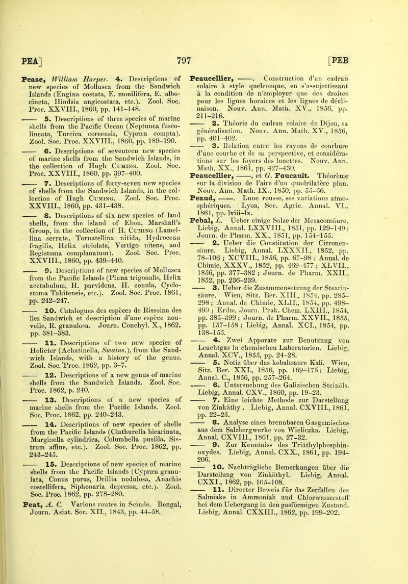 Pease, William Harper. 4. Descriptions of new species of Mollusca from the Sandwich Islands (Engina costata, E. monilifera, E. albo- cincta, Hindsia angicostata, etc.). Zool. Soc. Proc. XXVIIL, 1860, pp. 141-148. 5. Descriptions of three species of marine shells from the Pacific Ocean (Neptunea fusco- lineata, Turcica coreensis, CyprjEa corapta). Zool. Soc. Proc. XXAail., 1860, pp. 189-190. 6. Descriptions of seventeen new species of marine shells from the Sandwich Islands, in the collection of Hugh Ccming. Zool. Soc. Proc. XXVIIL, 1860, pp. 397-400. . 7. Descriptions of forty-seven new species of shells from the Sandwich Islands, in the col- lection of Hugh Cuming. Zool. Soc. Proc. XXVIIL, 1860, pp. 431-438. 8. Descriptions of six new species of land shells, from the island of Ebon, Marshall's Group, in the collection of H. Cuming (Lamel- lina serrata, Tornatellina nitida, Hydrocena fragilis, Helix striolata, Vertigo nitens, and Registoma complanatum). Zool. Soc. Proc. ; XXVIIL, 1860, pp. 439-440. 9. Descriptions of new species of Mollusca from the Pacific Islands (Pinna trigonalis, Helix acetabulum, H. parvidens, H. conula, Cyclo- stoma Tahitensis, etc.). Zool. Soc. Proc. 1861, pp. 242-247. 10. Catalogues des especes de Rissoina des iles Sandwich et description d'une espece nou- velle, R. granulosa. Journ. Conchyl. X., 1862, pp. 381-383. 11. Descriptions of two new species of Helicter (Achatinella, Swains.), from the Sand- wich Islands, with a history of the genus. Zool. Soc.*Proc. 1862, pp. 3-7. 12. Descriptions of a new genus of marine shells from the Sandwich Islands. Zool. Soc. Proc. 1862, p. 240. 13. Descriptions of a new species of marine shells from the Pacific Islands. Zool. Soc. Proc. 1862, pp. 240-243. 14. Descriptions of new species of shells from the Pacific Islands (Clathurella bicarinata, Marginella cylindrica, Columbella pusilla, Sis- trum affine, etc.j. Zool. Soc. Proc. 1862, pp. 243-245. • 15. Descriptions of new species of marine shells from the Pacific Islands (Cyprasa granu- lata, Conus purus, Drillia nodulosa, Anachis costellifera, Siphonaria depressa, etc.). Zool. Soc. Proc. 1862, pp. 278-280. Feat, A. C. Various routes in Scinde. Bengal, Journ. Asiat. Soc. XIL, 1843, pp. 44-58. Peaucellier, . Construction d'un cadran solaire a style quelconque, en s'assujettissant a la condition de n'employer que des droites pour les lignes horaires et les lignes de decli- naison. Nouv. Ann. Math. XV., 1856, pp. 211-216. 2. Theorie du cadran solaire de Dijon, sa generalisation. Nouv. Ann. Math. XV., 1856, pp. 401-402. 3. Relation entre les rayons de courbure d'une courbe et de sa perspective, et considera- tions sur les foyers des lunettes. Nouv. Ann. Math. XX., 1861, pp. 427-430. Peaucellier, , et G. Foucault. Theoreme sur la division de I'aire d'un quadrilatere plan. Nouv. Ann. Math. IX., 1850, pp. 55-56. Peaud, . Lune rousse, ses variations atmo- spheriques. Lyon, Soc. Agric. Annal. VI., 1861, pp. Iviii-lx. Pebal, L. Ueber einige Salze der Mesaconsaure. Liebig, Annal. LXXVIIL, 1851, pp. 129-149; Journ. de Pharm. XX., 1851, pp. 154-155. 2. Ueber die Constitution der Citronen- siiure. Liebig, Annal. LXXXIL, 1852, pp. 78-106 ; XCVIIL, 1856, pp. 67-98 ; Annal. de Chimie, XXXV., 1852, pp. 469-477; XLVIL, 1856, pp. 377-382 ; Journ. de Pharm. XXIL, 1852, pp. 236-239. 3. Ueber die Zusammensetzung der Stearin- siiure. Wien, Sitz. Ber. XIIL, 1854, pp. 285- 298; Annal. de Chimie, XLIL, 1854, pp. 498- 499 ; Erdm. Journ. Prak. Chem. LXIIL, 1854, pp. 385-399 ; Journ. de Pharm. XXVIL, 1855, pp. 157-158 ; Liebig, Annal. XCL, 1854, pp. 138-155. 4. Zwei Apparate zur Benutzung von Leuchtgas in chemischen Laboratorien. Liebig, Annal. XCV., 1855, pp. 24-28. 5. Notiz iiber das kobaltsaure Kali. Wien, Sitz. Ber. XXL, 1856, pp. 169-175; Liebig, Annal. C, 1856, pp. 257-264. 6. Untersuchung des Galizischen Steinols. Liebig, Annal. CXV., 1860, pp. 19-23. 7. Eine leichte Methode zur Darstellung von Zinkiithy.. Liebig, Annal. CXVIIL, 1861, pp. 22-25. ' 8. Analyse eines brennbaren Gasgemisches aus dem Salzbergwerke von Wieliczka. Liebig, Annal. CXVIIL, 1861, pp. 27-32. 9. Zur Kenntniss des Triiithylphosphin- oxydes. Liebig, Annal. CXX,, 1861, pp. 194- 206. 10. Nachtragliche Bemerkungen iiber die Darstellung von Zinkathyl. Liebig, Annal. CXXL, 1862, pp. 105-108. 11. Director Beweis fiir das Zerfallen des Salmiaks in Ammoniak und ChlorwasserstofF bei dem Uebergang in den gasformigeu Zustand. Liebig, Annal. CXXIIL, 1862, pp. 199-202.