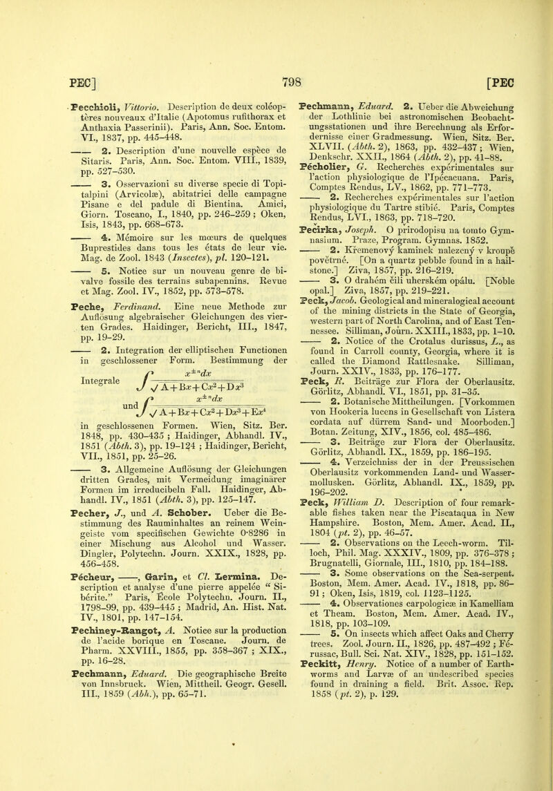 • Pecchioli, Vittorio. Description de deux coleop- teres nouveaux d'ltalie (Apotoraus rufithorax et Anthaxia Passerinii). Paris, Ann. Soc. Entom. VI., 1837, pp. 445-448. 2. Description d'une nouvelle espece de Sitaris. Paris, Ann. Soc. Entom, VIII., 1839, pp. 527-530. 3. Osservazioni su diverse specie di Topi- talpiui (Arvicolse), abitatrici delle campagne Pisane e del padule di Bientina. Amici, Giorn. Toscano, I., 1840, pp. 246-259; Oken, Isis, 1843, pp. 668-673. 4. Memoire sur les mceurs de quelques Buprestides dans tons les etats de leur vie. Mag. de Zool. 1843 (Insectes), pi. 120-121. 5. Notice sur un nouveau genre de bi- valve fossile des terrains subapennins. Revue et Mag. Zool. IV., 1852, pp. 573-578. Peche, Ferdinand. Eine neue Methode zur Auflosung algebraischer Gleichungen des vier- ten Grades. Haidinger, Bericht, III., 1847, pp. 19-29. 2. Integration der elliptiscben Functionen in geschlossener Form. Bestimmung der p x^'^dx Integrale J — V A + Ba;+Ca;2+Da^ x^'^dx ^A + Bx + Ca;2+D^+Eaj* in gescUossenen Formen. Wien, Sitz. Ber. 1848, pp. 430-435 ; Haidinger, Abliandl. IV., 1851 {Ahth. 3), pp. 19-124 ; Haidinger, Bericht, VII., 1851, pp. 25-26. 3. Allgemeine Auflosung der Gleichungen dritten Grades, mit Vermeidung imaginarer Formen im irreducibeln Fall. Haidinger, Ab- handl. IV., 1851 {Ahth. 3), pp. 125-147. Pecher, J., und A. Schober. Ueber die Be- stimmung des Rauminhaltes an reinem Wein- geiste vom specifischen Gewichte 0*8286 in einer Mischung aus Alcohol und Wasser. Dingier, Polytechn. Journ. XXIX., 1828, pp. 456-458. Pecheur, , Garin, et CI. Lermina. De- scription et analyse d'une pierre appelee  Si- berite. Paris, Ecole Polytechn. Journ. II., 1798-99, pp. 439-445 ; Madrid, An. Hist. Nat. IV., 1801, pp. 147-154. Pechiney-Rangot, A. Notice sur la production de I'acide borique en Toscane. Journ. de Pharm. XXVIII., 1855, pp. 358-367 ; XIX., pp. 16-28. Pechmann, Eduard. Die geographische Breite von Innsbruck. Wien, Mittheil. Geogr. Gesell. III., 1859 {Abh.), pp. 65-71. Pechmann, Eduard. 2. Ueber die Abweichung der Lothlinie bei astronomischen Beobacht- ungsstationen und ihre Berechnung als Erfor- dernisse eiuer Gradmessung. Wien, Sitz. Ber. IL'LYll. {Abth. 2), 1863, pp. 432-437; Wien, Denkschr. XXII., 1864 (Abth. 2), pp. 41-88. Pecholier, G. Recherches experimentales sur Taction physiologique de I'lpecacuana. Paris, Comptes Reudus, LV., 1862, pp. 771-773. 2. Recherches experimentales sur Faction physiologique du Tartre stibie. Paris, Comptes Rendus, LVI., 1863, pp. 718-720. Pecirka^ Joseph. O prirodopisu na tomto Gym- nasium. Praze, Program. Gymnas. 1852. 2. Kremenovy kaminek nalezcny v ki'oupe povetrne. [On a quartz pebble found in a hail- stone.] Ziva, 1857, pp. 216-219. 3. O drahem cili uherskem opalu. [Noble opal.] Ziva, 1857, pp. 219-221. Peck, JacoS. Geological and mineralogical account of the mining districts in the State of Geoi'gia, western part of North Carohna, and of East Ten- nessee. Silliman, Journ. XXIII., 1833, pp. 1-10. 2. Notice of the Crotalus durissus, L., as found in Carroll county, Georgia, T?here it is called the Diamond Rattlesnake. Silliman, Journ. XXIV., 1833, pp. 176-177. Peck, R. Beitrage zur Flora der Oberlausitz. Gorlitz, Abhandl. VI., 1851, pp. 31-35. 2. Botanische Mittheilungen. [Vorkommen von Hookeria lucens in Gesellschaft von Listera cordata auf diirrem Sand- und Moorboden.] Botan. Zeitung, XIV., 1856, col. 485-486. ■ 3. Beitrage zur Flora der Oberlausitz. Gorlitz, Abhandl. IX., 1859, pp. 186-195. 4. Verzeichniss der in der Preussischen Oberlausitz vorkommenden Land- und Wasser- moUusken. Gorlitz, Abhandl. IX., 1859, pp. 196-202. Peck, William D. Description of four remark- able fishes taken near the Piscataqua in New Hampshire. Boston, Mem. Amer. Acad. II., 1804 {pt. 2), pp. 46-57. 2. Observations on the Leech-worm. Til- loch, Phil. Mag. XXXIV., 1809, pp. 376-378 ; Brugnatelli, Giornale, IH., 1810, pp. 184-188. 3. Some observations on the Sea-serpent. Boston, Mem. Amer. Acad. IV., 1818, pn. 86- 91; Oken, Isis, 1819, col. 1123-1125. — 4. Observationes carpologicce in Kamelliam et Theam. Boston, Mem. Amer. Acad. IV., 1818, pp. 103-109. 5. On insects which affect Oaks and Cherry trees. Zool. Journ. II., 1826, pp. 487-492 ; Fe- russacBull. Sci. Nat. XIV., 1828, pp. 151-152. Peckitt, Henry. Notice of a number of Earth- worms and LarvsB of an undescribed species found in draining a field. Brit. Assoc. Rep. 1858 {pt. 2), p. 129.