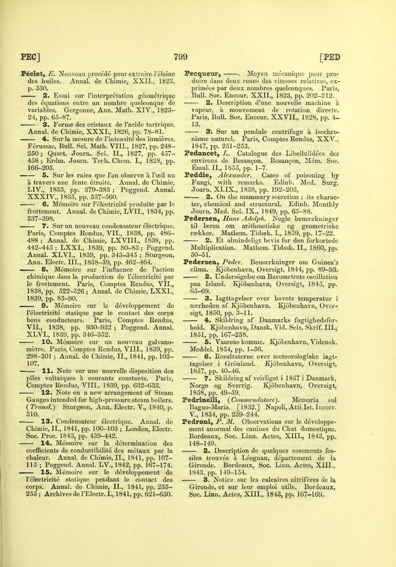 Peclet, E. Nouveau precede pour extvaire I'elaine des huiles. Annal. de Chimie, XXII., 1823, p. 330. 2. Essai sur I'interpretation geometrique des equations enti'e un nombre quelconque de variables. Gergonne, Ann. Math. XIV., 1823- 24, pp. 65-87. — 3. Forme des cristaux de I'acide tartrique. Annal. de Chimie, XXXI., 1826, pp. 78-81. 4. Sur la mesure de I'intensite des lumieres. Ferussac, Bull. Sci. Math. VIII., 1827, pp. 248- 250; Quart. Journ. Sci. II., 1827, pp. 457- 458 ; Erdm. Journ. Tech. Chem. I., 1828, pp. 166-205. 5. Sur les raies que Ton observe a I'oeil nu a travers une fente etroite. Annal. de Chimie, LIV., 1833, pp. 379-383 ; Poggend. Annal. XXXIV., 1835, pp. 557-560. ■ 6. Memoire sur I'electricite produite par le frottement. Annal. de Chimie, LVII., 1834, pp. 337-398, 7. Sur un nouveau condensateur electrique. Paris, Comptes Rendus, VII., 1838, pp. 486- 488 ; Annal. de Chimie, LXVIII., 1838, pp. 442-445 ; LXXI., 1839, pp. 80-83 ; Poggend. i Annal. XLVI., 1839, pp. 343-345 ; Sturgeon, Ann. Electr. III., 1838-39, pp. 462-464. ■ ■ 8. Memoire sur I'influence de Taction chimique dans la production de I'electricite par le frottement. Paris, Comptes Rendus, VII., 1838, pp. 522-526 ; Annal. de Chimie, LXXI., 1839, pp. 83-90. 9. Memoire sur le developpement de I'electricite statique par le contact des corps tons conducteurs. Paris, Comptes Rendus, VII., 1838, pp. 930-932 ; Poggend. Annal. XLVI., 1839, pp. 346-352. ■ 10. Memoire sur un nouveau galvano- metre. Paris, Comptes Rendus, VIII., 1839, pj), 298-301 ; Annal. de Chimie, II., 1841, pp. 103- 107. — 11. Note sur une nouvelle disposition des piles voltaiques a courants constants. Paris, Comptes Rendus, VIII., 1839, pp. 632-633. 12. Note on a new arrangement of Steam Gauges intended for high-pressure steam boilers. (Transl.) Sturgeon, Ann. Electr. V., 1840, p. 310. 13. Condensateur electrique. Annal. de Chimie, IL, 1841, pp. 100-103 ; London, Electr. Soc. Proc. 1843, pp. 439-442. • 14. Memoire sur la determination des coefficients de conductibilite des metaux par la chaleur. Annal. de Chimie, II., 1841, pp. 107- 115 ; Poggend. Annal. LV., 1842, pp. 167-174. — 15. Memoire sur le developpement de I'electricite statique pendant le contact des corps. Annal. de Chimie, II., 1841, pp. 233- 255 ; Archives de I'Electr. L, 1841, pp. 621-650. Pecqueur, . Moyen mecanique pour pro- duire dans deux roues des vitesses relatives, ex- primees par deux nombres quelconques. Paris, Bull. Soc. Encour. XXIL, 1823, pp. 202-212. 2. Description d'une nouvelle machine a vapeur, a mouvement de rotation directe. Paris, Bull. Soc. Encour. XXVIL, 1828, pp. 4- 13. 3; Sur un pendule centrifuge a isochj'o- nisme naturel. Paris, Comptes Rendus, XXV., 1847, pp. 251-253. Fedancet, L. Catalogue des Libellulidees des environs de Besan9on. Besan9on, Mem. Soc. Emul. II., 1855, pp. 1-7. Feddie, Alexander. Cases of poisoning by Fungi, with remarks. Edinb. Med. Surg. Journ. XLIX., 1838, pp. 192-203, 2. On the mammary secretion ; its charac- ter, chemical and structural. Edinb. Monthly Journ. Med. Sci, IX., 1849, pp. 65-88. Federsen, Sans Adolph. Nogle bemaji-kninger til Iteren om arithmetiske og geometriske rajkker. Mathem, Tidssk, I., 1859, pp. 17-22. 2. Et almindeligt bevis for den forkortede Multiplication. Mathem. Tidssk. IL, 1860, pp. 50-51. Federsen, Peder. Bemasrkninger om Guinea's clima. Kjobenhavn, Oversigt, 1844, pp. 89-93. 2. Undersogelse om Barometrets oscillation paa Island. Kjobenhavn, Oversigt, 1845, pp. 65-69. 3. lagttagelser over havets temperatur i nferheden af Kjobenhavn. Kjobenhavn, Over- sigt, 1850, pp. 3-11. 4. Skildring af Danmarks fugtighedsfor- hold. Kjobenhavn, Dansk. Vid. Sels. Skrif. III., 1851, pp. 167-238. 5. Vaarens komme. Kjobenhavn, Vidensk. Meddel. 1854, pp. 1-36. 6. Resultaterne over meteorologiske iagt- tagelser i Gronland. Kjobenhavn, Oversigt, 1857, pp. 40-46. 7. Skildring af veirliget i 1857 i Danmark, Norge og Sverrig. Kjobenhavn, Oversigt, 1858, pp. 49-59. Fedrinelli, (^Commendatore). Memoria sul Bagno-Maria. [1832.] Napoli, Atti 1st. Incorr. v., 1834, pp. 239-244. Fedroni, P. M. Observations sur le developpe- ment anormal des canines du Chat domestique. Bordeaux, Soc. Linn. Actes, XIIL, 1843, pp. 148-149. 2. Description de quelques ossements fos- siles trouves a Leognan, departement de la Gironde. Bordeaux, Soc. Linn. Actes, XIIL, 1843, pp. 149-154. —— 3. Notice sur les calcaires nitriferes de la Gironde, et sur leur emploi utile. Bordeaux, Soc. Linn. Actes, XIIL, 1843, pp. 167-169.