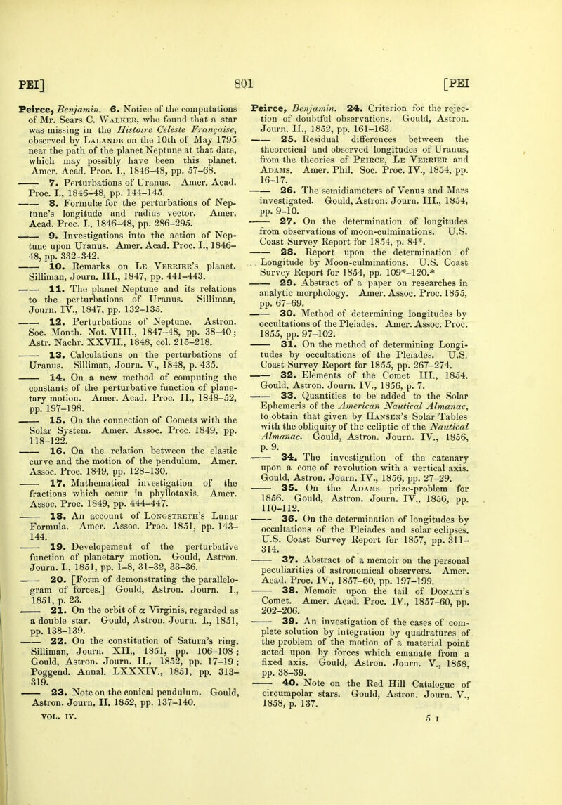 FeircC) Benjamin. 6. Notice of the computations of Mr. Sears C. Walker, who found that a star was missing in the Histoire Celeste Fran^aise, observed by Lalande on the 10th of May 1795 near the path of the planet Neptune at that date, which may possibly have been this planet. Amer. Acad. Proc. I., 1846-48, pp. 57-68. 7. Perturbations of Uranus. Amer. Acad. Proc. I., 1846-48, pp. 144-145. 8. Formulae for the perturbations of Nep- tune's longitude and radius vector. Amer. Acad. Proc. I., 1846-48, pp. 286-295. 9. Investigations into the action of Nep- tune upon Uranus. Amer, Acad. Proc. I., 1846- 48, pp. 332-342. 10. Remarks on Le Verrier's planet. Silliman, Journ. III., 1847, pp. 441-443. H. The planet Neptune and its relations to the perturbations of Uranus. Silliman, Journ. IV., 1847, pp. 132-135. 12. Perturbations of Neptune. Astron. Soc. Month. Not. VIII., 1847-48, pp. 38-40; Astr. Nachr. XXVII., 1848, col. 215-218. 13. Calculations on the perturbations of Uranus. Silliman, Journ. V., 1848, p. 435. 14. On a new method of computing the constants of the perturbative function of plane- tary motion. Amer. Acad. Pi'oc. II., 1848-52, pp. 197-198. 15. On the connection of Comets with the Solar System. Amer. Assoc. Proc. 1849, pp. 118-122. —— 16. On the relation between the elastic curve and the motion of the pendulum. Amer. Assoc. Proc. 1849, pp. 128-130. 17. Mathematical investigation of the fractions which occur in phyllotaxis. Amer. Assoc. Proc. 1849, pp. 444-447. 18. An account of Longstreth's Lunar Formula. Amer. Assoc. Proc. 1851, pp. 143- 144. 19. Developement of the perturbative function of planetary motion. Gould, Astron. Journ. I., 1851, pp. 1-8, 31-32, 33-36. 20. [Form of demonstrating the parallelo- gram of forces.] Gould, Astron. Journ. I., 1851, p. 23. , 21. On the orbit of a Virginis, regarded as a double star. Gould, Astron. Journ. I., 1851, pp. 138-139. 22. On the constitution of Saturn's ring. Silliman, Journ. XII., 1851, pp. 106-108 ; Gould, Astron. Journ. II., 1852, pp. 17-19 ; Poggend. Annal. LXXXIV., 1851, pp. 313- 319. 23. Note on the conical pendulum. Gould, Astron. Journ. II. 1852, pp. 137-140. Peirce, Benjamin. 24. Criterion for the rejec- tion of doubtful observations. Gould, Astron. Journ. II., 1852, pp. 161-163. 25. Residual differences between the theoretical and observed longitudes of Uranus, from the theories of Peirce, Le Verrier and Adams. Amer. Phil. Soc. Proc. IV., 1854, pp. 16-17. 26. The semidiameters of Venus and Mars investigated. Gould, Astron. Journ. III., 1854, pp. 9-10. 27. On the determination of longitudes from observations of moon-culminations. U.S. Coast Survey Report for 1854, p. 84*. 28. Report upon the determination of .. Longitude by Moon-culminations. U.S. Coast Survey Report for 1854, pp. 109*-120.* 29. Abstract of a paper on researches in analytic morphology. Amer. Assoc. Proc. 1855, pp. 67-69. 30. Method of determining longitudes by occultations of the Pleiades. Amer. Assoc. Proc. 1855, pp. 97-102. 31. On the method of determining Longi- tudes by occultations of the Pleiades. U.S. Coast Survey Report for 1855, pp. 267-274. 32. Elements of the Comet III., 1854. Gould, Astron. Journ. IV., 1856, p. 7. 33. Quantities to be added to the Solar Ephemeris of the American Nautical Almanac, to obtain that given by Hansen's Solar Tables with the obliquity of the ecliptic of the Nautical Almanac. Gould, Astron. Journ. IV., 1856, p. 9. 34. The investigation of the catenary upon a cone of revolution with a vertical axis. Gould, Astron. Journ. IV., 1856, pp. 27-29. 35, On the Adams prize-problem for 1856. Gould, Astron. Journ. IV., 1856, pp. 110-112. 36. On the determination of longitudes by occultations of the Pleiades and solar eclipses. U.S. Coast Survey Report for 1857, pp. 311- 314. 37. Abstract of a memoir on the personal peculiarities of astronomical observers. Amer. Acad. Proc. IV., 1857-60, pp. 197-199. 38. Memoir upon the tail of Donati's Comet. Amer. Acad. Proc. IV., 1857-60, pp. 202-206. 39. An investigation of the cases of com- plete solution by integration by quadratures of the problem of the motion of a material point acted upon by forces which emanate from a fixed axis. Gould, Astron. Journ. V., 1858, pp. 38-39. 40. Note on the Red Hill Catalogue of circumpolar stars. Gould, Astron. Journ. V., 1858, p. 137. yoL. IV.