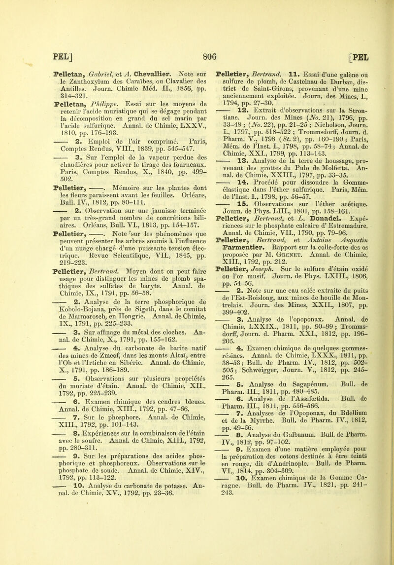 Felletan, Gabriel, et A. Chevallier. Note sur -le Zanthoxylum des Caraibes, ou Clavalier des Antilles. Journ. Chimie Med. II., 1856, pp. 314-321. Felletan, Philippe. Essai sur les moyens de retenir I'acide muriatique qui se degage pendant la decomposition en grand du sel marin par I'acide sulfurique. Annal. de Chimie, LXXV., 18JO, pp. 176-193. 2. Emploi de I'air comprime. Paris, Comptes Rendus, VIII, 1839, pp. 545-547. 3. Sur I'emploi de la vapeur perdue des chaudieres pour activer le tirage des fourueaux. Paris, Comptes Rendus, X., 1840, pp. 499- 502. Pelletier, . Memoire sur les plantes dont les fleurs paraissent avant les feuilles. Orleans, Bull. IV., 1812, pp. 80-111. 2. Observation sur une jaunisse terminee par un tres-grand nombre de concretions bili- aires. Orleans, Bull. VI., 1813, pp. 154-157. Pelletier, . Note ^sur les pbenomenes que peuvent presenter les arbres soumis a I'influence d'un nuage charge d'une puissante tension e'lec- trique. Revue Scientifique, VII,, 1845, pp. 219-223. Pelletier, Bertrand. Moyen dont on pent faire usage pour distinguer les mines de plomb spa- thiques des sulfates de baryte. Annal. de Chimie, IX., 1791, pp. 56-58. 2. Analyse de la terre phosphorique de Kobolo-Bojana, pres de Sigeth, dans le comitat de Marmarosch, en Hongrie. Annal. de Chimie, IX. , 1791, pp. 225-233. 3. Sur affinase du metal des cloches. An- nal. de Chimie, X^, 1791, pp. 155-162. —— 4. Analyse du carbonate de barite natif des mines de Zmeof, dans les monts Altai, entre rOb et rirtiche en Siberie. Annal. de Chimie, X. , 1791, pp. 186-189. 5. Observations sur plusieurs proprietes du muriate d'etain. Annal. de Chimie, XII., 1792, pp. 225-239. 6. Examen chimique des cendres bleues. Annal. de Chimie, XIII., 1792, pp. 47-66. 7. Sur le phosphore. Annal. de Chimie, XIII., 1792, pp. 101-143. 8. Experiences sur la combinaison de I'etain avec le soufre. Annal. de Chimie, XIIL, 1792, pp. 280-311. 9. Sur les preparations des acides phos- phorique et phosphoreux. Observations sur le phosphate de sonde. Annal. de Chimie, XIV., 1792, pp. 113-122. 10. Analyse du carbonate de potasse. An- nal. de Chimie, XV., 1792, pp. 23-36. Pelletier, Bertrand. 11. Essai d'une galene ou sulfure de plomb, de Castelnau de Durban, dis- trict de Saint-Girons, provenant d'une mine anciennement exploitee. Journ. des Mines, I., 1794, pp. 27-30. 12. Extrait d'observations sur la Stron- tiane. Journ. des Mines {No. 21), 1796, pp. 33-48 ; (iVo. 22), pp. 21-25 ; Nicholson, Journ. I., 1797, pp. 518-522; Trommsdorff, Journ. d. Pharm. V., 1798 {St. 2), pp. 160-190 ; Paris, Mem. de I'lnst. I., 1798, pp. 58-74; Annal. de Chimie, XXI., 1799, pp. 113-143. 13. Analyse de la terre de houssage, pro- venant des grottes du Pulo de Molfetta. An- nal. de Chimie, XXIII., 1797, pp. 33-35. 14. Precede pour dissoudre la Gomme- elastique dans I'ether sulfurique. Paris, Mem. de I'Inst. I,, 1798, pp. 56-57. 15. Observations sur I'ether acetique. Journ. de Phys. LIIL, 1801, pp. 158-161. Pelletier, Bertrand, et L. Donadei. Expe- riences sur le phosphate calcaire d' Estremadure, Annal. de Chimie, VII., 1790, pp. 79-96. Pelletier, Bertrand, et Antoine Augustin Parmentier. Rapport sur la colle-forte des os proposee par M. Grenet. Annal. de Chimie, Xm., 1792, pp. 212. Pelletier, Joseph. Sur le sulfure d'etain oxide ou I'or musif. Journ. de Phys. LXIIL, 1806, pp. 54-56. 2. Note sur une eau salee extraite du puits de I'Est-Boislong, aux mines de houille de Mon- trelais. Journ. des Mines, XXII., 1807, pp. 399-402. 3. Analyse de I'opoponax. Annal. de Chimie, LXXIX., 1811, pp. 90-99; Tromms- dorff, Journ. d. Pharm. XXL, 1812, pp. 196- 205. 4. Examen chimique de quelques gommes- resines. Annal. de Chimie, LXXX., 1811, pp. 38-53; BuU. de Pharm. IV., 1812, pp. 502- 505; Schweigger, Journ. V., 1812, pp. 245- 265. 5. Analyse du Sagapenum. Bull, de Pharm. III., 1811, pp. 480-485. 6. Analyse de I'Assafoetida. Bull, de Pharm. III., 1811, pp. 556-566. 7. Analyses de I'Opoponax, du Bdellium et de la Myrrhe. Bull, de Pharm. IV., 1812, pp. 49-56. 8. Analyse du Galbanum. Bull, de Pharm. IV., 1812, pp. 97-102. 9. Examen d'une matiere employee pom- la preparation des cotons destines a etre teints en rouge, dit d'Andrinople. Bull, de Pharm. VI., 1814, pp. 304-309. 10. Examen chimique de la Gomme Ca- ragne. Bull, de Pharm. IV., 1821, pp. 241- 243.